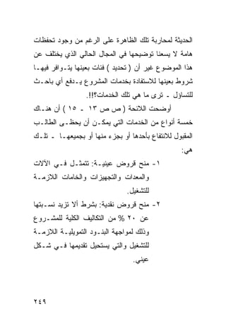 ‫ﺍﻟﺤﺩﻴﺜﺔ ﻟﻤﺤﺎﺭﺒﺔ ﺘﻠﻙ ﺍﻟﻅﺎﻫﺭﺓ ﻋﻠﻰ ﺍﻟﺭﻏﻡ ﻤﻥ ﻭﺠﻭﺩ ﺘﺤﻔﻅﺎﺕ‬
‫ﻫﺎﻤﺔ ﻻ ﻴﺴﻌﻨﺎ ﺘﻭﻀﻴﺤﻬﺎ ﻓﻲ ﺍﻟﻤﺠﺎل ﺍﻟﺤﺎﻟﻲ ﺍﻟﺫﻱ ﻴﺨﺘﻠﻑ ﻋﻥ‬
‫ﻫﺫﺍ ﺍﻟﻤﻭﻀﻭﻉ ﻏﻴﺭ ﺃﻥ ) ﺘﺤﺩﻴﺩ ( ﻓﺌﺎﺕ ﺒﻌﻴﻨﻬﺎ ﻴﺘـﻭﺍﻓﺭ ﻓﻴﻬـﺎ‬
‫ﺸﺭﻭﻁ ﺒﻌﻴﻨﻬﺎ ﻟﻼﺴﺘﻔﺎﺩﺓ ﺒﺨﺩﻤﺎﺕ ﺍﻟﻤﺸﺭﻭﻉ ﻴـﺩﻓﻊ ﺃﻱ ﺒﺎﺤـﺙ‬
                 ‫ﻟﻠﺘﺴﺎﺅل ـ ﺘﺭﻯ ﻤﺎ ﻫﻲ ﺘﻠﻙ ﺍﻟﺨﺩﻤﺎﺕ؟!!.‬
‫ﺃﻭﻀﺤﺕ ﺍﻟﻼﺌﺤﺔ ) ﺹ ﺹ ٣١ ـ ٥١ ( ﺃﻥ ﻫﻨـﺎﻙ‬
‫ﺨﻤﺴﺔ ﺃﻨﻭﺍﻉ ﻤﻥ ﺍﻟﺨﺩﻤﺎﺕ ﺍﻟﺘﻲ ﻴﻤﻜـﻥ ﺃﻥ ﻴﺤﻅـﻰ ﺍﻟﻁﺎﻟـﺏ‬
‫ﺍﻟﻤﻘﺒﻭل ﻟﻼﻨﺘﻔﺎﻉ ﺒﺄﺤﺩﻫﺎ ﺃﻭ ﺒﺠﺯﺀ ﻤﻨﻬﺎ ﺃﻭ ﺒﺠﻤﻴﻌﻬـﺎ ـ ﺘﻠـﻙ‬
                                                  ‫ﻫﻲ:‬
‫١- ﻤﻨﺢ ﻗﺭﻭﺽ ﻋﻴﻨﻴـﺔ: ﺘﺘﻤﺜـل ﻓـﻲ ﺍﻵﻻﺕ‬
‫ﻭﺍﻟﻤﻌﺩﺍﺕ ﻭﺍﻟﺘﺠﻬﻴﺯﺍﺕ ﻭﺍﻟﺨﺎﻤﺎﺕ ﺍﻟﻼﺯﻤـﺔ‬
                               ‫ﻟﻠﺘﺸﻐﻴل.‬
‫٢- ﻤﻨﺢ ﻗﺭﻭﺽ ﻨﻘﺩﻴﺔ: ﺒﺸﺭﻁ ﺃﻻ ﺘﺯﻴﺩ ﻨﺴـﺒﺘﻬﺎ‬
‫ﻋﻥ ٠٢ % ﻤﻥ ﺍﻟﺘﻜﺎﻟﻴﻑ ﺍﻟﻜﻠﻴﺔ ﻟﻠﻤﺸـﺭﻭﻉ‬
‫ﻭﺫﻟﻙ ﻟﻤﻭﺍﺠﻬﺔ ﺍﻟﺒﻨـﻭﺩ ﺍﻟﺘﻤﻭﻴﻠﻴـﺔ ﺍﻟﻼﺯﻤـﺔ‬
‫ﻟﻠﺘﺸﻐﻴل ﻭﺍﻟﺘﻲ ﻴﺴﺘﺤﻴل ﺘﻘﺩﻴﻤﻬﺎ ﻓـﻲ ﺸـﻜل‬
                                 ‫ﻋﻴﻨﻲ.‬




‫٩٤٢‬
 