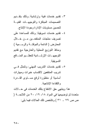 ‫٣- ﺘﻘﺩﻴﻡ ﺨﺩﻤﺎﺕ ﻓﻨﻴﺔ ﻭﺇﺭﺸﺎﺩﻴﺔ: ﻭﺫﻟﻙ ﺒﺘﻘـﺩﻴﻡ‬
‫ﺍﻟﺘﺼﻤﻴﻤﺎﺕ ﺍﻟﻤﺒﺘﻜﺭﺓ ﻭﺍﻟﺘﻭﺠﻴﻬـﺎﺕ ﺍﻟﻔﻨﻴـﺔ‬
   ‫ﻟﺘﺤﺴﻴﻥ ﻤﺴﺘﻭﻴﺎﺕ ﺍﻹﺩﺍﺭﺓ ﻭﺠﻭﺩﺓ ﺍﻹﻨﺘﺎﺝ.‬
‫٤- ﺘﻘﺩﻴﻡ ﺨﺩﻤﺎﺕ ﺘﺴﻭﻴﻘﻴﺔ: ﻭﺫﻟﻙ ﻟﻠﻤﺴﺎﻋﺩﺓ ﻋﻠﻰ‬
‫ﺘﺼﺭﻴﻑ ﻤﻨﺘﺠﺎﺕ ﺍﻟﻤﻨﺘﻔﻌـﻴﻥ ﻤـﻥ ﺨـﻼل‬
‫ﺍﻟﻤﻌﺎﺭﺽ ) ﺍﻟﺩﺍﺌﻤﺔ ﻭﺍﻟﻤﺅﻗﺘـﺔ ﻭﺍﻟﺭﺴـﻤﻴﺔ (‬
‫ﻭﻤﻨﺎﻓﺫ ﺍﻟﺘﻭﺯﻴﻊ ﺍﻟﻤﺤﻠﻴﺔ ﻭﺍﻟﺨﺎﺭﺠﻴﺔ ﻤﻊ ﺘﻘﺩﻴﻡ‬
‫ﺍﻟﺘﻭﺠﻴﻬ ـﺎﺕ ﺍﻹﺭﺸ ـﺎﺩﻴﺔ ﻟﺘﻌﻅ ـﻴﻡ ﺍﻟﻤﻨ ـﺎﻓﻊ‬
   ‫ـ‬        ‫ـ‬          ‫ـ‬        ‫ـ‬
                                ‫ﺍﻟﺘﺴﻭﻴﻘﻴﺔ.‬
‫٥- ﺘﻘﺩﻴﻡ ﺨﺩﻤﺎﺕ ﺍﻟﺘﺩﺭﻴﺏ ﺍﻟﻤﻬﻨﻲ: ﻭﺘﺘﻤﺜل ﻓـﻲ‬
‫ﺘﺩﺭﻴﺏ ﺍﻟﻤﻨﺘﻔﻌﻴﻥ ﻻﻜﺘﺴﺎﺏ ﺨﺒﺭﺍﺕ ﻭﻤﻬﺎﺭﺍﺕ‬
‫ﺃﺴﺎﺴﻴﺔ ﺃﻭ ﻤﺘﻁﻭﺭﺓ ﻟﺭﻓﻊ ﻤﺴـﺘﻭﻯ ﺍﻟﻘـﺩﺭﺓ‬
                        ‫ﻭﺍﻟﻜﻔﺎﺀﺓ ﺍﻹﻨﺘﺎﺠﻴﺔ.‬
‫ﻫﺫﺍ ﻭﻴﻨﺘﻬﻲ ﺤﻕ ﺍﻻﻨﺘﻔﺎﻉ ﺒﺘﻠﻙ ﺍﻟﺨﺩﻤﺎﺕ ﻓﻲ ﺤـﺎﻻﺕ‬
‫ﻤﺘﻌﺩﺩﺓ ﺜﻡ ﺘﻭﻀﻴﺤﻬﺎ ﻓﻲ ﺍﻟﻤﻭﺍﺩ ٨١، ٩١، ٠٢ ﻤﻥ ﺍﻟﻼﺌﺤـﺔ )‬
      ‫ﺹ ﺹ ٩٢ ـ ١٣ ( ﻭﺘﺘﻠﺨﺹ ﺘﻠﻙ ﺍﻟﺤﺎﻻﺕ ﻓﻴﻤﺎ ﻴﻠﻲ:‬




‫٠٥٢‬
 