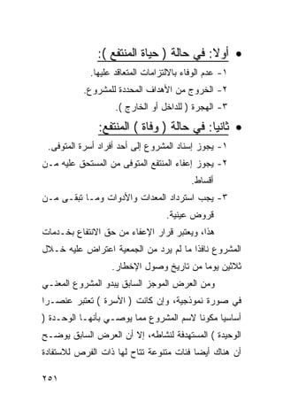 ‫• ﺃﻭﻻ: ﻓﻲ ﺤﺎﻟﺔ ) ﺤﻴﺎﺓ ﺍﻟﻤﻨﺘﻔﻊ (:‬
            ‫١- ﻋﺩﻡ ﺍﻟﻭﻓﺎﺀ ﺒﺎﻻﻟﺘﺯﺍﻤﺎﺕ ﺍﻟﻤﺘﻌﺎﻗﺩ ﻋﻠﻴﻬﺎ.‬
           ‫٢- ﺍﻟﺨﺭﻭﺝ ﻤﻥ ﺍﻷﻫﺩﺍﻑ ﺍﻟﻤﺤﺩﺩﺓ ﻟﻠﻤﺸﺭﻭﻉ.‬
                   ‫٣- ﺍﻟﻬﺠﺭﺓ ) ﻟﻠﺩﺍﺨل ﺃﻭ ﺍﻟﺨﺎﺭﺝ (.‬

              ‫• ﺜﺎﻨﻴﺎ: ﻓﻲ ﺤﺎﻟﺔ ) ﻭﻓﺎﺓ ( ﺍﻟﻤﻨﺘﻔﻊ:‬
 ‫١- ﻴﺠﻭﺯ ﺇﺴﻨﺎﺩ ﺍﻟﻤﺸﺭﻭﻉ ﺇﻟﻰ ﺃﺤﺩ ﺃﻓﺭﺍﺩ ﺃﺴﺭﺓ ﺍﻟﻤﺘﻭﻓﻰ.‬
‫٢- ﻴﺠﻭﺯ ﺇﻋﻔﺎﺀ ﺍﻟﻤﻨﺘﻔﻊ ﺍﻟﻤﺘﻭﻓﻰ ﻤﻥ ﺍﻟﻤﺴﺘﺤﻕ ﻋﻠﻴﻪ ﻤـﻥ‬
                                         ‫ﺃﻗﺴﺎﻁ.‬
‫٣- ﻴﺠﺏ ﺍﺴﺘﺭﺩﺍﺩ ﺍﻟﻤﻌﺩﺍﺕ ﻭﺍﻷﺩﻭﺍﺕ ﻭﻤـﺎ ﺘﺒﻘـﻰ ﻤـﻥ‬
                                  ‫ﻗﺭﻭﺽ ﻋﻴﻨﻴﺔ.‬
‫ﻫﺫﺍ، ﻭﻴﻌﺘﺒﺭ ﻗﺭﺍﺭ ﺍﻹﻋﻔﺎﺀ ﻤﻥ ﺤﻕ ﺍﻻﻨﺘﻔﺎﻉ ﺒﺨـﺩﻤﺎﺕ‬
‫ﺍﻟﻤﺸﺭﻭﻉ ﻨﺎﻓﺫﺍ ﻤﺎ ﻟﻡ ﻴﺭﺩ ﻤﻥ ﺍﻟﺠﻤﻌﻴﺔ ﺍﻋﺘﺭﺍﺽ ﻋﻠﻴﻪ ﺨـﻼل‬
                  ‫ﺜﻼﺜﻴﻥ ﻴﻭ ‪‬ﺎ ﻤﻥ ﺘﺎﺭﻴﺦ ﻭﺼﻭل ﺍﻹﺨﻁﺎﺭ.‬
                                         ‫ﻤ‬
‫ﻭﻤﻥ ﺍﻟﻌﺭﺽ ﺍﻟﻤﻭﺠﺯ ﺍﻟﺴﺎﺒﻕ ﻴﺒﺩﻭ ﺍﻟﻤﺸﺭﻭﻉ ﺍﻟﻤﻌﻨـﻲ‬
‫ﻓﻲ ﺼﻭﺭﺓ ﻨﻤﻭﺫﺠﻴﺔ، ﻭﺇﻥ ﻜﺎﻨﺕ ) ﺍﻷﺴﺭﺓ ( ﺘﻌﺘﺒﺭ ﻋﻨﺼـ ‪‬ﺍ‬
 ‫ﺭ‬
‫ﺃﺴﺎﺴ ‪‬ﺎ ﻤﻜﻭﻨﺎ ﻻﺴﻡ ﺍﻟﻤﺸﺭﻭﻉ ﻤﻤﺎ ﻴﻭﺼـﻲ ﺒﺄﻨﻬـﺎ ﺍﻟﻭﺤـﺩﺓ )‬
                                              ‫ﻴ‬
‫ﺍﻟﻭﺤﻴﺩﺓ ( ﺍﻟﻤﺴﺘﻬﺩﻓﺔ ﻟﻨﺸﺎﻁﻪ، ﺇﻻ ﺃﻥ ﺍﻟﻌﺭﺽ ﺍﻟﺴﺎﺒﻕ ﻴﻭﻀـﺢ‬
‫ﺃﻥ ﻫﻨﺎﻙ ﺃﻴ ‪‬ﺎ ﻓﺌﺎﺕ ﻤﺘﻨﻭﻋﺔ ﺘﺘﺎﺡ ﻟﻬﺎ ﺫﺍﺕ ﺍﻟﻔﺭﺹ ﻟﻼﺴﺘﻔﺎﺩﺓ‬
                                         ‫ﻀ‬

‫١٥٢‬
 