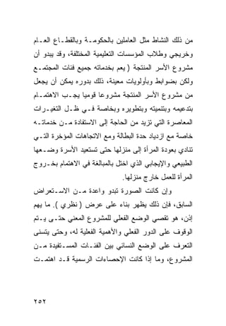 ‫ﻤﻥ ﺫﻟﻙ ﺍﻟﻨﺸﺎﻁ ﻤﺜل ﺍﻟﻌﺎﻤﻠﻴﻥ ﺒﺎﻟﺤﻜﻭﻤـﺔ ﻭﺒﺎﻟﻘﻁـﺎﻉ ﺍﻟﻌـﺎﻡ‬
‫ﻭﺨﺭﻴﺠﻲ ﻭﻁﻼﺏ ﺍﻟﻤﺅﺴﺴﺎﺕ ﺍﻟﺘﻌﻠﻴﻤﻴﺔ ﺍﻟﻤﺨﺘﻠﻔﺔ، ﻭﻗﺩ ﻴﺒﺩﻭ ﺃﻥ‬
‫ﻤﺸﺭﻭﻉ ﺍﻷﺴﺭ ﺍﻟﻤﻨﺘﺠﺔ ) ﻴﻌﻡ ﺒﺨﺩﻤﺎﺘﻪ ﺠﻤﻴﻊ ﻓﺌﺎﺕ ﺍﻟﻤﺠﺘﻤـﻊ‬
‫ﻭﻟﻜﻥ ﺒﻀﻭﺍﺒﻁ ﻭﺒﺄﻭﻟﻭﻴﺎﺕ ﻤﻌﻴﻨﺔ، ﺫﻟﻙ ﺒﺩﻭﺭﻩ ﻴﻤﻜﻥ ﺃﻥ ﻴﺠﻌل‬
‫ﻤﻥ ﻤﺸﺭﻭﻉ ﺍﻷﺴﺭ ﺍﻟﻤﻨﺘﺠﺔ ﻤﺸﺭﻭ ‪‬ﺎ ﻗﻭﻤ ‪‬ﺎ ﻴﺠـﺏ ﺍﻻﻫﺘﻤـﺎﻡ‬
               ‫ﻴ‬      ‫ﻋ‬
‫ﺒﺘﺩﻋﻴﻤﻪ ﻭﺒﺘﻨﻤﻴﺘﻪ ﻭﺒﺘﻁﻭﻴﺭﻩ ﻭﺒﺨﺎﺼﺔ ﻓـﻲ ﻅـل ﺍﻟﺘﻐﻴـﺭﺍﺕ‬
‫ﺍﻟﻤﻌﺎﺼﺭﺓ ﺍﻟﺘﻲ ﺘﺯﻴﺩ ﻤﻥ ﺍﻟﺤﺎﺠﺔ ﺇﻟﻰ ﺍﻻﺴﺘﻔﺎﺩﺓ ﻤـﻥ ﺨﺩﻤﺎﺘـﻪ‬
‫ﺨﺎﺼﺔ ﻤﻊ ﺍﺯﺩﻴﺎﺩ ﺤﺩﺓ ﺍﻟﺒﻁﺎﻟﺔ ﻭﻤﻊ ﺍﻻﺘﺠﺎﻫﺎﺕ ﺍﻟﻤﺅﺨﺭﺓ ﺍﻟﺘـﻲ‬
‫ﺘﻨﺎﺩﻱ ﺒﻌﻭﺩﺓ ﺍﻟﻤﺭﺃﺓ ﺇﻟﻰ ﻤﻨﺯﻟﻬﺎ ﺤﺘﻰ ﺘﺴﺘﻌﻴﺩ ﺍﻷﺴﺭﺓ ﻭﻀـﻌﻬﺎ‬
‫ﺍﻟﻁﺒﻴﻌﻲ ﻭﺍﻹﻴﺠﺎﺒﻲ ﺍﻟﺫﻱ ﺍﺨﺘل ﺒﺎﻟﻤﺒﺎﻟﻐﺔ ﻓﻲ ﺍﻻﻫﺘﻤﺎﻡ ﺒﺨـﺭﻭﺝ‬
                              ‫ﺍﻟﻤﺭﺃﺓ ﻟﻠﻌﻤل ﺨﺎﺭﺝ ﻤﻨﺯﻟﻬﺎ.‬
‫ﻭﺇﻥ ﻜﺎﻨﺕ ﺍﻟﺼﻭﺭﺓ ﺘﺒﺩﻭ ﻭﺍﻋﺩﺓ ﻤـﻥ ﺍﻻﺴـﺘﻌﺭﺍﺽ‬
‫ﺍﻟﺴﺎﺒﻕ، ﻓﺈﻥ ﺫﻟﻙ ﻴﻅﻬﺭ ﺒﻨﺎﺀ ﻋﻠﻰ ﻋﺭﺽ ) ﻨﻅﺭﻱ (. ﻤﺎ ﻴﻬﻡ‬
‫ﺇﺫﻥ، ﻫﻭ ﺘﻘﺼﻲ ﺍﻟﻭﻀﻊ ﺍﻟﻔﻌﻠﻲ ﻟﻠﻤﺸﺭﻭﻉ ﺍﻟﻤﻌﻨﻲ ﺤﺘـﻰ ﻴـﺘﻡ‬
‫ﺍﻟﻭﻗﻭﻑ ﻋﻠﻰ ﺍﻟﺩﻭﺭ ﺍﻟﻔﻌﻠﻲ ﻭﺍﻷﻫﻤﻴﺔ ﺍﻟﻔﻌﻠﻴﺔ ﻟﻪ، ﻭﺤﺘﻰ ﻴﺘﺴﻨﻰ‬
‫ﺍﻟﺘﻌﺭﻑ ﻋﻠﻰ ﺍﻟﻭﻀﻊ ﺍﻟﻨﺴﺎﺌﻲ ﺒﻴﻥ ﺍﻟﻔﺌـﺎﺕ ﺍﻟﻤﺴـﺘﻔﻴﺩﺓ ﻤـﻥ‬
‫ﺍﻟﻤﺸﺭﻭﻉ، ﻭﻤﺎ ﺇﺫﺍ ﻜﺎﻨﺕ ﺍﻹﺤﺼﺎﺀﺍﺕ ﺍﻟﺭﺴﻤﻴﺔ ﻗـﺩ ﺍﻫﺘﻤـﺕ‬




‫٢٥٢‬
 