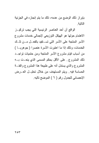 ‫ﺒﺈﺒﺭﺍﺯ ﺫﻟﻙ ﺍﻟﻭﻀﻊ ﻤﻥ ﻋﺩﻤﻪ، ﺫﻟﻙ ﻤﺎ ﻴﺘﻡ ﺇﻨﺠﺎﺯﻩ ﻓﻲ ﺍﻟﺠﺯﺌﻴﺔ‬
                                                 ‫ﺍﻟﺘﺎﻟﻴﺔ.‬
‫ﺍﻟﻭﺍﻗﻊ ﺃﻥ ﺃﺤﺩ ﺍﻟﻌﻨﺎﺼﺭ ﺍﻟﺭﺌﻴﺴﻴﺔ ﺍﻟﺘﻲ ﻴﺠﺏ ﺘﺭﻜﻴـﺯ‬
‫ﺍﻻﻫﺘﻤﺎﻡ ﺤﻭﻟﻬﺎ ﻫﻭ ﺍﻟﻬﻴﻜل ﺍﻟﺘﻭﺯﻴﻌﻲ ﻹﺠﻤﺎﻟﻲ ﺨﺩﻤﺎﺕ ﻤﺸﺭﻭﻉ‬
‫ﺍﻷﺴﺭ ﺍﻟﻤﻨﺘﺠﺔ ﻋﻠﻰ ﺍﻷﺴﺭ ﺍﻟﺘﻲ ﺘﺴـﺘﻔﻴﺩ ﺒﺎﻟﻔﻌـل ﻤـﻥ ﺘﻠـﻙ‬
‫ﺍﻟﺨﺩﻤﺎﺕ، ﻭﺫﻟﻙ ﺇﺫﺍ ﻤﺎ ﺍﻋﺘﺒﺭﺕ ﺍﻷﺴﺭﺓ ﻋﻨﺼﺭﺍ ) ﺠﻭﻫﺭ ‪‬ـﺎ (‬
    ‫ﻴ‬
‫ﻤﻥ ﺃﺴﺒﺎﺏ ﻗﻴﺎﻡ ﻤﺸﺭﻭﻉ ﺍﻷﺴﺭ ﺍﻟﻤﻨﺘﺠﺔ ﻭﻤﻥ ﺤﺘﻤﻴﺎﺕ ﺘﻭﺍﺠـﺩ‬
‫ﺫﻟﻙ ﺍﻟﻤﺸﺭﻭﻉ.. ﻋﻠﻰ ﺍﻷﻗل ﺒﺤﻜﻡ ﺍﻟﻤﺴﻤﻰ ﺍﻟﺫﻱ ﻴﻨﻌـﺕ ﺒـﻪ‬
‫ﺍﻟﻤﺸﺭﻭﻉ ﻭﺍﻟﺫﻱ ﻴﺴﺘﺩل ﺃﻨﻪ ﻋﻠﻰ ﻁﺒﻴﻌﺔ ﻫﺫﺍ ﺍﻟﻤﺸﺭﻭﻉ ﻭﺍﻟﻔﺌـﺔ‬
‫ﺍﻟﺤﺴﺎﺴﺔ ﻓﻴﻪ.. ﻭﻴﺘﻡ ﺍﻟﻤﺴﺘﻬﺩﻑ ﻤﻥ ﺨﻼل ﺘﺤﻠﻴـل ﺍﻟﻌـﺭﺽ‬
              ‫ﺍﻹﺤﺼﺎﺌﻲ ﻟﻠﺠﺩﻭل ﺭﻗﻡ ) ٦ ( ﺍﻟﻤﻭﻀﺢ ﺘﺎﻟﻴﻪ.‬




‫٣٥٢‬
 