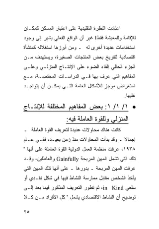 ‫ﺍﻋﺘﺎﺩﺕ ﺍﻟﻨﻅﺭﺓ ﺍﻟﺘﻘﻠﻴﺩﻴﺔ ﻋﻠﻰ ﺍﻋﺘﺒﺎﺭ ﺍﻟﻤﺴﻜﻥ ﻜﻤﻜـﺎﻥ‬
‫ﻟﻺﻗﺎﻤﺔ ﻭﻟﻠﻤﻌﻴﺸﺔ ﻓﻘﻁ! ﻏﻴﺭ ﺃﻥ ﺍﻟﻭﺍﻗﻊ ﺍﻟﻔﻌﻠﻲ ﻴﺸﻴﺭ ﺇﻟﻰ ﻭﺠﻭﺩ‬
‫ﺍﺴﺘﺨﺩﺍﻤﺎﺕ ﻋﺩﻴﺩﺓ ﺃﺨﺭﻯ ﻟﻪ ـ ﻭﻤﻥ ﺃﺒﺭﺯﻫﺎ ﺍﺴﺘﻐﻼﻟﻪ ﻜﻤﻨﺸﺄﺓ‬
‫ﺍﻗﺘﺼﺎﺩﻴﺔ ﻟﺘﻔﺭﻴﺦ ﺒﻌﺽ ﺍﻟﻤﻨﺘﺠﺎﺕ ﺍﻟﺼﻐﻴﺭﺓ، ﻭﻴﺴﺘﻬﺩﻑ ﻤـﻥ‬
‫ﺍﻟﺠﺯﺀ ﺍﻟﺤﺎﻟﻲ ﺇﻟﻘﺎﺀ ﺍﻟﻀﻭﺀ ﻋﻠﻰ ﺍﻹﻨﺘـﺎﺝ ﺍﻟﻤﻨﺯﻟـﻲ ﻭﻋﻠـﻰ‬
‫ﺍﻟﻤﻔﺎﻫﻴﻡ ﺍﻟﺘﻲ ﻋﺭﻑ ﺒﻬﺎ ﻓـﻲ ﺍﻟﺩﺭﺍﺴـﺎﺕ ﺍﻟﻤﺨﺘﺼـﺔ، ﻤـﻊ‬
‫ﺍﺴﺘﻌﺭﺍﺽ ﻤﻭﺠﺯ ﻟﻸﺸﻜﺎل ﺍﻟﻌﺎﻤﺔ ﺍﻟﺘـﻲ ﻴﻤﻜـﻥ ﺃﻥ ﻴﺘﻭﺍﺠـﺩ‬
                                                   ‫ﻋﻠﻴﻬﺎ.‬
‫• ١/ ١/ ١: ﺒﻌﺽ ﺍﻟﻤﻔﺎﻫﻴﻡ ﺍﻟﻤﺨﺘﻠﻔﺔ ﻟﻺﻨﺘـﺎﺝ‬
                     ‫ﺍﻟﻤﻨﺯﻟﻲ ﻭﻟﻠﻘﻭﺓ ﺍﻟﻌﺎﻤﻠﺔ ﻓﻴﻪ:‬
‫ﻜﺎﻨﺕ ﻫﻨﺎﻙ ﻤﺤﺎﻭﻻﺕ ﻋﺩﻴﺩﺓ ﻟﺘﻌﺭﻴﻑ ﺍﻟﻘﻭﺓ ﺍﻟﻌﺎﻤﻠﺔ ـ‬
‫ﺇﺠﻤﺎﻻ ـ ﻭﻗﺩ ﺒﺩﺃﺕ ﺍﻟﻤﺤﺎﻭﻻﺕ ﻤﻨﺫ ﺯﻤﻥ ﺒﻌﻴـﺩ، ﻓﻔـﻲ ﻋـﺎﻡ‬
                                             ‫ﹰ‬
‫٨٣٩١، ﻋﺭﻓﺕ ﻤﻨﻅﻤﺔ ﺍﻟﻌﻤل ﺍﻟﺩﻭﻟﻴﺔ ﺍﻟﻘﻭﺓ ﺍﻟﻌﺎﻤﻠﺔ ﻋﻠﻰ ﺃﻨﻬﺎ "‬
‫ﺘﻠﻙ ﺍﻟﺘﻲ ﺘﺸﻤل ﺍﻟﻤﻬﻥ ﺍﻟﻤﺭﺒﺤﺔ ‪ Gainfully‬ﻭﺍﻟﻌﺎﻁﻠﻴﻥ، ﻭﻗـﺩ‬
‫ﻋﺭﻓﺕ ﺍﻟﻤﻬﻥ ﺍﻟﻤﺭﺒﺤﺔ ـ ﺒﺩﻭﺭﻫﺎ ـ ﻋﻠﻰ ﺃﻨﻬﺎ ﺘﻠﻙ ﺍﻟﻤﻬﻥ ﺍﻟﺘﻲ‬
‫ﻴﺄﺨﺫ ﺍﻟﺸﺨﺹ ﻤﻘﺎﺒل ﻤﻤﺎﺭﺴﺔ ﺍﻟﻨﺸﺎﻁ ﻓﻴﻬﺎ ﻓﻲ ﺸﻜل ﻨﻘـﺩﻱ ﺃﻭ‬
‫ﺴﻠﻌﻲ ‪ ،in Kind‬ﺜﻡ ﺘﻁﻭﺭ ﺍﻟﺘﻌﺭﻴﻑ ﺍﻟﻤﺫﻜﻭﺭ ﻓﻴﻤﺎ ﺒﻌﺩ ﺇﻟـﻰ‬
‫ﺘﻭﻀﻴﺢ ﺃﻥ ﺍﻟﻨﺸﺎﻁ ﺍﻻﻗﺘﺼﺎﺩﻱ ﻴﺸﻤل " ﻜل ﺍﻷﻓﺭﺍﺩ ﻤـﻥ ﻜـﻼ‬

‫٥٢‬
 