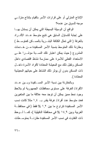 ‫ﺍﻹﻨﺘﺎﺝ ﺍﻟﻤﻨﺯﻟﻲ ﺃﻭ ﻋﻠﻰ ﻗﺭﺍﺭﺍﺕ ﺍﻷﺴﺭ ﺒﺎﻟﻘﻴﺎﻡ ﺒﺈﻨﺘﺎﺝ ﻤﻨﺯﻟـﻲ‬
                                  ‫ﻤﻭﺠﻪ ﻟﻠﺴﻭﻕ ﻤﻥ ﻋﺩﻤﻪ؟‬
‫ﺍﻟﻭﺍﻗﻊ ﺃﻥ ﺍﻟﻭﺴﻴﻠﺔ ﺍﻟﺒﺴﻴﻁﺔ ﺍﻟﺘﻲ ﻴﻤﻜﻥ ﺃﻥ ﻴﺴﺘﺩل ﺒﻬـﺎ‬
‫ﻋﻠﻰ ﺇﺠﺎﺒﺔ ﻟﻠﺘﺴﺎﺅل ﺍﻟﺴﺎﺒﻕ ﻫﻲ ﺘﺘﺒﻊ ﻤﺘﻭﺴﻁ ﻋـﺩﺩ ﺍﻷﻓـﺭﺍﺩ‬
‫ﺒﺎﻟﻐﺭﻓﺔ ) ﺍﻟﺘﻲ ﺘﻤﺜل ﺍﻟﻜﺜﺎﻓﺔ ﺍﻟﺒﺸـﺭﻴﺔ ﺒﺎﻟﻤﺴـﻜﻥ ﻜﻤﺘﻭﺴـﻁ (‬
‫ﻭﻤﻘﺎﺭﻨﺔ ﺫﻟﻙ ﺍﻟﻤﺘﻭﺴﻁ ﺒﻨﺴﺒﺔ ﺍﻷﺴﺭ ﺍﻟﻤﺴﺘﻔﻴﺩﺓ ﻤـﻥ ﺨـﺩﻤﺎﺕ‬
‫ﺍﻟﻤﺸﺭﻭﻉ ) ﺤﻴﺙ ﻴﻤﻜﻥ ﺍﻋﺘﺒﺎﺭ ﺘﻠﻙ ﺍﻟﻨﺴـﺒﺔ ﻤﺅﺸـ ‪‬ﺍ ﻋﻠـﻰ‬
      ‫ﺭ‬
‫ﺍﻻﺴﺘﻌﺩﺍﺩ ﺍﻟﻔﻌﻠﻲ ﻟﻸﺴﺭﺓ ﻋﻠﻰ ﻤﻤﺎﺭﺴﺔ ﻨﺸﺎﻁ ﺍﻗﺘﺼﺎﺩﻱ ﺩﺍﺨل‬
‫ﺍﻟﻤﺴﻜﻥ ﻭﺘﻘﺒل ﺫﻟﻙ ﻤﻊ ﺍﻟﻤﻌﻴﺸﺔ ﺍﻟﻤﻌﺘﺎﺩﺓ ﻷﻓﺭﺍﺩ ﺍﻷﺴﺭﺓ ﺩﺍﺨـل‬
‫ﺫﺍﺕ ﺍﻟﻤﺴﻜﻥ ﺒﺩﻭﻥ ﺃﻥ ﻴﺅﺜﺭ ﺫﻟﻙ ﺍﻟﻨﺸﺎﻁ ﻋﻠﻰ ﺤﻴﺎﺘﻬﻡ ﺍﻟﻤﻌﻴﺸﻴﺔ‬
                                               ‫ﺍﻟﻤﻌﺘﺎﺩﺓ (.‬
‫ﻭﺒﺎﻟﻤﻘﺎﺭﻨﺔ ﺒﻴﻥ ﻨﺴﺒﺔ ﺍﻷﺴﺭ ﺍﻟﻤﺴـﺘﻔﻴﺩﺓ ﻭﺒـﻴﻥ ﻋـﺩﺩ‬
‫ﺍﻷﻓﺭﺍﺩ/ ﺍﻟﻐﺭﻓﺔ ﻋﻠﻰ ﻤﺴﺘﻭﻯ ﻤﺤﺎﻓﻅﺎﺕ ﺍﻟﺠﻤﻬﻭﺭﻴﺔ ﻟﻡ ﻴﻼﺤﻅ‬
‫ﻭﺠﻭﺩ ﻨﻤﻁ ﻤﻤﻴﺯ ﻴﻤﻜﻥ ﺃﻥ ﺘﻭﺠﺩ ﻤﻌﻪ ﻋﻼﻗﺔ ﻤﺎ ﺒﻴﻥ ﺍﻟﻤﺘﻐﻴﺭﻴﻥ‬
‫ﻓﻌﻨﺩ ﻤﺘﻭﺴﻁ ﻋﺩﺩ ﺃﻓﺭﺍﺩ/ ﻏﺭﻓﺔ ﻴﻘﺩﺭ ﺒـ ٤,١ ﻤﺜﻼ ﻜﺎﻨﺕ ﻨﺴﺏ‬
‫ﺍﻷﺴﺭ ﺍﻟﻤﺴﺘﻔﻴﺩﺓ ﺘﺘﺭﺍﻭﺡ ﻤﺎ ﺒﻴﻥ ٢,١ % ﻓﻘﻁ ) ﻓﻲ ﻤﺤﺎﻓﻅـﺔ‬
‫ﺍﻟﻐﺭﺒﻴﺔ ﻭﺒﻴﻥ ٩,٤١ % ﻓﻲ ﻤﺤﺎﻓﻅﺔ ﺍﻟﺩﻗﻬﻠﻴﺔ (، ﻜﻤـﺎ ﻟـﻭﺤﻅ‬
‫ﺫﺍﺕ ﺍﻟﺘﻔﺎﻭﺕ ﻓﻲ ﻨﺴﺏ ﺍﻷﺴﺭ ﺍﻟﻤﺴﺘﻔﻴﺩﺓ ﻤﻘﺎﺭﻨـﺔ ﺒﻤﺘﻭﺴـﻁﺎﺕ‬


‫٠٦٢‬
 