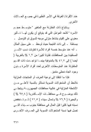 ‫ﻋﺩﺩ ﺍﻷﻓﺭﺍﺩ/ ﺍﻟﻐﺭﻓﺔ ﻓﻲ ﺍﻷﺴﺭ ﺍﻟﻨﻅﻴﺭﺓ ﻓﻲ ﺠﻤﻴـﻊ ﺍﻟﺤـﺎﻻﺕ‬
                                                   ‫ﺍﻷﺨﺭﻯ.‬
‫ﻭﺒﺎﺘﺒﺎﻉ ﺫﺍﺕ ﺍﻟﻤﻘﺎﺭﻨﺔ ﻤﻊ ﺍﻟﻤﺘﻐﻴﺭ " ﻤﺘﻭﺴـﻁ ﺤﺠـﻡ‬
‫ﺍﻷﺴﺭﺓ " ﻜﺄﺤﺩ ﺍﻟﻌﻭﺍﻤل ﺍﻟﺘﻲ ﻗﺩ ﻴﺘﻭﻗﻊ ﺃﻥ ﻴﻜﻭﻥ ﻟﻬـﺎ ﺘـﺄﺜﻴﺭ‬
‫ﻤﻌﻨﻭﻱ ﻋﻠﻰ ﺍﻟﻘﻴﺎﻡ ﺒﻨﺸﺎﻁ ﻤﻨﺯﻟﻲ ﻤﻭﺠﻪ ﻟﻠﺴﻭﻕ ﺘﻡ ﺍﻟﺘﻭﺼل ـ‬
‫ﺒﺒﺴﺎﻁﺔ ـ ﺇﻟﻰ ﺫﺍﺕ ﺍﻟﻨﺘﻴﺠﺔ ﺤﻴﺙ ﻟﻭﺤﻅ ـ ﻋﻠﻰ ﺴﺒﻴل ﺍﻟﻤﺜﺎل‬
‫ـ ﺃﻨﻪ ﻋﻨﺩ ﻤﺘﻭﺴﻁ ﺨﻤﺴﺔ ﺃﻓﺭﺍﺩ ﻟﻸﺴﺭﺓ ﺘﻔﺎﻭﺘﺕ ﻨﺴﺏ ﺍﻷﺴـﺭ‬
‫ﺍﻟﻤﺴﺘﻔﻴﺩﺓ ﺒﻴﻥ ﺍﻟﻤﺤﺎﻓﻅﺎﺕ ﺘﻔﺎﻭ ﹰﺎ ﻜﺒﻴ ‪‬ﺍ ﻤﻥ ٢,١ % ﺒﺎﻟﻐﺭﺒﻴﺔ )‬
                     ‫ﺘ ﺭ‬
‫ﺃﻴ ‪‬ﺎ ( ﺇﻟﻰ ٧,١٤ % ﺒﺎﻟﻤﻨﻭﻓﻴﺔ ﺒﻴﻨﻤـﺎ ﺘﻭﺍﺠـﺩﺕ ﺫﺍﺕ ﺍﻟﻘـﻴﻡ‬
                                                  ‫ﻀ‬
‫ﺍﻟﻤﺘﻔﺎﻭﺘﺔ ﻋﻨﺩ ﺍﻟﻤﺘﻭﺴﻁﺎﺕ ﺍﻷﺨﺭﻯ ﻟﻌﺩﺩ ﺃﻓﺭﺍﺩ ﺍﻷﺴﺭﺓ ﺒـﺩﻭﻥ‬
                                  ‫ﻭﺠﻭﺩ ﺍﺘﺠﺎﻩ ﻨﻤﻁﻲ ﻤﺘﻤﻴﺯ.‬
‫ﻓﺈﺫﺍ ﻤﺎ ﺍﻨﺘﻘﻠﻨﺎ ﺇﻟﻰ ﻨﻭﻋﻴﺔ ﺍﻟﺤﺭﻑ ﺃﻭ ﺍﻟﻤﻨﺘﺠﺎﺕ ﺍﻟﻤﻨﺯﻟﻴﺔ‬
‫ﻨﻼﺤﻅ ﺃﻥ ﺍﻟﻤﺸﻐﻭﻻﺕ ﺍﻟﻨﺴﻭﻴﺔ ﺘﺴﺘﺄﺜﺭ ﺒﺎﻟﻨﺴﺒﺔ ﻷﻋﻠـﻰ ﻤـﻥ‬
‫ﺍﻷﻨﺸﻁﺔ ﺍﻟﻤﻨﺯﻟﻴﺔ ﻓﻲ ﻏﺎﻟﺒﻴﺔ ﻤﺤﺎﻓﻅﺎﺕ ﺍﻟﺠﻤﻬﻭﺭﻴـﺔ ﻭﻴﺘﺠﻠـﻰ‬
‫ﺫﻟﻙ ﺒﻭﻀـﻭﺡ ﻓـﻲ ﻤﺤﺎﻓﻅـﺎﺕ ﺍﻹﺴـﻜﻨﺩﺭﻴﺔ ) ٨,٥٩ % (‬
‫ﻭﺍﻟﺒﺤﻴﺭﺓ ) ٩,٦٧ % ﻭﺸﻤﺎل ﺴﻴﻨﺎﺀ ) ٥,١٧ ( ﺜـﻡ ﺘـﻨﺨﻔﺽ‬
‫ﻨﺴﺒﺘﻪ ﻓﻴﻬﺎ ﻜﺜﻴ ‪‬ﺍ ﻗﺒل ﺍﻟﺤﺎل ﻓﻲ ﻤﺤﺎﻓﻅﺔ ﺠﻨﻭﺏ ﺴـﻴﻨﺎﺀ ﺍﻟﺘـﻲ‬
                                       ‫ﺭ‬
‫ﺘﺼل ﻓﻴﻬﺎ ﻨﺴﺒﺔ ﺍﻟﻤﺸﻐﻭﻻﺕ ﺍﻟﻨﺴﻭﻴﺔ ﺇﻟﻰ ﺍﻟﺤـﺭﻑ ﺍﻷﺨـﺭﻯ‬


‫١٦٢‬
 