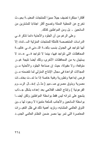 ‫ﺃﻓﻜﺎ ‪‬ﺍ ﻤﺒﺘﻜﺭﺓ ﺘﻀﻴﻑ ﺠﻴﻼ ﻤﻤﻴ ‪‬ﺍ ﻟﻠﻤﻨﺘﺠﺎﺕ ﺍﻟﻤﻌﻨﻴـﺔ ﺒﺤﻴـﺙ‬
                         ‫ﹰ ﺯ‬                    ‫ﺭ‬
‫ﺘﺨﺭﺝ ﻋﻥ ﺍﻟﻨﻤﻁﻴﺔ ﺍﻟﻤﻤﻠﺔ ﻭﺘﺼﺒﺢ ﺃﻜﺜﺭ ﺍﺠﺘﺫﺍ ‪‬ﺎ ﻟﻠﻤﺸﺘﺭﻴﻥ ﻤﻥ‬
             ‫ﺒ‬
                    ‫ﺍﻟﺴﺎﺌﺤﻴﻥ ـ ﺒل ﻭﻤﻥ ﺍﻟﻤﻭﺍﻁﻨﻴﻥ ﻜﺫﻟﻙ.‬
‫ﻭﻋﻠﻰ ﺍﻟﺭﻏﻡ ﻤﻥ ﺃﻥ ﺍﻟﺠﻠﻭﺩ ﻭﺍﻷﺤﺫﻴﺔ ﺩﺍﺌﻤﺎ ﺘﺫﻜﺭ ﻓـﻲ‬
‫ﺍﻟﺩﺭﺍﺴﺎﺕ ﺍﻟﻤﺘﺨﺼﺼﺔ ﻜﺄﻤﺜﻠﺔ ﻟﻠﻤﻨﺘﺠﺎﺕ ﺍﻟﻤﻨﺯﻟﻴﺔ ﺍﻟﺴـﺎﺌﺩﺓ، ﺇﻻ‬
‫ﺃﻨﻬﺎ ﺘﺘﻭﺍﺠﺩ ﻓﻲ ﺍﻟﺠﺩﻭل ﺒﻨﺴﺏ ﺒﺎﻟﻐـﺔ ﺍﻟﺘـﺩﻨﻲ ﻓـﻲ ﻏﺎﻟﺒﻴـﺔ‬
‫ﺍﻟﻤﺤﺎﻓﻅﺎﺕ ﺍﻟﺘﻲ ﺘﺘﻭﺍﺠﺩ ﻓﻴﻬﺎ، ﺒﻴﻨﻤﺎ ﻻ ﺘﺘﻭﺍﺠﺩ ﻓـﻲ ﻋـﺩﺩ ﻻ‬
‫ﻴﺴﺘﻬﺎﻥ ﺒﻪ ﻤﻥ ﺍﻟﻤﺤﺎﻓﻅﺎﺕ ﺍﻷﺨﺭﻯ، ﻭﺘﻠﻙ ﺃﻴ ‪‬ﺎ ﻨﺘﻴﺠﺔ ﻏﻴـﺭ‬
            ‫ﻀ‬
‫ﻤﺘﻭﻗﻌﺔ، ﻭﻻ ﻤﻘﺒﻭﻟﺔ، ﺤﻴﺙ ﺇﻥ ﺼﻨﺎﻋﺔ ﺍﻟﺠﻠﻭﺩ ﻭﺍﻷﺤﺫﻴﺔ ﻤـﻥ‬
‫ﺍﻟﻤﺠﺎﻻﺕ ﺍﻟﻭﺍﻋﺩﺓ ﻓﻲ ﻤﺠﺎل ﺍﻹﻨﺘﺎﺝ ﺍﻟﻤﻨﺯﻟﻲ ﻟﻤﺎ ﺘﺘﻀﻤﻨﻪ ﻤـﻥ‬
‫ﻓﺭﺹ ﺇﺒﺩﺍﻋﻴﺔ ﻭﺘﻁﻭﺭﻴﺔ ﻭﻓﻨﻴﺔ ﺨﺎﺼﺔ ﺇﺫﺍ ﻤﺎ ﺘﻤـﺕ ﺒﺨﺎﻤـﺎﺕ‬
‫ﻤﺼﺭﻴﺔ ﻭﺒﺫﻭﻕ ﻤﺼﺭﻱ ﺼـﻤﻴﻡ ) ﻤﺜـل ﺇﺩﺨـﺎل ﺍﻟﺭﺴـﻭﻡ‬
‫ﺍﻟﻔﺭﻋﻭﻨﻴﺔ ( ﻭﺇﻨﺘﺎﺝ ﺍﻟﺨﻑ ﺍﻟﻔﻼﺤﻲ ﺒﻌﺩ ﺇﻋﺩﺍﺩﻩ ﺒﺸﻜل ﺠـﺫﺍﺏ‬
‫ﻴﺸﺠﻊ ﻋﻠﻰ ﺸﺭﺍﺌﻪ ﻟﻴﺱ ﻓﻘﻁ ﺒﻭﺍﺴﻁﺔ ﺍﻟﻤﻭﺍﻁﻨﻴﻥ ﻭﻟﻜﻥ ﺃﻴ ‪‬ـﺎ‬
  ‫ﻀ‬
‫ﺒﻭﺍﺴﻁﺔ ﺍﻟﺴﺎﺌﺤﻴﻥ ﻭﺍﻷﺠﺎﻨﺏ ﻜﺴﻠﻌﺔ ﻤﺘﻤﻴﺯﺓ ﻻ ﻭﺠﻭﺩ ﻟﻬﺎ ﺒـﻴﻥ‬
‫ﺍﻟﺫﻭﻕ ﺍﻟﻌﺎﻟﻤﻲ ﺍﻟﻤﺘﺸﺎﺒﻪ، ﻭﺘﺯﻴﺩ ﺃﻫﻤﻴﺔ ﺫﻟﻙ ﻓﻲ ﻅل ﺍﻟﺘﻐﻴـﺭﺍﺕ‬
‫ﺍﻟﻤﻌﺎﺼﺭﺓ ﺍﻟﺘﻲ ﺘﻤﺭ ﺒﻬﺎ ﻤﺼﺭ ﻀﻤﻥ ﺍﻟﻨﻅﺎﻡ ﺍﻟﻌﺎﻟﻤﻲ ﺍﻟﺠﺩﻴـﺩ‬




‫٤٦٢‬
 