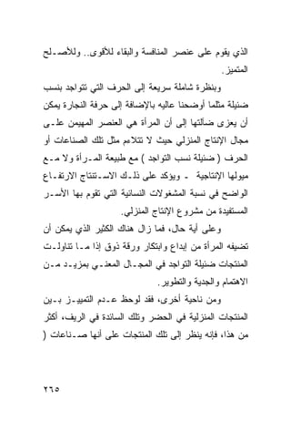 ‫ﺍﻟﺫﻱ ﻴﻘﻭﻡ ﻋﻠﻰ ﻋﻨﺼﺭ ﺍﻟﻤﻨﺎﻓﺴﺔ ﻭﺍﻟﺒﻘﺎﺀ ﻟﻸﻗﻭﻯ.. ﻭﻟﻸﺼـﻠﺢ‬
                                                 ‫ﺍﻟﻤﺘﻤﻴﺯ.‬
‫ﻭﺒﻨﻅﺭﺓ ﺸﺎﻤﻠﺔ ﺴﺭﻴﻌﺔ ﺇﻟﻰ ﺍﻟﺤﺭﻑ ﺍﻟﺘﻲ ﺘﺘﻭﺍﺠﺩ ﺒﻨﺴﺏ‬
‫ﻀﺌﻴﻠﺔ ﻤﺜﻠﻤﺎ ﺃﻭﻀﺤﻨﺎ ﻋﺎﻟﻴﻪ ﺒﺎﻹﻀﺎﻓﺔ ﺇﻟﻰ ﺤﺭﻓﺔ ﺍﻟﻨﺠﺎﺭﺓ ﻴﻤﻜﻥ‬
‫ﺃﻥ ﻴﻌﺯﻯ ﻀﺂﻟﺘﻬﺎ ﺇﻟﻰ ﺃﻥ ﺍﻟﻤﺭﺃﺓ ﻫﻲ ﺍﻟﻌﻨﺼﺭ ﺍﻟﻤﻬﻴﻤﻥ ﻋﻠـﻰ‬
‫ﻤﺠﺎل ﺍﻹﻨﺘﺎﺝ ﺍﻟﻤﻨﺯﻟﻲ ﺤﻴﺙ ﻻ ﺘﺘﻼﺀﻡ ﻤﺜل ﺘﻠﻙ ﺍﻟﺼﻨﺎﻋﺎﺕ ﺃﻭ‬
‫ﺍﻟﺤﺭﻑ ) ﻀﺌﻴﻠﺔ ﻨﺴﺏ ﺍﻟﺘﻭﺍﺠﺩ ( ﻤﻊ ﻁﺒﻴﻌﺔ ﺍﻟﻤـﺭﺃﺓ ﻭﻻ ﻤـﻊ‬
‫ﻤﻴﻭﻟﻬﺎ ﺍﻹﻨﺘﺎﺠﻴﺔ ـ ﻭﻴﺅﻜﺩ ﻋﻠﻰ ﺫﻟـﻙ ﺍﻻﺴـﺘﻨﺘﺎﺝ ﺍﻻﺭﺘﻔـﺎﻉ‬
‫ﺍﻟﻭﺍﻀﺢ ﻓﻲ ﻨﺴﺒﺔ ﺍﻟﻤﺸﻐﻭﻻﺕ ﺍﻟﻨﺴﺎﺌﻴﺔ ﺍﻟﺘﻲ ﺘﻘﻭﻡ ﺒﻬﺎ ﺍﻷﺴـﺭ‬
                    ‫ﺍﻟﻤﺴﺘﻔﻴﺩﺓ ﻤﻥ ﻤﺸﺭﻭﻉ ﺍﻹﻨﺘﺎﺝ ﺍﻟﻤﻨﺯﻟﻲ.‬
‫ﻭﻋﻠﻰ ﺃﻴﺔ ﺤﺎل، ﻓﻤﺎ ﺯﺍل ﻫﻨﺎﻙ ﺍﻟﻜﺜﻴﺭ ﺍﻟﺫﻱ ﻴﻤﻜﻥ ﺃﻥ‬
‫ﺘﻀﻴﻔﻪ ﺍﻟﻤﺭﺃﺓ ﻤﻥ ﺇﺒﺩﺍﻉ ﻭﺍﺒﺘﻜﺎﺭ ﻭﺭﻗﺔ ﺫﻭﻕ ﺇﺫﺍ ﻤـﺎ ﺘﻨﺎﻭﻟـﺕ‬
‫ﺍﻟﻤﻨﺘﺠﺎﺕ ﻀﺌﻴﻠﺔ ﺍﻟﺘﻭﺍﺠﺩ ﻓﻲ ﺍﻟﻤﺠـﺎل ﺍﻟﻤﻌﻨـﻲ ﺒﻤﺯﻴـﺩ ﻤـﻥ‬
                              ‫ﺍﻻﻫﺘﻤﺎﻡ ﻭﺍﻟﺠﺩﻴﺔ ﻭﺍﻟﺘﻁﻭﻴﺭ.‬
‫ﻭﻤﻥ ﻨﺎﺤﻴﺔ ﺃﺨﺭﻯ، ﻓﻘﺩ ﻟﻭﺤﻅ ﻋـﺩﻡ ﺍﻟﺘﻤﻴﻴـﺯ ﺒـﻴﻥ‬
‫ﺍﻟﻤﻨﺘﺠﺎﺕ ﺍﻟﻤﻨﺯﻟﻴﺔ ﻓﻲ ﺍﻟﺤﻀﺭ ﻭﺘﻠﻙ ﺍﻟﺴﺎﺌﺩﺓ ﻓﻲ ﺍﻟﺭﻴﻑ، ﺃﻜﺜﺭ‬
‫ﻤﻥ ﻫﺫﺍ، ﻓﺈﻨﻪ ﻴﻨﻅﺭ ﺇﻟﻰ ﺘﻠﻙ ﺍﻟﻤﻨﺘﺠﺎﺕ ﻋﻠﻰ ﺃﻨﻬﺎ ﺼـﻨﺎﻋﺎﺕ )‬




‫٥٦٢‬
 