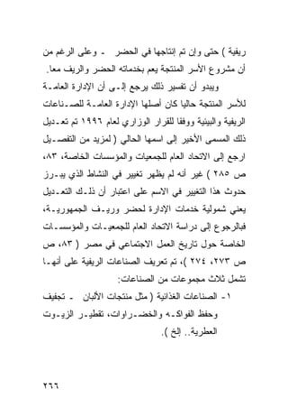 ‫ﺭﻴﻔﻴﺔ ( ﺤﺘﻰ ﻭﺇﻥ ﺘﻡ ﺇﻨﺘﺎﺠﻬﺎ ﻓﻲ ﺍﻟﺤﻀﺭ ـ ﻭﻋﻠﻰ ﺍﻟﺭﻏﻡ ﻤﻥ‬
‫ﺃﻥ ﻤﺸﺭﻭﻉ ﺍﻷﺴﺭ ﺍﻟﻤﻨﺘﺠﺔ ﻴﻌﻡ ﺒﺨﺩﻤﺎﺘﻪ ﺍﻟﺤﻀﺭ ﻭﺍﻟﺭﻴﻑ ﻤ ‪‬ﺎ.‬
  ‫ﻌ‬
‫ﻭﻴﺒﺩﻭ ﺃﻥ ﺘﻔﺴﻴﺭ ﺫﻟﻙ ﻴﺭﺠﻊ ﺇﻟـﻰ ﺃﻥ ﺍﻹﺩﺍﺭﺓ ﺍﻟﻌﺎﻤـﺔ‬
‫ﻟﻸﺴﺭ ﺍﻟﻤﻨﺘﺠﺔ ﺤﺎﻟ ‪‬ﺎ ﻜﺎﻥ ﺃﺼﻠﻬﺎ ﺍﻹﺩﺍﺭﺓ ﺍﻟﻌﺎﻤـﺔ ﻟﻠﺼـﻨﺎﻋﺎﺕ‬
                                    ‫ﻴ‬
‫ﺍﻟﺭﻴﻔﻴﺔ ﻭﺍﻟﺒﻴﺌﻴﺔ ﻭﻭﻓ ﹰﺎ ﻟﻠﻘﺭﺍﺭ ﺍﻟﻭﺯﺍﺭﻱ ﻟﻌﺎﻡ ٦٩٩١ ﺘﻡ ﺘﻌـﺩﻴل‬
                                    ‫ﻘ‬
‫ﺫﻟﻙ ﺍﻟﻤﺴﻤﻰ ﺍﻷﺨﻴﺭ ﺇﻟﻰ ﺍﺴﻤﻬﺎ ﺍﻟﺤﺎﻟﻲ ) ﻟﻤﺯﻴﺩ ﻤﻥ ﺍﻟﺘﻔﺼـﻴل‬
‫ﺍﺭﺠﻊ ﺇﻟﻰ ﺍﻻﺘﺤﺎﺩ ﺍﻟﻌﺎﻡ ﻟﻠﺠﻤﻌﻴﺎﺕ ﻭﺍﻟﻤﺅﺴﺴﺎﺕ ﺍﻟﺨﺎﺼﺔ، ٣٨،‬
‫ﺹ ٥٨٢ ( ﻏﻴﺭ ﺃﻨﻪ ﻟﻡ ﻴﻅﻬﺭ ﺘﻐﻴﻴﺭ ﻓﻲ ﺍﻟﻨﺸﺎﻁ ﺍﻟﺫﻱ ﻴﺒـﺭﺯ‬
‫ﺤﺩﻭﺙ ﻫﺫﺍ ﺍﻟﺘﻐﻴﻴﺭ ﻓﻲ ﺍﻻﺴﻡ ﻋﻠﻰ ﺍﻋﺘﺒﺎﺭ ﺃﻥ ﺫﻟـﻙ ﺍﻟﺘﻌـﺩﻴل‬
‫ﻴﻌﻨﻲ ﺸﻤﻭﻟﻴﺔ ﺨﺩﻤﺎﺕ ﺍﻹﺩﺍﺭﺓ ﻟﺤﻀﺭ ﻭﺭﻴـﻑ ﺍﻟﺠﻤﻬﻭﺭﻴـﺔ،‬
‫ﻓﺒﺎﻟﺭﺠﻭﻉ ﺇﻟﻰ ﺩﺭﺍﺴﺔ ﺍﻻﺘﺤﺎﺩ ﺍﻟﻌﺎﻡ ﻟﻠﺠﻤﻌﻴـﺎﺕ ﻭﺍﻟﻤﺅﺴﺴـﺎﺕ‬
‫ﺍﻟﺨﺎﺼﺔ ﺤﻭل ﺘﺎﺭﻴﺦ ﺍﻟﻌﻤل ﺍﻻﺠﺘﻤﺎﻋﻲ ﻓﻲ ﻤﺼﺭ ) ٣٨، ﺹ‬
‫ﺹ ٣٧٢، ٤٧٢ (، ﺘﻡ ﺘﻌﺭﻴﻑ ﺍﻟﺼﻨﺎﻋﺎﺕ ﺍﻟﺭﻴﻔﻴﺔ ﻋﻠﻰ ﺃﻨﻬـﺎ‬
                     ‫ﺘﺸﻤل ﺜﻼﺙ ﻤﺠﻤﻭﻋﺎﺕ ﻤﻥ ﺍﻟﺼﻨﺎﻋﺎﺕ:‬
‫١- ﺍﻟﺼﻨﺎﻋﺎﺕ ﺍﻟﻐﺫﺍﺌﻴﺔ ) ﻤﺜل ﻤﻨﺘﺠﺎﺕ ﺍﻷﻟﺒﺎﻥ ـ ﺘﺠﻔﻴﻑ‬
‫ﻭﺤﻔﻅ ﺍﻟﻔﻭﺍﻜـﻪ ﻭﺍﻟﺨﻀـﺭﺍﻭﺍﺕ، ﺘﻘﻁﻴـﺭ ﺍﻟﺯﻴـﻭﺕ‬
                                 ‫ﺍﻟﻌﻁﺭﻴﺔ.. ﺇﻟﺦ (.‬




‫٦٦٢‬
 