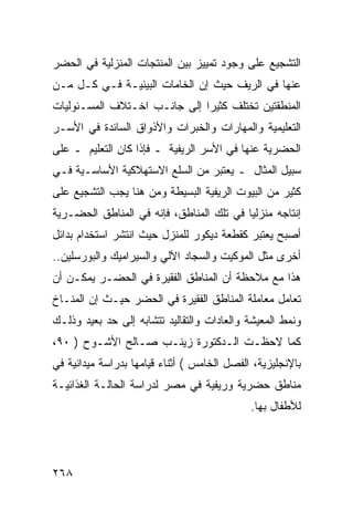 ‫ﺍﻟﺘﺸﺠﻴﻊ ﻋﻠﻰ ﻭﺠﻭﺩ ﺘﻤﻴﻴﺯ ﺒﻴﻥ ﺍﻟﻤﻨﺘﺠﺎﺕ ﺍﻟﻤﻨﺯﻟﻴﺔ ﻓﻲ ﺍﻟﺤﻀﺭ‬
‫ﻋﻨﻬﺎ ﻓﻲ ﺍﻟﺭﻴﻑ ﺤﻴﺙ ﺇﻥ ﺍﻟﺨﺎﻤﺎﺕ ﺍﻟﺒﻴﺌﻴـﺔ ﻓـﻲ ﻜـل ﻤـﻥ‬
‫ﺍﻟﻤﻨﻁﻘﺘﻴﻥ ﺘﺨﺘﻠﻑ ﻜﺜﻴ ‪‬ﺍ ﺇﻟﻰ ﺠﺎﻨـﺏ ﺍﺨـﺘﻼﻑ ﺍﻟﻤﺴـﺌﻭﻟﻴﺎﺕ‬
                              ‫ﺭ‬
‫ﺍﻟﺘﻌﻠﻴﻤﻴﺔ ﻭﺍﻟﻤﻬﺎﺭﺍﺕ ﻭﺍﻟﺨﺒﺭﺍﺕ ﻭﺍﻷﺫﻭﺍﻕ ﺍﻟﺴﺎﺌﺩﺓ ﻓﻲ ﺍﻷﺴـﺭ‬
‫ﺍﻟﺤﻀﺭﻴﺔ ﻋﻨﻬﺎ ﻓﻲ ﺍﻷﺴﺭ ﺍﻟﺭﻴﻔﻴﺔ ـ ﻓﺈﺫﺍ ﻜﺎﻥ ﺍﻟﺘﻌﻠﻴﻡ ـ ﻋﻠﻰ‬
‫ﺴﺒﻴل ﺍﻟﻤﺜﺎل ـ ﻴﻌﺘﺒﺭ ﻤﻥ ﺍﻟﺴﻠﻊ ﺍﻻﺴﺘﻬﻼﻜﻴﺔ ﺍﻷﺴﺎﺴـﻴﺔ ﻓـﻲ‬
‫ﻜﺜﻴﺭ ﻤﻥ ﺍﻟﺒﻴﻭﺕ ﺍﻟﺭﻴﻔﻴﺔ ﺍﻟﺒﺴﻴﻁﺔ ﻭﻤﻥ ﻫﻨﺎ ﻴﺠﺏ ﺍﻟﺘﺸﺠﻴﻊ ﻋﻠﻰ‬
‫ﺇﻨﺘﺎﺠﻪ ﻤﻨﺯﻟ ‪‬ﺎ ﻓﻲ ﺘﻠﻙ ﺍﻟﻤﻨﺎﻁﻕ، ﻓﺈﻨﻪ ﻓﻲ ﺍﻟﻤﻨﺎﻁﻕ ﺍﻟﺤﻀـﺭﻴﺔ‬
                                          ‫ﻴ‬
‫ﺃﺼﺒﺢ ﻴﻌﺘﺒﺭ ﻜﻘﻁﻌﺔ ﺩﻴﻜﻭﺭ ﻟﻠﻤﻨﺯل ﺤﻴﺙ ﺍﻨﺘﺸﺭ ﺍﺴﺘﺨﺩﺍﻡ ﺒﺩﺍﺌل‬
‫ﺃﺨﺭﻯ ﻤﺜل ﺍﻟﻤﻭﻜﻴﺕ ﻭﺍﻟﺴﺠﺎﺩ ﺍﻵﻟﻲ ﻭﺍﻟﺴﻴﺭﺍﻤﻴﻙ ﻭﺍﻟﺒﻭﺭﺴﻠﻴﻥ..‬
‫ﻫﺫﺍ ﻤﻊ ﻤﻼﺤﻅﺔ ﺃﻥ ﺍﻟﻤﻨﺎﻁﻕ ﺍﻟﻔﻘﻴﺭﺓ ﻓﻲ ﺍﻟﺤﻀـﺭ ﻴﻤﻜـﻥ ﺃﻥ‬
‫ﺘﻌﺎﻤل ﻤﻌﺎﻤﻠﺔ ﺍﻟﻤﻨﺎﻁﻕ ﺍﻟﻔﻘﻴﺭﺓ ﻓﻲ ﺍﻟﺤﻀﺭ ﺤﻴـﺙ ﺇﻥ ﺍﻟﻤﻨـﺎﺥ‬
‫ﻭﻨﻤﻁ ﺍﻟﻤﻌﻴﺸﺔ ﻭﺍﻟﻌﺎﺩﺍﺕ ﻭﺍﻟﺘﻘﺎﻟﻴﺩ ﺘﺘﺸﺎﺒﻪ ﺇﻟﻰ ﺤﺩ ﺒﻌﻴﺩ ﻭﺫﻟـﻙ‬
‫ﻜﻤﺎ ﻻﺤﻅـﺕ ﺍﻟـﺩﻜﺘﻭﺭﺓ ﺯﻴﻨـﺏ ﺼـﺎﻟﺢ ﺍﻷﺸـﻭﺡ ) ٠٩،‬
‫ﺒﺎﻹﻨﺠﻠﻴﺯﻴﺔ، ﺍﻟﻔﺼل ﺍﻟﺨﺎﻤﺱ ( ﺃﺜﻨﺎﺀ ﻗﻴﺎﻤﻬﺎ ﺒﺩﺭﺍﺴﺔ ﻤﻴﺩﺍﻨﻴﺔ ﻓﻲ‬
‫ﻤﻨﺎﻁﻕ ﺤﻀﺭﻴﺔ ﻭﺭﻴﻔﻴﺔ ﻓﻲ ﻤﺼﺭ ﻟﺩﺭﺍﺴﺔ ﺍﻟﺤﺎﻟـﺔ ﺍﻟﻐﺫﺍﺌﻴـﺔ‬
                                             ‫ﻟﻸﻁﻔﺎل ﺒﻬﺎ.‬




‫٨٦٢‬
 