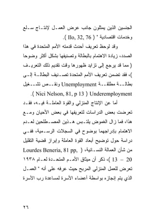 ‫ﺍﻟﺠﻨﺴﻴﻥ ﺍﻟﺫﻴﻥ ﻴﻤﺜﻠﻭﻥ ﺠﺎﻨﺏ ﻋﺭﺽ ﺍﻟﻌﻤـل ﻹﻨﺘـﺎﺝ ﺴـﻠﻊ‬
                    ‫ﻭﺨﺩﻤﺎﺕ ﺍﻗﺘﺼﺎﺩﻴﺔ " ) 67 ,23 ,‪.( Ilo‬‬
‫ﻭﻗﺩ ﻟﻭﺤﻅ ﺘﻌﺭﻴﻑ ﺃﺤﺩﺙ ﻗﺩﻤﺘﻪ ﺍﻷﻤﻡ ﺍﻟﻤﺘﺤﺩﺓ ﻓﻲ ﻫﺫﺍ‬
‫ﺍﻟﺼﺩﺩ، ﺯﻴﺎﺩﺓ ﺍﻻﻫﺘﻤﺎﻡ ﺒﺎﻟﺒﻁﺎﻟﺔ ﻭﺘﺼﻨﻴﻔﻬﺎ ﺒﺸﻜل ﺃﻜﺜﺭ ﻭﻀﻭ ‪‬ﺎ‬
 ‫ﺤ‬
‫) ﻤﻤﺎ ﻗﺩ ﻴﺭﺠﻊ ﺇﻟﻰ ﺘﺯﺍﻴﺩ ﻅﻬﻭﺭﻫﺎ ﻭﻗﺕ ﺘﻘﺩﻴﻡ ﺫﻟﻙ ﺍﻟﺘﻌﺭﻴـﻑ‬
‫(، ﻓﻘﺩ ﺘﻀﻤﻥ ﺘﻌﺭﻴﻑ ﺍﻷﻤﻡ ﺍﻟﻤﺘﺤﺩﺓ ﺘﺼـﻨﻴﻑ ﺍﻟﺒﻁﺎﻟـﺔ ﺇﻟـﻰ‬
‫ﺒﻁﺎﻟــﺔ ﻤﻁﻠﻘــﺔ ‪ Unemployment‬ﻭﻨﻘــﺹ ﺘﺸــﻐﻴل‬
     ‫‪.( Nici Nelson, 81, p 13 ) Underemployment‬‬
‫ﺃﻤﺎ ﻋﻥ ﺍﻹﻨﺘﺎﺝ ﺍﻟﻤﻨﺯﻟﻲ ﻭﺍﻟﻘﻭﺓ ﺍﻟﻌﺎﻤﻠـﺔ ﻓﻴـﻪ، ﻓﻘـﺩ‬
‫ﺘﻌﺭﻀﺕ ﺒﻌﺽ ﺍﻟﺩﺭﺍﺴﺎﺕ ﻟﺘﻌﺭﻴﻔﻬﺎ ﻓﻲ ﺒﻌﺽ ﺍﻷﺤﻴﺎﻥ ﻭﻤـﻊ‬
‫ﻫﺫﺍ، ﻓﻤﺎ ﺯﺍل ﺍﻟﻐﻤﻭﺽ ﻴﻠﺘـﺒﺱ ﻫـﺫﻴﻥ ﺍﻟﻤﺼـﻁﻠﺤﻴﻥ ﻟﻌـﺩﻡ‬
‫ﺍﻻﻫﺘﻤﺎﻡ ﺒﺈﺩﺭﺍﺠﻬﻤﺎ ﺒﻭﻀﻭﺡ ﻓﻲ ﺍﻟﺴﺠﻼﺕ ﺍﻟﺭﺴـﻤﻴﺔ، ﻓﻔـﻲ‬
‫ﺩﺭﺍﺴﺔ ﺤﻭل ﺘﻭﻀﻴﺢ ﺃﺒﻌﺎﺩ ﺍﻟﻘﻭﺓ ﺍﻟﻌﺎﻤﻠﺔ ﻭﺇﺒﺭﺍﺯ ﻗﻀﻴﺔ ﺍﻟﺘﻘﻠﻴل‬
‫ﻤﻥ ﺸﺄﻥ ﺍﻟﻌﻤﺎﻟﺔ ﺍﻟﻨﺴـﺎﺌﻴﺔ، ) ,‪Lourdes Beneria, 81 pp‬‬
‫02 – 31 (، ﺫﻜﺭ ﺃﻥ ﻤﻴﺜﺎﻕ ﺍﻷﻤـﻡ ﺍﻟﻤﺘﺤـﺩﺓ ﻟﻌـﺎﻡ ٨٣٩١‬
‫ﺘﻌﺭﺽ ﻟﻠﻌﻤل ﺍﻟﻤﻨﺯﻟﻲ ﺍﻟﻤﺭﺒﺢ ﺤﻴﺙ ﻋﺭﻓﻪ ﻋﻠﻰ ﺃﻨﻪ " ﺍﻟﻌﻤـل‬
‫ﺍﻟﺫﻱ ﻴﺘﻡ ﺇﻨﺠﺎﺯﻩ ﺒﻭﺍﺴﻁﺔ ﺃﻋﻀﺎﺀ ﺍﻷﺴﺭﺓ ﻟﻤﺴﺎﻋﺩﺓ ﺭﺏ ﺍﻷﺴﺭﺓ‬




‫٦٢‬
 