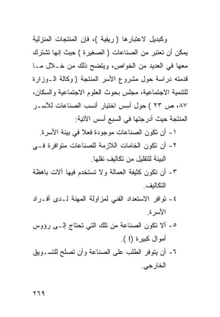 ‫ﻭﻜﺒﺩﻴل ﻻﻋﺘﺒﺎﺭﻫﺎ ) ﺭﻴﻔﻴﺔ (، ﻓﺈﻥ ﺍﻟﻤﻨﺘﺠﺎﺕ ﺍﻟﻤﻨﺯﻟﻴﺔ‬
‫ﻴﻤﻜﻥ ﺃﻥ ﺘﻌﺘﺒﺭ ﻤﻥ ﺍﻟﺼﻨﺎﻋﺎﺕ ) ﺍﻟﺼﻐﻴﺭﺓ ( ﺤﻴﺙ ﺇﻨﻬﺎ ﺘﺸﺘﺭﻙ‬
‫ﻤﻌﻬﺎ ﻓﻲ ﺍﻟﻌﺩﻴﺩ ﻤﻥ ﺍﻟﺨﻭﺍﺹ، ﻭﻴﺘﻀﺢ ﺫﻟﻙ ﻤﻥ ﺨـﻼل ﻤـﺎ‬
‫ﻗﺩﻤﺘﻪ ﺩﺭﺍﺴﺔ ﺤﻭل ﻤﺸﺭﻭﻉ ﺍﻷﺴﺭ ﺍﻟﻤﻨﺘﺠﺔ ) ﻭﻜﺎﻟﺔ ﺍﻟـﻭﺯﺍﺭﺓ‬
‫ﻟﻠﺘﻨﻤﻴﺔ ﺍﻻﺠﺘﻤﺎﻋﻴﺔ، ﻤﺠﻠﺱ ﺒﺤﻭﺙ ﺍﻟﻌﻠﻭﻡ ﺍﻻﺠﺘﻤﺎﻋﻴﺔ ﻭﺍﻟﺴﻜﺎﻥ،‬
‫٧٨، ﺹ ٣٢ ( ﺤﻭل ﺃﺴﺱ ﺍﺨﺘﻴﺎﺭ ﺃﻨﺴﺏ ﺍﻟﺼﻨﺎﻋﺎﺕ ﻟﻸﺴـﺭ‬
               ‫ﺍﻟﻤﻨﺘﺠﺔ ﺤﻴﺙ ﺃﺩﺭﺠﺘﻬﺎ ﻓﻲ ﺍﻟﺴﺒﻊ ﺃﺴﺱ ﺍﻵﺘﻴﺔ:‬
  ‫١- ﺃﻥ ﺘﻜﻭﻥ ﺍﻟﺼﻨﺎﻋﺎﺕ ﻤﻭﺠﻭﺩﺓ ﻓﻌﻼ ﻓﻲ ﺒﻴﺌﺔ ﺍﻷﺴﺭﺓ.‬
‫٢- ﺃﻥ ﺘﻜﻭﻥ ﺍﻟﺨﺎﻤﺎﺕ ﺍﻟﻼﺯﻤﺔ ﻟﻠﺼﻨﺎﻋﺎﺕ ﻤﺘﻭﺍﻓﺭﺓ ﻓـﻲ‬
                    ‫ﺍﻟﺒﻴﺌﺔ ﻟﻠﺘﻘﻠﻴل ﻤﻥ ﺘﻜﺎﻟﻴﻑ ﻨﻘﻠﻬﺎ.‬
‫٣- ﺃﻥ ﺘﻜﻭﻥ ﻜﺜﻴﻔﺔ ﺍﻟﻌﻤﺎﻟﺔ ﻭﻻ ﺘﺴﺘﺨﺩﻡ ﻓﻴﻬﺎ ﺁﻻﺕ ﺒﺎﻫﻅﺔ‬
                                         ‫ﺍﻟﺘﻜﺎﻟﻴﻑ.‬
‫٤- ﺘﻭﺍﻓﺭ ﺍﻻﺴﺘﻌﺩﺍﺩ ﺍﻟﻔﻨﻲ ﻟﻤﺯﺍﻭﻟﺔ ﺍﻟﻤﻬﻨﺔ ﻟـﺩﻯ ﺃﻓـﺭﺍﺩ‬
                                           ‫ﺍﻷﺴﺭﺓ.‬
‫٥- ﺃﻻ ﺘﻜﻭﻥ ﺍﻟﺼﻨﺎﻋﺔ ﻤﻥ ﺘﻠﻙ ﺍﻟﺘﻲ ﺘﺤﺘﺎﺝ ﺇﻟـﻰ ﺭﺅﻭﺱ‬
                                ‫ﺃﻤﻭﺍل ﻜﺒﻴﺭﺓ )! (.‬
‫٦- ﺃﻥ ﻴﺘﻭﻓﺭ ﺍﻟﻁﻠﺏ ﻋﻠﻰ ﺍﻟﺼﻨﺎﻋﺔ ﻭﺃﻥ ﺘﺼﻠﺢ ﻟﻠﺘﺴـﻭﻴﻕ‬
                                        ‫ﺍﻟﺨﺎﺭﺠﻲ.‬


‫٩٦٢‬
 