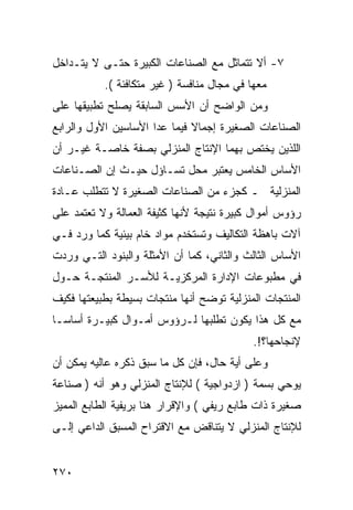 ‫٧- ﺃﻻ ﺘﺘﻤﺎﺜل ﻤﻊ ﺍﻟﺼﻨﺎﻋﺎﺕ ﺍﻟﻜﺒﻴﺭﺓ ﺤﺘـﻰ ﻻ ﻴﺘـﺩﺍﺨل‬
           ‫ﻤﻌﻬﺎ ﻓﻲ ﻤﺠﺎل ﻤﻨﺎﻓﺴﺔ ) ﻏﻴﺭ ﻤﺘﻜﺎﻓﺌﺔ (.‬
‫ﻭﻤﻥ ﺍﻟﻭﺍﻀﺢ ﺃﻥ ﺍﻷﺴﺱ ﺍﻟﺴﺎﺒﻘﺔ ﻴﺼﻠﺢ ﺘﻁﺒﻴﻘﻬﺎ ﻋﻠﻰ‬
‫ﺍﻟﺼﻨﺎﻋﺎﺕ ﺍﻟﺼﻐﻴﺭﺓ ﺇﺠﻤﺎﻻ ﻓﻴﻤﺎ ﻋﺩﺍ ﺍﻷﺴﺎﺴﻴﻥ ﺍﻷﻭل ﻭﺍﻟﺭﺍﺒﻊ‬
                              ‫ﹰ‬
‫ﺍﻟﻠﺫﻴﻥ ﻴﺨﺘﺹ ﺒﻬﻤﺎ ﺍﻹﻨﺘﺎﺝ ﺍﻟﻤﻨﺯﻟﻲ ﺒﺼﻔﺔ ﺨﺎﺼـﺔ ﻏﻴـﺭ ﺃﻥ‬
‫ﺍﻷﺴﺎﺱ ﺍﻟﺨﺎﻤﺱ ﻴﻌﺘﺒﺭ ﻤﺤل ﺘﺴـﺎﺅل ﺤﻴـﺙ ﺇﻥ ﺍﻟﺼـﻨﺎﻋﺎﺕ‬
‫ﺍﻟﻤﻨﺯﻟﻴﺔ ـ ﻜﺠﺯﺀ ﻤﻥ ﺍﻟﺼﻨﺎﻋﺎﺕ ﺍﻟﺼﻐﻴﺭﺓ ﻻ ﺘﺘﻁﻠﺏ ﻋـﺎﺩﺓ‬
‫ﺭﺅﻭﺱ ﺃﻤﻭﺍل ﻜﺒﻴﺭﺓ ﻨﺘﻴﺠﺔ ﻷﻨﻬﺎ ﻜﺜﻴﻔﺔ ﺍﻟﻌﻤﺎﻟﺔ ﻭﻻ ﺘﻌﺘﻤﺩ ﻋﻠﻰ‬
‫ﺁﻻﺕ ﺒﺎﻫﻅﺔ ﺍﻟﺘﻜﺎﻟﻴﻑ ﻭﺘﺴﺘﺨﺩﻡ ﻤﻭﺍﺩ ﺨﺎﻡ ﺒﻴﺌﻴﺔ ﻜﻤﺎ ﻭﺭﺩ ﻓـﻲ‬
‫ﺍﻷﺴﺎﺱ ﺍﻟﺜﺎﻟﺙ ﻭﺍﻟﺜﺎﻨﻲ، ﻜﻤﺎ ﺃﻥ ﺍﻷﻤﺜﻠﺔ ﻭﺍﻟﺒﻨﻭﺩ ﺍﻟﺘـﻲ ﻭﺭﺩﺕ‬
‫ﻓﻲ ﻤﻁﺒﻭﻋﺎﺕ ﺍﻹﺩﺍﺭﺓ ﺍﻟﻤﺭﻜﺯﻴـﺔ ﻟﻸﺴـﺭ ﺍﻟﻤﻨﺘﺠـﺔ ﺤـﻭل‬
‫ﺍﻟﻤﻨﺘﺠﺎﺕ ﺍﻟﻤﻨﺯﻟﻴﺔ ﺘﻭﻀﺢ ﺃﻨﻬﺎ ﻤﻨﺘﺠﺎﺕ ﺒﺴﻴﻁﺔ ﺒﻁﺒﻴﻌﺘﻬﺎ ﻓﻜﻴﻑ‬
‫ﻤﻊ ﻜل ﻫﺫﺍ ﻴﻜﻭﻥ ﺘﻁﻠﺒﻬﺎ ﻟـﺭﺅﻭﺱ ﺃﻤـﻭﺍل ﻜﺒﻴـﺭﺓ ﺃﺴﺎﺴـﺎ‬
                                            ‫ﻹﻨﺠﺎﺤﻬﺎ؟!.‬
‫ﻭﻋﻠﻰ ﺃﻴﺔ ﺤﺎل، ﻓﺈﻥ ﻜل ﻤﺎ ﺴﺒﻕ ﺫﻜﺭﻩ ﻋﺎﻟﻴﻪ ﻴﻤﻜﻥ ﺃﻥ‬
‫ﻴﻭﺤﻲ ﺒﺴﻤﺔ ) ﺍﺯﺩﻭﺍﺠﻴﺔ ( ﻟﻺﻨﺘﺎﺝ ﺍﻟﻤﻨﺯﻟﻲ ﻭﻫﻭ ﺃﻨﻪ ) ﺼﻨﺎﻋﺔ‬
‫ﺼﻐﻴﺭﺓ ﺫﺍﺕ ﻁﺎﺒﻊ ﺭﻴﻔﻲ ( ﻭﺍﻹﻗﺭﺍﺭ ﻫﻨﺎ ﺒﺭﻴﻔﻴﺔ ﺍﻟﻁﺎﺒﻊ ﺍﻟﻤﻤﻴﺯ‬
‫ﻟﻺﻨﺘﺎﺝ ﺍﻟﻤﻨﺯﻟﻲ ﻻ ﻴﺘﻨﺎﻗﺽ ﻤﻊ ﺍﻻﻗﺘﺭﺍﺡ ﺍﻟﻤﺴﺒﻕ ﺍﻟﺩﺍﻋﻲ ﺇﻟـﻰ‬


‫٠٧٢‬
 