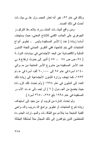 ‫ﻭﺫﻟﻙ ﻓﻲ ﻋﺎﻡ ٢٩، ﻏﻴﺭ ﺃﻨﻪ ﺘﻌﺫﺭ ﺍﻟﺤﺼـﻭل ﻋﻠـﻰ ﺒﻴﺎﻨـﺎﺕ‬
                                     ‫ﺃﺤﺩﺙ ﻓﻲ ﺫﻟﻙ ﺍﻟﺼﺩﺩ.‬
‫ﻭﻤﻥ ﻭﺍﻗﻊ ﺍﻟﺒﻴﺎﻨـﺎﺕ ﺍﻟﻤﻨﺸـﻭﺭﺓ، ﻴﻼﺤـﻅ ﺍﻟﺘﺭﻜﻴـﺯ‬
‫ﺍﻟﺠﻭﻫﺭﻱ ﻋﻠﻰ ﺍﻟﺠﺎﻨﺏ ﺍﻟﻜﻤﻲ ﻟﻺﻨﺘﺎﺝ ﺍﻟﻤﻌﻨﻲ، ﺤﻴﺙ ﻴﺴﺘﻬﺩﻑ‬
‫ﺃﺴﺎ ‪‬ﺎ ﺯﻴﺎﺩﺓ ) ﻋﺩﺩ ( ﺍﻷﺴﺭ ﺍﻟﻤﺴﺘﻔﻴﺩﺓ ﻭﻟﻴﺱ ـ ﺘﻁﻭﻴﺭ ﺃﻨﻭﺍﻉ‬
                                                 ‫ﺴ‬
‫ﺍﻟﻤﻨﺘﺠﺎﺕ ﺍﻟﺘﻲ ﻴﺘﻡ ﺇﻨﺘﺎﺠﻬﺎ، ﻓﻔﻲ ﺍﻟﺘﻘﺭﻴﺭ ﺍﻟﻤﺒﺩﺌﻲ ﻟﻠﺠﻨﺔ ﺍﻟﺸﺌﻭﻥ‬
‫ﺍﻟﻤﺎﻟﻴﺔ ﻭﺍﻻﻗﺘﺼﺎﺩﻴﺔ ﻋﻥ ﺍﻟﺒﻌﺩ ﺍﻻﺠﺘﻤﺎﻋﻲ ﻓﻲ ﺴﻴﺎﺴﺎﺕ ﺍﻟﺩﻭﻟـﺔ‬
‫) ٤٩، ﺹ ﺹ ٤٥ ـ ٥٥ ( ﺃﺸﻴﺭ ﺇﻟﻰ ﺤﺩﻭﺙ ﺍﺭﺘﻔﺎﻉ ﻓـﻲ‬
‫ﻋﺩﺩ ﺍﻷﺴﺭ ﺍﻟﻤﺴﺘﻔﻴﺩﺓ ﻤﻥ ﻤﺸﺭﻭﻉ ﺍﻷﺴﺭ ﺍﻟﻤﻨﺘﺠﺔ ﻤﻥ ﺤـﻭﺍﻟﻲ‬
‫٠٤١٤ ﺃﺴﺭﺓ ﻓﻲ ﻋﺎﻡ ٥٩ ﺇﻟﻰ ٠٠٠,٠٦ ﺃﻟﻑ ﺃﺴﺭﺓ ﻓﻲ ﻋـﺎﻡ‬
‫٣٩٩١، ﻜﻤﺎ ﺘﻬﺩﻑ ﻭﺯﺍﺭﺓ ﺍﻟﺸﺌﻭﻥ ﺍﻻﺠﺘﻤﺎﻋﻴﺔ ﺇﻟﻰ ﺯﻴﺎﺩﺓ ﺫﻟﻙ‬
‫ﺍﻟﻌﺩﺩ ﺇﻟﻰ ﺍﻟﻤﻠﻴﻭﻥ ﻓﻲ ﻋﺎﻡ ٤٩٩١ ) ﻭﻟﻡ ﺘﺤﺩﺙ ﺘﻠﻙ ﺍﻟﺯﻴـﺎﺩﺓ‬
‫ﺤﻴﺙ ﻴﺘﻀﺢ ﻤﻥ ﺍﻟﺠـﺩﻭل ) ٦ ( ﺃﻥ ﺇﺠﻤـﺎﻟﻲ ﻋـﺩﺩ ﺍﻷﺴـﺭ‬
        ‫ﺍﻟﻤﺴﺘﻔﻴﺩﺓ ﻓﻲ ﻋﺎﻡ ٨٩٩١ ﺒﻠﻎ ٥٢٢، ٠٥٦٣ ﺃﺴﺭﺓ (.‬
‫ﻭﻟﻡ ﺘﺤﺩﺙ ﺇﺸﺎﺭﺓ ﻤﻥ ﻗﺭﻴﺏ ﺃﻭ ﻤﻥ ﺒﻌﻴﺩ ﺇﻟﻰ ﺍﺴﺘﻬﺩﺍﻑ‬
‫ﺯﻴﺎﺩﺓ ﺘﻨﻭﻉ ﺍﻟﻤﻨﺘﺠﺎﺕ ﺃﻭ ﺘﻁﻭﻴﺭ ﺒﺭﺍﻤﺞ ﺍﻟﺘـﺩﺭﻴﺏ ﻭﺍﻟﻨـﻭﺍﺤﻲ‬
‫ﺍﻟﻔﻨﻴﺔ ﺍﻟﻤﺘﺒﻌﺔ ﺒﻤﺎ ﻴﺘﻼﺀﻡ ﻤﻊ ﺍﻟﻁﺎﻗـﺎﺕ ﻭﺍﻟﻤﻬـﺎﺭﺍﺕ ﺍﻟﺠﺩﻴـﺩﺓ‬
‫ﻟﻠﻤﺘﻌﻠﻤﻴﻥ ﺍﻟﺫﻴﻥ ﻴﺘﻭﺍﻓﺩﻭﻥ ﺇﻟﻰ ﺫﻟﻙ ﺍﻟﻤﺠﺎل ﺤﻼ ﻟﻤﺸﻜﻠﺔ ﺍﻟﺒﻁﺎﻟﺔ‬


‫٥٧٢‬
 