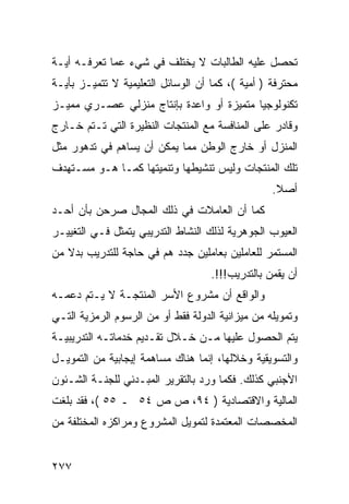 ‫ﺘﺤﺼل ﻋﻠﻴﻪ ﺍﻟﻁﺎﻟﺒﺎﺕ ﻻ ﻴﺨﺘﻠﻑ ﻓﻲ ﺸﻲﺀ ﻋﻤﺎ ﺘﻌﺭﻓـﻪ ﺃﻴـﺔ‬
‫ﻤﺤﺘﺭﻓﺔ ) ﺃﻤﻴﺔ (، ﻜﻤﺎ ﺃﻥ ﺍﻟﻭﺴﺎﺌل ﺍﻟﺘﻌﻠﻴﻤﻴﺔ ﻻ ﺘﺘﻤﻴـﺯ ﺒﺄﻴـﺔ‬
‫ﺘﻜﻨﻭﻟﻭﺠﻴﺎ ﻤﺘﻤﻴﺯﺓ ﺃﻭ ﻭﺍﻋﺩﺓ ﺒﺈﻨﺘﺎﺝ ﻤﻨﺯﻟﻲ ﻋﺼـﺭﻱ ﻤﻤﻴـﺯ‬
‫ﻭﻗﺎﺩﺭ ﻋﻠﻰ ﺍﻟﻤﻨﺎﻓﺴﺔ ﻤﻊ ﺍﻟﻤﻨﺘﺠﺎﺕ ﺍﻟﻨﻅﻴﺭﺓ ﺍﻟﺘﻲ ﺘـﺘﻡ ﺨـﺎﺭﺝ‬
‫ﺍﻟﻤﻨﺯل ﺃﻭ ﺨﺎﺭﺝ ﺍﻟﻭﻁﻥ ﻤﻤﺎ ﻴﻤﻜﻥ ﺃﻥ ﻴﺴﺎﻫﻡ ﻓﻲ ﺘﺩﻫﻭﺭ ﻤﺜل‬
‫ﺘﻠﻙ ﺍﻟﻤﻨﺘﺠﺎﺕ ﻭﻟﻴﺱ ﺘﻨﺸﻴﻁﻬﺎ ﻭﺘﻨﻤﻴﺘﻬﺎ ﻜﻤـﺎ ﻫـﻭ ﻤﺴـﺘﻬﺩﻑ‬
                                                  ‫ﺃﺼﻼ.‬
                                                   ‫ﹰ‬
‫ﻜﻤﺎ ﺃﻥ ﺍﻟﻌﺎﻤﻼﺕ ﻓﻲ ﺫﻟﻙ ﺍﻟﻤﺠﺎل ﺼﺭﺤﻥ ﺒﺄﻥ ﺃﺤـﺩ‬
‫ﺍﻟﻌﻴﻭﺏ ﺍﻟﺠﻭﻫﺭﻴﺔ ﻟﺫﻟﻙ ﺍﻟﻨﺸﺎﻁ ﺍﻟﺘﺩﺭﻴﺒﻲ ﻴﺘﻤﺜل ﻓـﻲ ﺍﻟﺘﻐﻴﻴـﺭ‬
‫ﺍﻟﻤﺴﺘﻤﺭ ﻟﻠﻌﺎﻤﻠﻴﻥ ﺒﻌﺎﻤﻠﻴﻥ ﺠﺩﺩ ﻫﻡ ﻓﻲ ﺤﺎﺠﺔ ﻟﻠﺘﺩﺭﻴﺏ ﺒﺩﻻ ﻤﻥ‬
   ‫ﹰ‬
                                    ‫ﺃﻥ ﻴﻘﻤﻥ ﺒﺎﻟﺘﺩﺭﻴﺏ!!!.‬
‫ﻭﺍﻟﻭﺍﻗﻊ ﺃﻥ ﻤﺸﺭﻭﻉ ﺍﻷﺴﺭ ﺍﻟﻤﻨﺘﺠـﺔ ﻻ ﻴـﺘﻡ ﺩﻋﻤـﻪ‬
‫ﻭﺘﻤﻭﻴﻠﻪ ﻤﻥ ﻤﻴﺯﺍﻨﻴﺔ ﺍﻟﺩﻭﻟﺔ ﻓﻘﻁ ﺃﻭ ﻤﻥ ﺍﻟﺭﺴﻭﻡ ﺍﻟﺭﻤﺯﻴﺔ ﺍﻟﺘـﻲ‬
‫ﻴﺘﻡ ﺍﻟﺤﺼﻭل ﻋﻠﻴﻬﺎ ﻤـﻥ ﺨـﻼل ﺘﻘـﺩﻴﻡ ﺨﺩﻤﺎﺘـﻪ ﺍﻟﺘﺩﺭﻴﺒﻴـﺔ‬
‫ﻭﺍﻟﺘﺴﻭﻴﻘﻴﺔ ﻭﺨﻼﻟﻬﺎ، ﺇﻨﻤﺎ ﻫﻨﺎﻙ ﻤﺴﺎﻫﻤﺔ ﺇﻴﺠﺎﺒﻴﺔ ﻤﻥ ﺍﻟﺘﻤﻭﻴـل‬
‫ﺍﻷﺠﻨﺒﻲ ﻜﺫﻟﻙ. ﻓﻜﻤﺎ ﻭﺭﺩ ﺒﺎﻟﺘﻘﺭﻴﺭ ﺍﻟﻤﺒـﺩﺌﻲ ﻟﻠﺠﻨـﺔ ﺍﻟﺸـﺌﻭﻥ‬
‫ﺍﻟﻤﺎﻟﻴﺔ ﻭﺍﻻﻗﺘﺼﺎﺩﻴﺔ ) ٤٩، ﺹ ﺹ ٤٥ ـ ٥٥ (، ﻓﻘﺩ ﺒﻠﻐﺕ‬
‫ﺍﻟﻤﺨﺼﺼﺎﺕ ﺍﻟﻤﻌﺘﻤﺩﺓ ﻟﺘﻤﻭﻴل ﺍﻟﻤﺸﺭﻭﻉ ﻭﻤﺭﺍﻜﺯﻩ ﺍﻟﻤﺨﺘﻠﻔﺔ ﻤﻥ‬


‫٧٧٢‬
 