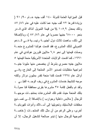 ‫ﻗﺒل ﺍﻟﻤﻴﺯﺍﻨﻴﺔ ﺍﻟﻌﺎﻤﺔ ﻟﻠﺩﻭﻟﺔ ٠٤١ ﺃﻟﻑ ﺠﻨﻴﻪ ﻋـﺎﻡ ٠٩/ ١٩ )‬
‫ﺒﺯﻴﺎﺩﺓ ﻗﺩﺭﻫﺎ ٢٧ ﺃﻟﻑ ﺠﻨﻴﻪ ﻋﻤﺎ ﻜﺎﻨﺕ ﻋﻠﻴﻪ ﻓﻲ ﻋﺎﻡ ٦٨/ ٧٨‬
‫ﻭﺫﻟﻙ ﺒﻤﻌﺩل ٩,٥٠١ % ﻤﻥ ﻗﻴﻤﺔ ﺍﻟﺘﻤﻭﻴل ﺁﻨﺫﺍﻙ ﺍﻟﺫﻱ ﻗـﺩﺭ‬
‫ﺒﻨﺤﻭ ٠٠٠٨٦ ﺠﻨﻴ ‪‬ﺎ ﻤﺼﺭ ‪‬ﺎ ﻓﻲ ﻋﺎﻡ ٦٨/ ٧٨ (، ﻭﺒﺎﻹﻀﺎﻓﺔ‬
                           ‫ﻴ‬      ‫ﻬ‬
‫ﺇﻟﻰ ﺫﻟﻙ، ﺴﺎﻫﻤﺕ ﺜﻼﺙ ﺩﻭل ﺃﺠﻨﺒﻴـﺔ ﺭﺌﻴﺴـﻴﺔ ﻓـﻲ ﺍﻟـﺩﻋﻡ‬
‫ﺍﻟﺘﻤﻭﻴﻠﻲ ﻟﺫﻟﻙ ﺍﻟﻤﺸﺭﻭﻉ، ﻓﻘﺩ ﻗﺩﻤﺕ ﻫﻭﻟﻨﺩﺍ ﻟﻠﻤﺸﺭﻭﻉ ﻤﻨﺤـﺔ‬
‫ﻭﺼﻠﺕ ﻗﻴﻤﺘﻬﺎ ﺇﻟﻰ ﻨﺤﻭ ٨,٦ ﻤﻼﻴﻴﻥ ﻓﻠﻭﺭﻴﻥ ﻫﻭﻟﻨﺩﻱ ﻓﻲ ﻋﺎﻡ‬
‫١٩٩١، ﻜﻤﺎ ﻗﺩﻤﺕ ﺍﻟﻭﻻﻴﺎﺕ ﺍﻟﻤﺘﺤﺩﺓ ﺍﻷﻤﺭﻴﻜﻴﺔ ﻤﻨﺤﺔ ﻗﻴﻤﺘﻬﺎ ٥‬
‫ﻤﻼﻴﻴﻥ ﺠﻨﻴﻪ ﻤﺼﺭﻱ ﺒﺸﺭﻁ ﺃﻥ ﻴﺨﺼﺹ ﻤﻨﻬﺎ ﻤﻠﻴﻭﻨﺎ ﺠﻨﻴـﻪ‬
‫ﻟﻤﻭﺍﺠﻬﺔ ﻤﺘﻁﻠﺒﺎﺕ ﺘﺼﺩﻴﺭ ﺍﻷﺴﺭ ﺍﻟﻤﻨﺘﺠﺔ ﺇﻟﻰ ﺍﻟﺨﺎﺭﺝ، ﻭﻓـﻲ‬
‫ﺃﻭﺍﺌل ﻋﺎﻡ ٤٩٩١ ﻗﺩﻤﺕ ﻜﻨﺩﺍ ﻤﻨﺤﺔ ﺘﻘﺩﺭ ﺒﻤﻠﻴﻭﻥ ﺩﻭﻻﺭ ﻭﻟﻜﻨﻪ‬
‫ﻤﻭﺠﻪ ﻟﺘﻨﺸﻴﻁ ﺨﺩﻤﺎﺕ ﺍﻟﻤﺸﺭﻭﻉ ﻓﻲ ﺭﻴﻑ ﺍﻟﻭﺠـﻪ ﺍﻟﻘﺒﻠـﻲ ـ‬
‫ﻭﻟﻘﺩ ﺘﻡ ﺒﺎﻟﻔﻌل ﺇﻗﺎﻤﺔ ٥٣ ﻤﺸﺭﻭ ‪‬ﺎ ﺒﻘﺭﻯ ﻤﺤﺎﻓﻅﺔ ﻗﻨﺎ ﻤﻤﻭﻟـﺔ‬
                        ‫ﻋ‬
‫ﺒﺘﻠﻙ ﺍﻟﻤﻨﺤﺔ ﺤﻴﺙ ﺘﻘﺩﻡ ﺘﻠﻙ ﺍﻟﻤﺸﺭﻭﻋﺎﺕ ﺒﻤﻨﺘﺠـﺎﺕ ﻤﻭﺠﻬـﺔ‬
‫ﻟﻠﺭﺠﺎل ) ﻤﻼﺒﺱ ﺩﺍﺨﻠﻴﺔ ﻭﺠﻭﺍﺭﺏ ( ﺒﺎﻹﻀﺎﻓﺔ ﺇﻟـﻰ ﺘﺼـﻨﻴﻊ‬
‫ﻤﺨﻠﻔﺎﺕ ﺍﻟﺒﻼﺴﺘﻴﻙ ﻭﺘﺤﻭﻴﻠﻬﺎ ﺇﻟﻰ ﺃﺴـﻼﻙ ﻭﺃﺩﻭﺍﺕ ﻜﻬﺭﺒﺎﺌﻴـﺔ‬
‫ﺃﺨﺭﻯ، ﻭﻋﻠﻰ ﺍﻟﺭﻏﻡ ﻤﻥ ﺃﻥ ﻤﺜل ﺘﻠﻙ ﺍﻟﻤﻨﺘﺠـﺎﺕ ) ﺨﺎﺼـﺔ‬
‫ﺍﻟﻤﻭﺠﻬﺔ ﻟﻠﺭﺠﺎل ﻤﻨﻬﺎ ( ﺘﺒﺩﻭ ﺼﺎﻟﺤﺔ ﻟﺘﺸﻐﻴل ﺍﻟﺭﺠﺎل، ﺇﻻ ﺃﻥ‬


‫٨٧٢‬
 