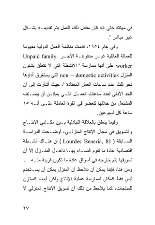 ‫ﻓﻲ ﻤﻬﻨﺘﻪ ﺤﺘﻰ ﺇﻨﻪ ﻜﺎﻥ ﻤﻘﺎﺒل ﺫﻟﻙ ﺍﻟﻌﻤل ﻴﺘﻡ ﺘﻘﺩﻴﻤـﻪ ﺒﺸـﻜل‬
                                           ‫ﻏﻴﺭ ﻤﺒﺎﺸﺭ ".‬
‫ﻭﻓﻲ ﻋﺎﻡ ٤٥٩١، ﻗﺩﻤﺕ ﻤﻨﻅﻤﺔ ﺍﻟﻌﻤل ﺍﻟﺩﻭﻟﻴﺔ ﻤﻔﻬﻭ ‪‬ﺎ‬
 ‫ﻤ‬
‫ﻟﻠﻌﻤﺎﻟﺔ ﺍﻟﻌﺎﺌﻠﻴﺔ ﻏﻴـﺭ ﻤﺩﻓﻭﻋـﺔ ﺍﻷﺠـﺭ ‪Unpaid family‬‬
‫‪ worker‬ﻋﻠﻰ ﺃﻨﻬﺎ ﻤﻤﺎﺭﺴﺔ " ﺍﻷﻨﺸﻁﺔ ﺍﻟﺘﻲ ﻻ ﺘﺘﻌﻠﻕ ﺒﺸﺌﻭﻥ‬
‫ﺍﻟﻤﻨﺯل ‪ non – domestic activities‬ﺍﻟﺘﻲ ﻴﺴﺘﻐﺭﻕ ﺃﺩﺍﺅﻫﺎ‬
‫ﻨﺤﻭ ﺜﻠﺙ ﻋﺩﺩ ﺴﺎﻋﺎﺕ ﺍﻟﻌﻤل ﺍﻟﻤﻌﺘﺎﺩﺓ "، ﺤﻴﺙ ﺃﺸﺎﺭﺕ ﺇﻟﻰ ﺃﻥ‬
‫ﺍﻟﺤﺩ ﺍﻷﺩﻨﻰ ﻟﻌﺩﺩ ﺴﺎﻋﺎﺕ ﺍﻟﻌﻤـل ﺍﻟﺘـﻲ ﻴﻤﻜـﻥ ﺃﻥ ﻴﺼـﻨﻑ‬
‫ﺍﻟﻤﺸﺘﻐل ﻤﻥ ﺨﻼﻟﻬﺎ ﻜﻌﻀﻭ ﻓﻲ ﺍﻟﻘﻭﺓ ﺍﻟﻌﺎﻤﻠﺔ ﻋﻠـﻰ ﺃﻨـﻪ ٥١‬
                                      ‫ﺴﺎﻋﺔ ﻜل ﺃﺴﺒﻭﻋﻴﻥ.‬
‫ﻭﻓﻴﻤﺎ ﻴﺘﻌﻠﻕ ﺒﺎﻟﻌﻼﻗﺔ ﺍﻟﺘﺒﺎﺩﻟﻴﺔ ﺒـﻴﻥ ﻤﻜـﺎﻨﻲ ﺍﻹﻨﺘـﺎﺝ‬
‫ﻭﺍﻟﺘﺴﻭﻴﻕ ﻓﻲ ﻤﺠﺎل ﺍﻹﻨﺘﺎﺝ ﺍﻟﻤﻨﺯﻟـﻲ، ﺃﻭﻀـﺤﺕ ﺍﻟﺩﺭﺍﺴـﺔ‬
‫ﺍﻟﺴـﺎﺒﻘﺔ ) 18 ,‪ ( Lourdes Beneria‬ﺃﻥ ﻫﻨـﺎﻙ ﺃﻨﺸـﻁﺔ‬
‫ﺍﻗﺘﺼﺎﺩﻴﺔ ﻋﺎﺩﺓ ﻤﺎ ﺘﻘﻭﻡ ﺍﻟﻨﺴـﺎﺀ ﺒﻬـﺎ ﺩﺍﺨـل ﺍﻟﻤﻨـﺯل ﺇﻻ ﺃﻥ‬
‫ﺘﺴﻭﻴﻘﻬﺎ ﻴﺘﻡ ﺨﺎﺭﺠﻪ ﻓﻲ ﺃﺴﻭﺍﻕ ﻋﺎﺩﺓ ﻤﺎ ﺘﻜﻭﻥ ﻗﺭﻴﺒﺔ ﻤﻨـﻪ ـ‬
‫ﻭﻤﻥ ﻫﻨﺎ، ﻓﺈﻨﻨﺎ ﻴﻤﻜﻥ ﺃﻥ ﻨﻼﺤﻅ ﺃﻥ ﺍﻟﻤﻨﺯل ﻴﻤﻜﻥ ﺃﻥ ﻴﺴـﺘﺨﺩﻡ‬
‫ﻟﻴﺱ ﻓﻘﻁ ﻜﻤﻜﺎﻥ ﻟﻤﻤﺎﺭﺴﺔ ﻋﻤﻠﻴﺔ ﺍﻹﻨﺘﺎﺝ ﻭﻟﻜﻥ ﺃﻴ ‪‬ﺎ ﻜﻤﺨﺯﻥ‬
       ‫ﻀ‬
‫ﻟﻠﻤﻨﺘﺠﺎﺕ، ﻜﻤﺎ ﻴﻼﺤﻅ ﻤﻥ ﺫﻟﻙ ﺃﻥ ﺘﺴﻭﻴﻕ ﺍﻹﻨﺘﺎﺝ ﺍﻟﻤﻨﺯﻟﻲ ﻻ‬


‫٧٢‬
 
