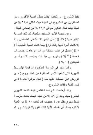 ‫ﺘﻨﻔﻴﺫ ﺍﻟﻤﺸﺭﻭﻉ ـ ﻭﻜﺎﻨﺕ ﺍﻹﻨﺎﺙ ﻴﻤﺜﻠﻥ ﺍﻟﻨﺴﺒﺔ ﺍﻷﻜﺒـﺭ ﻤـﻥ‬
‫ﺍﻟﻤﺴﺘﻔﻴﺩﻴﻥ ﻤﻥ ﺍﻟﻤﺸﺭﻭﻉ ﻓﻲ ﺍﻟﻌﻴﻨﺔ ﺤﻴﺙ ﺸﻜﻠﻥ ٥,١٦ % ﻤﻥ‬
‫ﺍﻟﻌﻴﻨﺔ ﺒﻴﻨﻤﺎ ﺸﻜل ﺍﻟﺫﻜﻭﺭ ﺤﻭﺍﻟﻲ ٥,٨٣ % ﻤﻥ ﺇﺠﻤﺎﻟﻲ ﺍﻟﻌﻴﻨﺔ.‬
‫ﻭﻋﻥ ﻁﺒﻴﻌﺔ ﺍﻷﺴﺭ ﺍﻟﻤﺴﺘﻔﻴﺩﺓ ﺒﺎﻟﻌﻴﻨﺔ، ﻜـﺫﻟﻙ ﺍﻟﻨﺴـﺒﺔ‬
‫ﺍﻷﻜﺒﺭ ﻤﻨﻬﺎ ) ٦٨ % ( ﻤﻥ ﺍﻷﺴﺭ ﺫﺍﺕ ﺍﻟﺩﺨل ﺍﻟﻤﻨﺨﻔﺽ ﻭ ٧‬
‫% ﻜﺎﻨﺕ ﺃﺴ ‪‬ﺍ ﻟﺩﻴﻬﺎ ﻭﻗﺕ ﻓﺭﺍﻍ ﺒﻴﻨﻤﺎ ﻜﺎﻨﺕ ﺍﻟﻨﺴﺒﺔ ﺍﻟﻤﺘﺒﻘﻴـﺔ )‬
                                              ‫ﺭ‬
‫٧ % ( ﺘﺘﻤﺜل ﻓﻲ ﻓﺌﺎﺕ ﻤﺨﺘﻠﻔﺔ ﻤﻥ ﺃﺴﺭ ﺘﺭﻋﺎﻫـﺎ ﺠﻤﻌﻴـﺎﺕ‬
‫ﺨﺎﺼﺔ ) ٢ % ( ﻭﺨﺭﻴﺠـﻲ ﻫﻴﺌـﺎﺕ ﻭﻤﺅﺴﺴـﺎﺕ، ﻭﺃﺴـﺭ‬
                                      ‫ﻟﻠﻤﺠﻨﺩﻴﻥ ) ١ % (.‬
‫ﻭﻜﻤﺎ ﺃﺸﻴﺭ ﻓﻲ ﺍﻟﺩﺭﺍﺴﺔ ﺍﻟﻤﺫﻜﻭﺭﺓ ﺃﻥ ﻗﻴﻤﺔ ﺍﻷﻗﺴـﺎﻁ‬
‫ﺍﻟﺸﻬﺭﻴﺔ ﺍﻟﺘﻲ ﺘﺩﻓﻌﻬﺎ ﺍﻷﺴﺭ ﺍﻟﻤﺴﺘﻔﻴﺩﺓ ﻤﻥ ﺍﻟﻤﺸـﺭﻭﻉ ) ﻤـﻥ‬
‫ﺍﻟﻘﺭﻭﺽ ﺍﻟﺘﻲ ﺤﺼﻠﺕ ﻋﻠﻴﻬﺎ ﻤﻨﻪ ( ﺘﻤﺜل ﻤﺅﺸ ‪‬ﺍ ﻫﺎ ‪‬ـﺎ ﻓـﻲ‬
      ‫ﺭ ﻤ‬
                             ‫ﻗﻴﺎﺱ ﻜﻔﺎﻴﺔ ﻭﻜﻔﺎﺀﺓ ﺍﻟﻤﺸﺭﻭﻉ.‬
‫ﻭﻟﻘﺩ ﺃﻭﻀﺤﺕ ﺍﻟﺩﺭﺍﺴﺔ ﺍﻨﺨﻔﺎﺽ ﻗﻴﻤﺔ ﺍﻟﻘﺴﻁ ﺍﻟﺸﻬﺭﻱ‬
‫ﺍﻟﻤﺩﻓﻭﻉ ﺤﻴﺙ ﻭﺠﺩ ﺃﻥ ٩٨ % ﻤﻥ ﻋﻴﻨﺔ ﺍﻟﺒﺤﺙ ﻜﺎﻨﺕ ﻤﻠﺯﻤـﺔ‬
‫ﺒﻘﺴﻁ ﺸﻬﺭﻱ ﻴﻘل ﻋﻥ ٤ ﺠﻨﻴﻬﺎﺕ ﻜﻤﺎ ﻜﺎﻨﺕ ١١ % ﻤﻥ ﺍﻟﻌﻴﻨﺔ‬
‫ﻻ ﺘﻘﻭﻡ ﺒﺴﺩﺍﺩ ﺃﻱ ﺃﻗﺴﺎﻁ ﻷﻨﻬﺎ ﻜﺎﻨﺕ ﺘﻘﻭﻡ ﺒﺘﺸﻐﻴﻠﻬﺎ ﺜـﻡ ﻴـﺘﻡ‬




‫٠٨٢‬
 