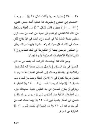 ‫٠٣ ـ ٥٣ ( ﺠﻨﻴ ‪‬ﺎ ﻤﺼﺭ ‪‬ﺎ ﻭﻜﺎﻨﺕ ﺘﻤﺜل ١١ % ــ ﻭﺒﻌـﺩ‬
                          ‫ﻴ‬      ‫ﻬ‬
‫ﺍﻻﻨﻀﻤﺎﻡ ﺇﻟﻰ ﺍﻟﻤﺸﺭﻭﻉ ﻅﻬﺭﺕ ﻓﺌﺔ ﺩﺨﻠﻴﺔ ﺃﻋﻼ ﺒﻌﺽ ﺍﻟﺸﻲﺀ‬
‫) ٥٣ ـ ٠٤ ( ﺠﻨﻴ ‪‬ﺎ ﻭﻜﺎﻨﺕ ﺘﺸﻜل ٣ % ﻤﻥ ﺍﻟﻌﻴﻨﺔ ﻭﻴﻼﺤﻅ‬
                                ‫ﻬ‬
‫ﻤﻥ ﺫﻟﻙ ﺍﻻﻨﺨﻔﺎﺽ ﺍﻟﻭﺍﻀﺢ ﻓﻲ ﻨﺴﺒﺔ ﻤﻥ ﺘﺤﺴـﻥ ﻤﺴـﺘﻭﻯ‬
‫ﺩﺨﻠﻬﻡ ﻨﺘﻴﺠﺔ ﺍﻟﻤﺸﺎﺭﻜﺔ ﻓﻲ ﺍﻟﻤﺸﺭﻭﻉ ﻭﺃﻴ ‪‬ﺎ ﻓﻲ ﺍﻻﺭﺘﻔﺎﻉ ﺍﻟﺫﻱ‬
                 ‫ﻀ‬
‫ﺤﺩﺙ ﻓﻲ ﺫﻟﻙ ﺍﻟﺩﺨل ﺤﻴﺙ ﻟﻡ ﻴﺘﻌﺩ ﻋﺸﺭﺓ ﺠﻨﻴﻬﺎﺕ ﻭﺫﻟﻙ ﻴﻤﻜﻥ‬
‫ﺃﻥ ﺍﻟﻤﺫﻜﻭﺭ ﻴﻭﻀﺢ ﺃﻴ ‪‬ﺎ ﺃﻥ ﺍﻟﻤﺸﺎﺭﻜﺔ ﻓﻲ ﺫﻟﻙ ﺍﻟﻤﺸـﺭﻭﻉ ﻻ‬
                               ‫ﻀ‬
            ‫ﺘﻜﻔﻲ ﻟﻤﻘﺎﺒﻠﺔ ﺍﻻﺤﺘﻴﺎﺠﺎﺕ ﺍﻟﻤﻌﻴﺸﻴﺔ ﻷﺴﺭﺓ ﺇﺠﻤﺎﻻ.‬
             ‫ﹰ‬
‫ﻭﻤﻊ ﻫﺫﺍ، ﻓﻘﺩ ﺃﻭﻀﺤﺕ ﺍﻟﺩﺭﺍﺴﺔ ﺃﻨﻪ ﺒﺘﻘﺼـﻲ ﻤـﺩﻯ‬
‫ﺍﻟﺘﺤﺴﻥ ﻓﻲ ﺒﻨﺩ ﺍﻟﻤﺴﻜﻥ ) ﺒﺈﺩﺨﺎل ﻭﺴﺎﺌل ﺤﺩﻴﺜﺔ ﺇﻟﻴﻪ ﻜﺎﻟﺒﻭﺘﺠﺎﺯ‬
‫ﻭﺍﻟﺜﻼﺠﺔ ﺃﻭ ﺒﺈﻀﺎﻓﺔ ﻭﺤﺩﺍﺕ ﺇﻟﻰ ﺍﻟﻤﺴﻜﻥ ﻨﻔﺴﻪ ( ﻓﻘـﺩ ﻭﺠـﺩ‬
‫ﺘﺤﺴﻥ ﻟﺩﺭﺠﺔ ﻜﺒﻴﺭﺓ ﻓﻲ ٩ % ﻤﻥ ﺍﻟﻌﻴﻨﺔ ﻭﺘﺤﺴـﻥ ﻟﺤـﺩ ﻤـﺎ‬
‫ﺒﻨﺴﺒﺔ ٢٤ % ﺒﻴﻨﻤﺎ ﻟﻡ ﻴﺤﺩﺙ ﺘﺤﺴـﻥ ﻟﻠــ ٥١ % ﺍﻟﻤﺘﺒﻘﻴـﺔ‬
‫ﻭﻴﺘﻭﻗﻊ ﺃﻥ ﻴﻜﻭﻥ ﻟﻠﺘﺤﺴﻥ ﻓﻲ ﺒﻨﺩ ﺍﻟﻤﻠﺒﺱ ﻨﺘﻴﺠﺔ ﺍﺴﺘﻬﻼﻙ ﺠﺯﺀ‬
‫ﻤﻥ ﺍﻟﻤﻨﺘﺠﺎﺕ ﺍﻟﺫﺍﺘﻴﺔ ﻤﻥ ﺍﻟﻤﻼﺒﺱ ﻟﻤﻥ ﻴﻘﻭﻤـﻭﻥ ﺒﻬـﺎ، ﻭﻟﻘـﺩ‬
‫ﺘﺤﺴﻥ ﻓﻲ ﺍﻟﻤﺄﻜل ﺒﻨﺴﺒﺔ ﻜﺒﻴﺭﺓ ﻟـ ٥١ % ﺒﻴﻨﻤﺎ ﺤﺩﺙ ﺘﺤﺴـﻥ‬
‫ﺇﻟﻰ ﺤﺩ ﻤﺎ ﻓﻴﻪ ﻟـ ٣٧ % ﻤﻥ ﺍﻟﻌﻴﻨﺔ ﺃﻱ ﺘﺤﺴﻥ ﻟﻠــ ٢١ %‬
                                       ‫ﺍﻟﻤﺘﺒﻘﻴﺔ ﻤﻥ ﺍﻟﻌﻴﻨﺔ.‬


‫٢٨٢‬
 