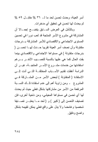 ‫ﺃﺴﺭ ﺍﻟﻌﻴﻨﺔ، ﻭﺤﺩﺙ ﺘﺤﺴﻥ ﻟﺤﺩ ﻤﺎ ﻟـ ٦٣ % ﻤﻘﺎﺒـل ٩٥ %‬
               ‫ﻟﻡ ﻴﺤﺩﺙ ﻟﻬﺎ ﺘﺤﺴﻥ ﻓﻲ ﺘﺤﻘﻴﻕ ﺃﻱ ﻤﺩﺨﺭﺍﺕ.‬
‫ﻭﺒﺎﻟﺘﺄﻤل ﻓﻲ ﺍﻟﻌﺭﺽ ﺍﻟﺴـﺎﺒﻕ ﻴﺘﻀـﺢ ﺇﺠﻤـﺎﻻ ﺃﻥ‬
   ‫ﹰ‬
‫ﺍﻟﻤﺸﺎﺭﻜﺔ ﻓﻲ ﻤﺸﺭﻭﻉ ﺍﻷﺴﺭ ﺍﻟﻤﻨﺘﺠﺔ ﻗﺩ ﻟﻌﺏ ﺩﻭ ‪‬ﺍ ﻓﻲ ﺘﺤﺴﻴﻥ‬
          ‫ﺭ‬
‫ﺍﻟﻤﺴﺘﻭﻯ ﺍﻻﺠﺘﻤﺎﻋﻲ ﻭﺍﻻﻗﺘﺼﺎﺩﻱ ﻟﻸﺴﺭ ﺍﻟﻤﺸﺎﺭﻜﺔ ﺒـﺩﺭﺠﺎﺕ‬
‫ﻤﺘﻔﺎﻭﺘﺔ ﻭﺃﻥ ﻨﺼﻑ ﺃﺴﺭ ﺍﻟﻌﻴﻨﺔ ﺘﻘﺭﻴ ‪‬ﺎ ﺤـﺩﺙ ﻟﻬـﺎ ﺘﺤﺴـﻥ )‬
                   ‫ﺒ‬
‫ﺒﺩﺭﺠﺎﺕ ﻤﺘﻔﺎﻭﺘﺔ ( ﻓﻲ ﻤﺴﺘﻭﺍﻫﺎ ﺍﻻﺠﺘﻤﺎﻋﻲ ﻭﺍﻻﻗﺘﺼﺎﺩﻱ ﺒﻴﻨﻤﺎ‬
‫ﺒﻘﺕ ﺍﻟﺤﺎل ﻜﻤﺎ ﻫﻲ ﻋﻠﻴﻬﺎ ﺒﺎﻟﻨﺴﺒﺔ ﻟﻠﻨﺼـﻴﺏ ﺍﻵﺨـﺭ ﺒـﺭﻏﻡ‬
‫ﺍﺴﺘﻔﺎﺩﺘﻬﺎ ﻤﻥ ﺨﺩﻤﺎﺕ ﻤﺸـﺭﻭﻉ ﺍﻷﺴـﺭ ﺍﻟﻤﻨﺘﺠـﺔ، ﻏﻴـﺭ ﺃﻥ‬
‫ﺍﻟﺩﺭﺍﺴﺔ ﺃﻏﻔﻠﺕ ﺘﻘﺩﻴﻡ ﺍﻷﺴـﺒﺎﺏ ﺍﻟﻤﺨﺘﻠﻔـﺔ ﺍﻟﺘـﻲ ﺃﺩﺕ ﺇﻟـﻰ‬
‫ﺍﻻﺴﺘﻔﺎﺩﺓ ) ﺍﻟﻤﺘﻔﺎﻭﺘﺔ ( ﻟﺒﻌﺽ ﺍﻷﺴﺭ ﻤـﻥ ﺍﻟﻤﺸـﺎﺭﻜﺔ ﻓـﻲ‬
‫ﺍﻟﻤﺸﺭﻭﻉ ـ ﻭﻤﻥ ﺯﺍﻭﻴﺔ ﺃﻫﻡ ﺇﻟﻰ ﻋﺩﻡ ﺍﺴﺘﻔﺎﺩﺓ ﺘﻠـﻙ ﺍﻟﻨﺴـﺒﺔ‬
‫ﺍﻟﻤﺭﺘﻔﻌﺔ ﻤﻥ ﺍﻷﺴﺭ ﻤﻥ ﻤﺸﺎﺭﻜﺘﻬﺎ ﺒﺸﻜل ﻓﻌﻠﻲ ﺤﻴﺙ ﻟﻡ ﻴﺤﺩﺙ‬
‫ﻟﻬﺎ ﺃﻱ ﺘﺤﺴﻥ ﻓﻲ ﻤﺴﺘﻭﺍﻫﺎ ﺍﻟﻤﻌﻴﺸﻲ، ﻭﻤﻥ ﻨﺎﺤﻴﺔ ﺃﺨﺭﻯ، ﻓﺈﻥ‬
‫ﺘﺼﻨﻴﻑ ﺍﻟﺘﺤﺴﻥ ﺇﻟﻰ ) ﻜﺒﻴﺭ ( ﻭ ) ﻟﺤﺩ ﻤـﺎ ﻴﻌﺘﺒـﺭ ﺘﺼـﻨﻴ ﹰﺎ‬
 ‫ﻔ‬
‫ﺸﺨﺼ ‪‬ﺎ ﻭﻏﺎﻤ ‪‬ﺎ ﻭﻻ ﻴﺩل ﻋﻠﻰ ﻭﺍﻗﻊ ﻓﻌﻠﻲ ﻴﻤﻜﻥ ﺘﻘﻴﻴﻤﻪ ﺒﺸﻜل‬
                                       ‫ﻀ‬       ‫ﻴ‬
                                        ‫ﻭﺍﻀﺢ ﻭﺩﻗﻴﻕ.‬




‫٤٨٢‬
 