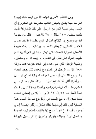 ‫ﻭﻤﻥ ﺍﻟﻨﺘﺎﺌﺞ ﺍﻷﺨﺭﻯ ﺍﻟﻬﺎﻤﺔ ﺍﻟﺘـﻲ ﺘﻭﺼـﻠﺕ ﺇﻟﻴﻬـﺎ‬
‫ﺍﻟﺩﺭﺍﺴﺔ ﻓﻴﻤﺎ ﻴﺘﻌﻠﻕ ﺒﺎﻟﺠﻨﺱ ﺍﻟﻐﺎﻟﺏ ﻤﺸﺎﺭﻜﺘﻪ ﻓﻲ ﺍﻟﻤﺸﺭﻭﻉ ﺃﻥ‬
‫ﺍﻟﻨﺴﺎﺀ ﻴﻘﺒﻠﻥ ﺒﻨﺴﺒﺔ ﺃﻜﺒﺭ ﻤﻥ ﺍﻟﺭﺠﺎل ﻋﻠﻰ ﺘﻠﻙ ﺍﻟﻤﺸﺎﺭﻜﺔ ﻓﻘـﺩ‬
‫ﺒﻠﻐﺕ ﻨﺴﺒﺘﻬﻥ ٥,١٦ ﻤﻘﺎﺒل ٥,٨٣ % ﻏﻴﺭ ﺃﻥ ﺫﻟﻙ ﻤﻥ ﺠﻬـﺔ‬
‫ﺃﺨﺭﻯ ﻴﻭﻀﺢ ﺃﻥ ﺍﻹﻨﺘﺎﺝ ﺍﻟﻤﻨﺯﻟﻲ ﻟﻴﺱ ﺤﻜـ ‪‬ﺍ ﻓﻘـﻁ ﻋﻠـﻰ‬
           ‫ﺭ‬
‫ﺍﻟﻌﻨﺼﺭ ﺍﻟﻨﺴﺎﺌﻲ ﻭﻻ ﻴﻌﺘﺒﺭ ﻨﺸﺎ ﹰﺎ ﻤﻭﺠ ‪‬ﺎ ﺇﻟﻴﻪ ـ ﺒﺤﻜﻡ ﻁﺒﻴﻌﺔ‬
                   ‫ﻬ‬      ‫ﻁ‬
‫ﺍﻷﻋﻤﺎل ﺍﻟﻤﻨﺯﻟﻴﺔ ﺍﻟﻤﻌﺘﺎﺩﺓ ﺍﻟﺘﻲ ﺘﻭﻜل ﻋﺎﺩﺓ ﺇﻟﻰ ﺍﻟﻤﺭﺃﺓ ﻭﺒﺤﻜـﻡ‬
‫ﻁﺒﻴﻌﺔ ﺍﻟﻤﺭﺃﺓ ﺍﻟﺘﻲ ﺘﻤﺜل ﺇﻟﻰ ﺍﻟﺒﻘـﺎﺀ ـ ﺇﺠﻤـﺎﻻ ـ ﺒـﺎﻟﻤﻨﺯل‬
           ‫ﹰ‬
‫ﻭﻁﺒﻴﻌﺔ ﺍﻟﺭﺠل ﺍﻟﺫﻱ ﻴﻤﻴل ﻋﺎﺩﺓ ﺇﻟﻰ ﺍﻟﺒﻘﺎﺀ ﺨﺎﺭﺠﻪ ﻓﻤﺸـﺎﺭﻜﺔ‬
‫٥,٨٣ % ﻤﻥ ﺍﻟﺭﺠﺎل ﻓﻲ ﺍﻟﻤﺸﺭﻭﻉ ﺘﺘﻌﺩﻯ ﺜﻠﺙ ﺤﺠﻡ ﺍﻟﻌﻴﻨﺔ،‬
‫ﻭﻗﺩ ﻴﺭﺠﻊ ﺫﻟﻙ ﺇﻟﻰ ﺃﻥ ﺒﻌﺽ ﺍﻟﺤﺭﻑ ﺍﻟﻤﻨﺯﻟﻴﺔ ﺘﺼﻠﺢ ﻟﻠﺭﺠـل‬
‫ـ ﻭﺃﺤﻴﺎ ﹰﺎ ﺃﻜﺜﺭ ﻤﻤﺎ ﺘﺼﻠﺢ ﻟﻠﻤﺭﺃﺓ ـ ﻭﺫﻟﻙ ﻤﺜل ﺍﻟﺤـﺎل ﻓـﻲ‬
                                            ‫ﻨ‬
‫ﺍﻟﻤﺸﺭﻭﻋﺎﺕ ﺍﻟﺘﺠﺎﺭﻴﺔ ﻭﺍﻟﺯﺭﺍﻋﻴﺔ ﻭﺍﻟﺼﻨﺎﻋﻴﺔ ) ﺍﻟﺘـﻲ ﺒﻠﻐـﺕ‬
‫ﻨﺴﺒﺔ ﺍﻟﻌﻤل ﺒﻬﺎ ١٢ %، ١١ % ﻭ ٠١ % ﻤﻥ ﺇﺠﻤﺎﻟﻲ ﺍﻟﻌﻴﻨﺔ،‬
‫ﺒﻴﻨﻤﺎ ﻴﻤﻜﻥ ﺃﻥ ﻴﺭﺠﻊ ﺍﻟﺴﺒﺏ ﻓﻲ ﺍﺭﺘﻔـﺎﻉ ﻨﺴـﺒﺔ ﺍﻟﻤﺴـﺎﻫﻤﺔ‬
‫ﺍﻟﻨﺴﺎﺌﻴﺔ ﻟﻴﺱ ﻓﻘﻁ ﺇﻟﻰ ﻤﻴﻠﻬﺎ ﻟﻠﺒﻘﺎﺀ ﺒﺎﻟﻤﻨﺯل ﻭﻟﻜﻥ ﺃﻴ ‪‬ـﺎ ﺇﻟـﻰ‬
       ‫ﻀ‬
‫ﻭﺠﻭﺩ ﻭﻗﺕ ﻓﺭﺍﻍ ﻟﺩﻴﻬﺎ ﻴﺴﻤﺢ ﻟﻬﺎ ﺒﺎﻟﻘﻴﺎﻡ ﺒﺎﻟﻤﺸﻐﻭﻻﺕ ﺍﻟﻨﺴﻭﻴﺔ‬
‫) ﺃﺸﻐﺎل ﺇﺒﺭﺍﺓ ﻭﺤﻴﺎﻜﺔ ﻭﺘﺭﻴﻜﻭ ﻭﺘﻁﺭﻴﺯ ( ﻋﻠﻰ ﺴﺒﻴل ﺍﻟﻬﻭﺍﻴﺔ‬


‫٦٨٢‬
 