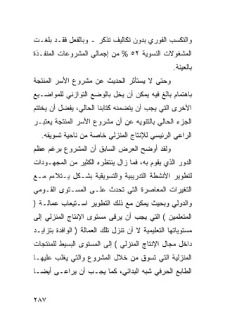 ‫ﻭﺍﻟﺘﻜﺴﺏ ﺍﻟﻔﻭﺭﻱ ﺒﺩﻭﻥ ﺘﻜﺎﻟﻴﻑ ﺘﺫﻜﺭ ـ ﻭﺒﺎﻟﻔﻌل ﻓﻘـﺩ ﺒﻠﻐـﺕ‬
‫ﺍﻟﻤﺸﻐﻭﻻﺕ ﺍﻟﻨﺴﻭﻴﺔ ٢٥ % ﻤﻥ ﺇﺠﻤﺎﻟﻲ ﺍﻟﻤﺸﺭﻭﻋﺎﺕ ﺍﻟﻤﻨﻔـﺫﺓ‬
                                                    ‫ﺒﺎﻟﻌﻴﻨﺔ.‬
‫ﻭﺤﺘﻰ ﻻ ﻴﺴﺘﺄﺜﺭ ﺍﻟﺤﺩﻴﺙ ﻋﻥ ﻤﺸﺭﻭﻉ ﺍﻷﺴﺭ ﺍﻟﻤﻨﺘﺠﺔ‬
‫ﺒﺎﻫﺘﻤﺎﻡ ﺒﺎﻟﻎ ﻓﻴﻪ ﻴﻤﻜﻥ ﺃﻥ ﻴﺨل ﺒﺎﻟﻭﻀﻊ ﺍﻟﺘﻭﺍﺯﻨﻲ ﻟﻠﻤﻭﺍﻀـﻴﻊ‬
‫ﺍﻷﺨﺭﻯ ﺍﻟﺘﻲ ﻴﺠﺏ ﺃﻥ ﻴﺘﻀﻤﻨﻪ ﻜﺘﺎﺒﻨﺎ ﺍﻟﺤﺎﻟﻲ، ﻴﻔﻀل ﺃﻥ ﻴﺨﺘﺘﻡ‬
‫ﺍﻟﺠﺯﺀ ﺍﻟﺤﺎﻟﻲ ﺒﺎﻟﺘﻨﻭﻴﻪ ﻋﻥ ﺃﻥ ﻤﺸﺭﻭﻉ ﺍﻷﺴﺭ ﺍﻟﻤﻨﺘﺠﺔ ﻴﻌﺘﺒـﺭ‬
  ‫ﺍﻟﺭﺍﻋﻲ ﺍﻟﺭﺌﻴﺴﻲ ﻟﻺﻨﺘﺎﺝ ﺍﻟﻤﻨﺯﻟﻲ ﺨﺎﺼﺔ ﻤﻥ ﻨﺎﺤﻴﺔ ﺘﺴﻭﻴﻘﻪ.‬
‫ﻭﻟﻘﺩ ﺃﻭﻀﺢ ﺍﻟﻌﺭﺽ ﺍﻟﺴﺎﺒﻕ ﺃﻥ ﺍﻟﻤﺸﺭﻭﻉ ﺒﺭﻏﻡ ﻋﻅﻡ‬
‫ﺍﻟﺩﻭﺭ ﺍﻟﺫﻱ ﻴﻘﻭﻡ ﺒﻪ، ﻓﻤﺎ ﺯﺍل ﻴﻨﺘﻅﺭﻩ ﺍﻟﻜﺜﻴﺭ ﻤﻥ ﺍﻟﻤﺠﻬـﻭﺩﺍﺕ‬
‫ﻟﺘﻁﻭﻴﺭ ﺍﻷﻨﺸﻁﺔ ﺍﻟﺘﺩﺭﻴﺒﻴﺔ ﻭﺍﻟﺘﺴﻭﻴﻘﻴﺔ ﺒﺸـﻜل ﻴـﺘﻼﺀﻡ ﻤـﻊ‬
‫ﺍﻟﺘﻐﻴﺭﺍﺕ ﺍﻟﻤﻌﺎﺼﺭﺓ ﺍﻟﺘﻲ ﺘﺤﺩﺙ ﻋﻠـﻰ ﺍﻟﻤﺴـﺘﻭﻯ ﺍﻟﻘـﻭﻤﻲ‬
‫ﻭﺍﻟﺩﻭﻟﻲ ﻭﺒﺤﻴﺙ ﻴﻤﻜﻥ ﻤﻊ ﺫﻟﻙ ﺍﻟﺘﻁﻭﻴﺭ ﺍﺴـﺘﻴﻌﺎﺏ ﻋﻤﺎﻟـﺔ )‬
‫ﺍﻟﻤﺘﻌﻠﻤﻴﻥ ( ﺍﻟﺘﻲ ﻴﺠﺏ ﺃﻥ ﻴﺭﻗﻰ ﻤﺴﺘﻭﻯ ﺍﻹﻨﺘﺎﺝ ﺍﻟﻤﻨﺯﻟﻲ ﺇﻟﻰ‬
‫ﻤﺴﺘﻭﻴﺎﺘﻬﺎ ﺍﻟﺘﻌﻠﻴﻤﻴﺔ ﻻ ﺃﻥ ﺘﻨﺯل ﺘﻠﻙ ﺍﻟﻌﻤﺎﻟﺔ ) ﺍﻟﻭﺍﻓﺩﺓ ﺒﺘﺯﺍﻴـﺩ‬
‫ﺩﺍﺨل ﻤﺠﺎل ﺍﻹﻨﺘﺎﺝ ﺍﻟﻤﻨﺯﻟﻲ ( ﺇﻟﻰ ﺍﻟﻤﺴﺘﻭﻯ ﺍﻟﺒﺴﻴﻁ ﻟﻠﻤﻨﺘﺠﺎﺕ‬
‫ﺍﻟﻤﻨﺯﻟﻴﺔ ﺍﻟﺘﻲ ﺘﺴﻭﻕ ﻤﻥ ﺨﻼل ﺍﻟﻤﺸﺭﻭﻉ ﻭﺍﻟﺘﻲ ﻴﻐﻠﺏ ﻋﻠﻴﻬـﺎ‬
‫ﺍﻟﻁﺎﺒﻊ ﺍﻟﺤﺭﻓﻲ ﺸﺒﻪ ﺍﻟﺒﺩﺍﺌﻲ، ﻜﻤﺎ ﻴﺠـﺏ ﺃﻥ ﻴﺭﺍﻋـﻰ ﺃﻴ ‪‬ـﺎ‬
  ‫ﻀ‬


‫٧٨٢‬
 