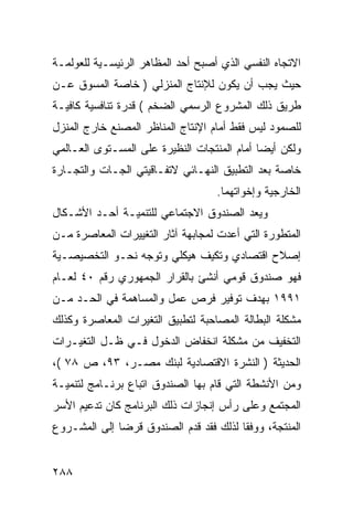 ‫ﺍﻻﺘﺠﺎﻩ ﺍﻟﻨﻔﺴﻲ ﺍﻟﺫﻱ ﺃﺼﺒﺢ ﺃﺤﺩ ﺍﻟﻤﻅﺎﻫﺭ ﺍﻟﺭﺌﻴﺴـﻴﺔ ﻟﻠﻌﻭﻟﻤـﺔ‬
‫ﺤﻴﺙ ﻴﺠﺏ ﺃﻥ ﻴﻜﻭﻥ ﻟﻺﻨﺘﺎﺝ ﺍﻟﻤﻨﺯﻟﻲ ) ﺨﺎﺼﺔ ﺍﻟﻤﺴﻭﻕ ﻋـﻥ‬
‫ﻁﺭﻴﻕ ﺫﻟﻙ ﺍﻟﻤﺸﺭﻭﻉ ﺍﻟﺭﺴﻤﻲ ﺍﻟﻀﺨﻡ ( ﻗﺩﺭﺓ ﺘﻨﺎﻓﺴﻴﺔ ﻜﺎﻓﻴـﺔ‬
‫ﻟﻠﺼﻤﻭﺩ ﻟﻴﺱ ﻓﻘﻁ ﺃﻤﺎﻡ ﺍﻹﻨﺘﺎﺝ ﺍﻟﻤﻨﺎﻅﺭ ﺍﻟﻤﺼﻨﻊ ﺨﺎﺭﺝ ﺍﻟﻤﻨﺯل‬
‫ﻭﻟﻜﻥ ﺃﻴ ‪‬ﺎ ﺃﻤﺎﻡ ﺍﻟﻤﻨﺘﺠﺎﺕ ﺍﻟﻨﻅﻴﺭﺓ ﻋﻠﻰ ﺍﻟﻤﺴـﺘﻭﻯ ﺍﻟﻌـﺎﻟﻤﻲ‬
                                             ‫ﻀ‬
‫ﺨﺎﺼﺔ ﺒﻌﺩ ﺍﻟﺘﻁﺒﻴﻕ ﺍﻟﻨﻬـﺎﺌﻲ ﻻﺘﻔـﺎﻗﻴﺘﻲ ﺍﻟﺠـﺎﺕ ﻭﺍﻟﺘﺠـﺎﺭﺓ‬
                                    ‫ﺍﻟﺨﺎﺭﺠﻴﺔ ﻭﺇﺨﻭﺍﺘﻬﻤﺎ.‬
‫ﻭﻴﻌﺩ ﺍﻟﺼﻨﺩﻭﻕ ﺍﻻﺠﺘﻤﺎﻋﻲ ﻟﻠﺘﻨﻤﻴـﺔ ﺃﺤـﺩ ﺍﻷﺸـﻜﺎل‬
‫ﺍﻟﻤﺘﻁﻭﺭﺓ ﺍﻟﺘﻲ ﺃﻋﺩﺕ ﻟﻤﺠﺎﺒﻬﺔ ﺁﺜﺎﺭ ﺍﻟﺘﻐﻴﻴﺭﺍﺕ ﺍﻟﻤﻌﺎﺼﺭﺓ ﻤـﻥ‬
‫ﺇﺼﻼﺡ ﺍﻗﺘﺼﺎﺩﻱ ﻭﺘﻜﻴﻑ ﻫﻴﻜﻠﻲ ﻭﺘﻭﺠﻪ ﻨﺤـﻭ ﺍﻟﺘﺨﺼﻴﺼـﻴﺔ‬
‫ﻓﻬﻭ ﺼﻨﺩﻭﻕ ﻗﻭﻤﻲ ﺃﻨﺸﺊ ﺒﺎﻟﻘﺭﺍﺭ ﺍﻟﺠﻤﻬﻭﺭﻱ ﺭﻗﻡ ٠٤ ﻟﻌـﺎﻡ‬
‫١٩٩١ ﺒﻬﺩﻑ ﺘﻭﻓﻴﺭ ﻓﺭﺹ ﻋﻤل ﻭﺍﻟﻤﺴﺎﻫﻤﺔ ﻓﻲ ﺍﻟﺤـﺩ ﻤـﻥ‬
‫ﻤﺸﻜﻠﺔ ﺍﻟﺒﻁﺎﻟﺔ ﺍﻟﻤﺼﺎﺤﺒﺔ ﻟﺘﻁﺒﻴﻕ ﺍﻟﺘﻐﻴﺭﺍﺕ ﺍﻟﻤﻌﺎﺼﺭﺓ ﻭﻜﺫﻟﻙ‬
‫ﺍﻟﺘﺨﻔﻴﻑ ﻤﻥ ﻤﺸﻜﻠﺔ ﺍﻨﺨﻔﺎﺽ ﺍﻟﺩﺨﻭل ﻓـﻲ ﻅـل ﺍﻟﺘﻐﻴـﺭﺍﺕ‬
‫ﺍﻟﺤﺩﻴﺜﺔ ) ﺍﻟﻨﺸﺭﺓ ﺍﻻﻗﺘﺼﺎﺩﻴﺔ ﻟﺒﻨﻙ ﻤﺼـﺭ، ٣٩، ﺹ ٨٧ (،‬
‫ﻭﻤﻥ ﺍﻷﻨﺸﻁﺔ ﺍﻟﺘﻲ ﻗﺎﻡ ﺒﻬﺎ ﺍﻟﺼﻨﺩﻭﻕ ﺍﺘﺒﺎﻉ ﺒﺭﻨـﺎﻤﺞ ﻟﺘﻨﻤﻴـﺔ‬
‫ﺍﻟﻤﺠﺘﻤﻊ ﻭﻋﻠﻰ ﺭﺃﺱ ﺇﻨﺠﺎﺯﺍﺕ ﺫﻟﻙ ﺍﻟﺒﺭﻨﺎﻤﺞ ﻜﺎﻥ ﺘﺩﻋﻴﻡ ﺍﻷﺴﺭ‬
‫ﺍﻟﻤﻨﺘﺠﺔ، ﻭﻭﻓ ﹰﺎ ﻟﺫﻟﻙ ﻓﻘﺩ ﻗﺩﻡ ﺍﻟﺼﻨﺩﻭﻕ ﻗﺭ ‪‬ﺎ ﺇﻟﻰ ﺍﻟﻤﺸـﺭﻭﻉ‬
              ‫ﻀ‬                          ‫ﻘ‬


‫٨٨٢‬
 