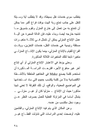 ‫ﻴﺘﻁﻠﺏ ﺴﻭﻯ ﺨﺩﻤﺎﺕ ﻨﻘل ﺒﺴﻴﻁﺔ، ﻭﻗﺩ ﻻ ﻴﺘﻁﻠﺏ ﺃﻴﺔ ﻭﺴـﻴﻠﺔ‬
‫ﻟﻠﻨﻘل ﻋﻠﻰ ﺠﺎﻨﺏ ﺘﻤﺘﻊ ﺭﺒﺔ ﺍﻟﺒﻴﺕ ﺒﻭﻗﺕ ﻓﺭﺍﻍ ﺃﻜﺒﺭ ﻤﻤﺎ ﻴﻤﻜﻥ‬
‫ﺃﻥ ﺘﺘﻤﺘﻊ ﺒﻪ ﻤﻥ ﺘﻌﻤل ﺇﻟﻰ ﺨﺎﺭﺝ ﺍﻟﻤﻨﺯل ﻭﺘﻘﻭﻡ ﺒﺘﺴﻭﻴﻕ ﻤـﺎ‬
‫ﺘﻨﺘﺠﻪ ﺨﺎﺭﺠﻪ ﺃﻴ ‪‬ﺎ، ﻭﺒﻨﺎﺀ ﻋﻠﻴﻪ، ﻓﺈﻥ ﺍﻟﺩﺍﻟﺔ ﺍﻟﻤﻌﺒﺭﺓ ﻋﻥ ﺁﻟﻴـﺔ‬
                                          ‫ﻀ‬
‫ﻋﻤل ﺍﻹﻨﺘﺎﺝ ﺍﻟﻤﻨﺯﻟﻲ ﻴﻤﻜﻥ ﺃﻥ ﺘﺘﻤﺜل ﻓـﻲ ﺜﻼﺜـﺔ ﻤﺘﻐﻴـﺭﺍﺕ‬
‫ﻤﺴﺘﻘﻠﺔ ﺭﺌﻴﺴﻴﺔ ﻫﻲ ﺨﺩﻤﺎﺕ ﺍﻟﻨﻘل، ﺨﺩﻤﺎﺕ ﺍﻟﺘﺨﺯﻴﻥ، ﻭﻭﻗـﺕ‬
‫ﺍﻟﻔﺭﺍﻍ ﻟﻠﻘﻴﺎﻡ ﺒﺎﻹﻨﺘﺎﺝ ﺍﻟﻤﻨﺯﻟﻲ، ﺒﻴﻨﻤﺎ ﻴﻜﻭﻥ ﺍﻹﻨﺘـﺎﺝ ﺍﻟﻤﻨﺯﻟـﻲ‬
               ‫ﻤﺘﻐﻴ ‪‬ﺍ ﺘﺎﺒ ‪‬ﺎ ﻟﺘﻠﻙ ﺍﻟﻤﺘﻐﻴﺭﺍﺕ ﺍﻟﺜﻼﺜﺔ ﺍﻟﻤﺫﻜﻭﺭﺓ.‬
                                                ‫ﺭ ﻌ‬
‫ﻭﺤﺘﻰ ﻴﺅﺨﺫ ﻓﻲ ﺍﻻﻋﺘﺒﺎﺭ ﺍﻹﻨﺘﺎﺝ ﺍﻟﻤﻨﺯﻟﻲ ﺃﻭ ﺃﻱ ﺇﻨﺘﺎﺝ‬
‫ﺁﺨﺭ ﻏﻴﺭ ﻤﺩﻓﻭﻉ ﺍﻷﺠﺭ، ﺍﻗﺘﺭﺤـﺕ ﺍﻟﺩﺭﺍﺴـﺔ ﺍﻟﻤـﺫﻜﻭﺭﺓ ﺃﻥ‬
‫ﺘﺴﺘﺨﺩﻡ ﻜﻠﻤﺔ ﻴﺼﻨﻊ ‪ Make‬ﻓﻲ ﺍﻟﻤﻔﺎﻫﻴﻡ ﺍﻟﻤﺘﻌﻠﻘﺔ ﺒﺎﻷﻨﺸـﻁﺔ‬
‫ﺍﻻﻗﺘﺼﺎﺩﻴﺔ ﺒﺩﻻ ﻤﻥ ﻜﻠﻤﺔ ﻴﻜﺘﺴﺏ ‪ earn‬ﺍﻟﺘﻲ ﺴﺎﺩ ﺍﺴـﺘﺨﺩﺍﻤﻬﺎ‬
‫ﻓﻲ ﺍﻟﻤﻭﺍﻀﻴﻊ ﺍﻟﻤﻌﻨﻴﺔ، ﻭﺍﻟﻭﺍﻗﻊ، ﺃﻥ ﺘﻠﻙ ﺍﻟﺘﻔﺭﻗﺔ ﻻ ﺘﻌﻨﻲ ﺸﻴﺌﺎ‬
‫ﻤﺫﻜﻭ ‪‬ﺍ ﺤﻴﺙ ﺇﻥ ﺍﻹﻨﺘﺎﺝ ـ ﻤﻨﺯﻟ ‪‬ﺎ ﻜﺎﻥ ﺃﻭ ﻏﻴـﺭ ﻤﻨﺯﻟـﻲ ـ‬
                      ‫ﻴ‬                       ‫ﺭ‬
‫ﻴﺘﻤﺜل ﺃﺴﺎ ‪‬ﺎ ﻓﻲ ﺍﻟﻤﺯﺍﻭﻟﺔ ﺍﻟﻔﻌﻠﻴﺔ ﻟﻠﻌﻤل ﺒﺼﺭﻑ ﺍﻟﻨﻅﺭ ﻋـﻥ‬
                                          ‫ﺴ‬
                              ‫ﻭﺠﻭﺩ ﺩﺨل ﻤﻜﺘﺴﺏ ﻤﻥ ﻋﺩﻤﻪ.‬
‫ﻭﻋﻥ ﺍﻟﻤﻜﺎﻥ ﺍﻟﺫﻱ ﻴﺘﻡ ﻓﻴﻪ ﺍﻹﻨﺘﺎﺝ ﺍﻟﻤﻨﺯﻟﻲ، ﻭﺍﻟﻘﺎﺌﻤﻴﻥ‬
‫ﻋﻠﻴﻪ، ﺃﻭﻀﺤﺕ ﺇﺤﺩﻯ ﺍﻟﺩﺭﺍﺴﺎﺕ ﺍﻟﺘﻲ ﺘﻨﺎﻭﻟﺕ ﺍﻟﻘﻁـﺎﻉ ﻏﻴـﺭ‬


‫٨٢‬
 