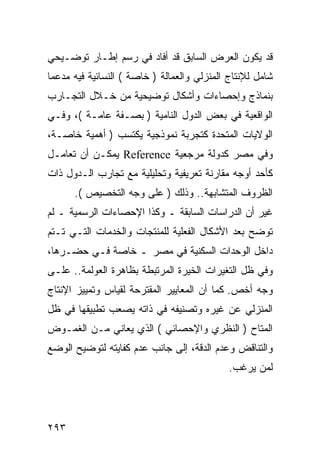 ‫ﻗﺩ ﻴﻜﻭﻥ ﺍﻟﻌﺭﺽ ﺍﻟﺴﺎﺒﻕ ﻗﺩ ﺃﻓﺎﺩ ﻓﻲ ﺭﺴﻡ ﺇﻁـﺎﺭ ﺘﻭﻀـﻴﺤﻲ‬
‫ﺸﺎﻤل ﻟﻺﻨﺘﺎﺝ ﺍﻟﻤﻨﺯﻟﻲ ﻭﺍﻟﻌﻤﺎﻟﺔ ) ﺨﺎﺼﺔ ( ﺍﻟﻨﺴﺎﺌﻴﺔ ﻓﻴﻪ ﻤﺩﻋ ‪‬ﺎ‬
 ‫ﻤ‬
‫ﺒﻨﻤﺎﺫﺝ ﻭﺇﺤﺼﺎﺀﺍﺕ ﻭﺃﺸﻜﺎل ﺘﻭﻀﻴﺤﻴﺔ ﻤﻥ ﺨـﻼل ﺍﻟﺘﺠـﺎﺭﺏ‬
‫ﺍﻟﻭﺍﻗﻌﻴﺔ ﻓﻲ ﺒﻌﺽ ﺍﻟﺩﻭل ﺍﻟﻨﺎﻤﻴﺔ ) ﺒﺼـﻔﺔ ﻋﺎﻤـﺔ (، ﻭﻓـﻲ‬
‫ﺍﻟﻭﻻﻴﺎﺕ ﺍﻟﻤﺘﺤﺩﺓ ﻜﺘﺠﺭﺒﺔ ﻨﻤﻭﺫﺠﻴﺔ ﻴﻜﺘﺴﺏ ) ﺃﻫﻤﻴﺔ ﺨﺎﺼـﺔ،‬
‫ﻭﻓﻲ ﻤﺼﺭ ﻜﺩﻭﻟﺔ ﻤﺭﺠﻌﻴﺔ ‪ Reference‬ﻴﻤﻜـﻥ ﺃﻥ ﺘﻌﺎﻤـل‬
‫ﻜﺄﺤﺩ ﺃﻭﺠﻪ ﻤﻘﺎﺭﻨﺔ ﺘﻌﺭﻴﻔﻴﺔ ﻭﺘﺤﻠﻴﻠﻴﺔ ﻤﻊ ﺘﺠﺎﺭﺏ ﺍﻟـﺩﻭل ﺫﺍﺕ‬
      ‫ﺍﻟﻅﺭﻭﻑ ﺍﻟﻤﺘﺸﺎﺒﻬﺔ.. ﻭﺫﻟﻙ ) ﻋﻠﻰ ﻭﺠﻪ ﺍﻟﺘﺨﺼﻴﺹ (.‬
‫ﻏﻴﺭ ﺃﻥ ﺍﻟﺩﺭﺍﺴﺎﺕ ﺍﻟﺴﺎﺒﻘﺔ ـ ﻭﻜﺫﺍ ﺍﻹﺤﺼﺎﺀﺍﺕ ﺍﻟﺭﺴﻤﻴﺔ ـ ﻟﻡ‬
‫ﺘﻭﻀﺢ ﺒﻌﺩ ﺍﻷﺸﻜﺎل ﺍﻟﻔﻌﻠﻴﺔ ﻟﻠﻤﻨﺘﺠﺎﺕ ﻭﺍﻟﺨﺩﻤﺎﺕ ﺍﻟﺘـﻲ ﺘـﺘﻡ‬
‫ﺩﺍﺨل ﺍﻟﻭﺤﺩﺍﺕ ﺍﻟﺴﻜﻨﻴﺔ ﻓﻲ ﻤﺼﺭ ـ ﺨﺎﺼﺔ ﻓـﻲ ﺤﻀـﺭﻫﺎ،‬
‫ﻭﻓﻲ ﻅل ﺍﻟﺘﻐﻴﺭﺍﺕ ﺍﻟﺨﻴﺭﺓ ﺍﻟﻤﺭﺘﺒﻁﺔ ﺒﻅﺎﻫﺭﺓ ﺍﻟﻌﻭﻟﻤﺔ.. ﻋﻠـﻰ‬
‫ﻭﺠﻪ ﺃﺨﺹ. ﻜﻤﺎ ﺃﻥ ﺍﻟﻤﻌﺎﻴﻴﺭ ﺍﻟﻤﻘﺘﺭﺤﺔ ﻟﻘﻴﺎﺱ ﻭﺘﻤﻴﻴﺯ ﺍﻹﻨﺘﺎﺝ‬
‫ﺍﻟﻤﻨﺯﻟﻲ ﻋﻥ ﻏﻴﺭﻩ ﻭﺘﺼﻨﻴﻔﻪ ﻓﻲ ﺫﺍﺘﻪ ﻴﺼﻌﺏ ﺘﻁﺒﻴﻘﻬﺎ ﻓﻲ ﻅل‬
‫ﺍﻟﻤﺘﺎﺡ ) ﺍﻟﻨﻅﺭﻱ ﻭﺍﻹﺤﺼﺎﺌﻲ ( ﺍﻟﺫﻱ ﻴﻌﺎﻨﻲ ﻤـﻥ ﺍﻟﻐﻤـﻭﺽ‬
‫ﻭﺍﻟﺘﻨﺎﻗﺽ ﻭﻋﺩﻡ ﺍﻟﺩﻗﺔ، ﺇﻟﻰ ﺠﺎﻨﺏ ﻋﺩﻡ ﻜﻔﺎﻴﺘﻪ ﻟﺘﻭﻀﻴﺢ ﺍﻟﻭﻀﻊ‬
                                             ‫ﻟﻤﻥ ﻴﺭﻏﺏ.‬




‫٣٩٢‬
 