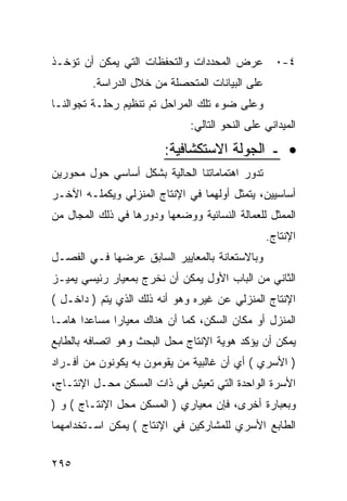 ‫٤-٠ ﻋﺭﺽ ﺍﻟﻤﺤﺩﺩﺍﺕ ﻭﺍﻟﺘﺤﻔﻅﺎﺕ ﺍﻟﺘﻲ ﻴﻤﻜﻥ ﺃﻥ ﺘﺅﺨـﺫ‬
         ‫ﻋﻠﻰ ﺍﻟﺒﻴﺎﻨﺎﺕ ﺍﻟﻤﺘﺤﺼﻠﺔ ﻤﻥ ﺨﻼل ﺍﻟﺩﺭﺍﺴﺔ.‬
‫ﻭﻋﻠﻰ ﻀﻭﺀ ﺘﻠﻙ ﺍﻟﻤﺭﺍﺤل ﺘﻡ ﺘﻨﻅﻴﻡ ﺭﺤﻠـﺔ ﺘﺠﻭﺍﻟﻨـﺎ‬
                               ‫ﺍﻟﻤﻴﺩﺍﻨﻲ ﻋﻠﻰ ﺍﻟﻨﺤﻭ ﺍﻟﺘﺎﻟﻲ:‬

                         ‫• ـ ﺍﻟﺠﻭﻟﺔ ﺍﻻﺴﺘﻜﺸﺎﻓﻴﺔ:‬
‫ﺘﺩﻭﺭ ﺍﻫﺘﻤﺎﻤﺎﺘﻨﺎ ﺍﻟﺤﺎﻟﻴﺔ ﺒﺸﻜل ﺃﺴﺎﺴﻲ ﺤﻭل ﻤﺤﻭﺭﻴﻥ‬
‫ﺃﺴﺎﺴﻴﻴﻥ، ﻴﺘﻤﺜل ﺃﻭﻟﻬﻤﺎ ﻓﻲ ﺍﻹﻨﺘﺎﺝ ﺍﻟﻤﻨﺯﻟﻲ ﻭﻴﻜﻤﻠـﻪ ﺍﻵﺨـﺭ‬
‫ﺍﻟﻤﻤﺜل ﻟﻠﻌﻤﺎﻟﺔ ﺍﻟﻨﺴﺎﺌﻴﺔ ﻭﻭﻀﻌﻬﺎ ﻭﺩﻭﺭﻫﺎ ﻓﻲ ﺫﻟﻙ ﺍﻟﻤﺠﺎل ﻤﻥ‬
                                                 ‫ﺍﻹﻨﺘﺎﺝ.‬
‫ﻭﺒﺎﻻﺴﺘﻌﺎﻨﺔ ﺒﺎﻟﻤﻌﺎﻴﻴﺭ ﺍﻟﺴﺎﺒﻕ ﻋﺭﻀﻬﺎ ﻓـﻲ ﺍﻟﻔﺼـل‬
‫ﺍﻟﺜﺎﻨﻲ ﻤﻥ ﺍﻟﺒﺎﺏ ﺍﻷﻭل ﻴﻤﻜﻥ ﺃﻥ ﻨﺨﺭﺝ ﺒﻤﻌﻴﺎﺭ ﺭﺌﻴﺴﻲ ﻴﻤﻴـﺯ‬
‫ﺍﻹﻨﺘﺎﺝ ﺍﻟﻤﻨﺯﻟﻲ ﻋﻥ ﻏﻴﺭﻩ ﻭﻫﻭ ﺃﻨﻪ ﺫﻟﻙ ﺍﻟﺫﻱ ﻴﺘﻡ ) ﺩﺍﺨـل (‬
‫ﺍﻟﻤﻨﺯل ﺃﻭ ﻤﻜﺎﻥ ﺍﻟﺴﻜﻥ، ﻜﻤﺎ ﺃﻥ ﻫﻨﺎﻙ ﻤﻌﻴﺎ ‪‬ﺍ ﻤﺴﺎﻋ ‪‬ﺍ ﻫﺎ ‪‬ـﺎ‬
  ‫ﺩ ﻤ‬           ‫ﺭ‬
‫ﻴﻤﻜﻥ ﺃﻥ ﻴﺅﻜﺩ ﻫﻭﻴﺔ ﺍﻹﻨﺘﺎﺝ ﻤﺤل ﺍﻟﺒﺤﺙ ﻭﻫﻭ ﺍﺘﺼﺎﻓﻪ ﺒﺎﻟﻁﺎﺒﻊ‬
‫) ﺍﻷﺴﺭﻱ ( ﺃﻱ ﺃﻥ ﻏﺎﻟﺒﻴﺔ ﻤﻥ ﻴﻘﻭﻤﻭﻥ ﺒﻪ ﻴﻜﻭﻨﻭﻥ ﻤﻥ ﺃﻓـﺭﺍﺩ‬
‫ﺍﻷﺴﺭﺓ ﺍﻟﻭﺍﺤﺩﺓ ﺍﻟﺘﻲ ﺘﻌﻴﺵ ﻓﻲ ﺫﺍﺕ ﺍﻟﻤﺴﻜﻥ ﻤﺤـل ﺍﻹﻨﺘـﺎﺝ،‬
‫ﻭﺒﻌﺒﺎﺭﺓ ﺃﺨﺭﻯ، ﻓﺈﻥ ﻤﻌﻴﺎﺭﻱ ) ﺍﻟﻤﺴﻜﻥ ﻤﺤل ﺍﻹﻨﺘـﺎﺝ ( ﻭ )‬
‫ﺍﻟﻁﺎﺒﻊ ﺍﻷﺴﺭﻱ ﻟﻠﻤﺸﺎﺭﻜﻴﻥ ﻓﻲ ﺍﻹﻨﺘﺎﺝ ( ﻴﻤﻜﻥ ﺍﺴـﺘﺨﺩﺍﻤﻬﻤﺎ‬


‫٥٩٢‬
 