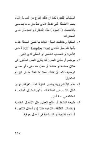 ‫ﺍﻟﻤﻨﺸﺂﺕ ﺍﻟﻜﺒﻴﺭﺓ ﻜﻤﺎ ﺃﻥ ﺫﻟﻙ ﺍﻟﻨﻭﻉ ﻤﻥ ﺍﻟﻌﻤـل ﻗـﺩ‬
‫ﻴﻀﻡ ﺍﻷﻨﺸﻁﺔ ﺍﻟﺘﻲ ﺘﺩﺨل ﻓـﻲ ﻨﻁـﺎﻕ ﻤـﺎ ﻴﺴـﻤﻰ‬
‫ﺒﺎﻻﻗﺘﺼﺎﺩ ) ﺍﻷﺴﻭﺩ ( ﻤﺜل ﺍﻟﺩﻋﺎﺭﺓ ﻭﺍﻻﺘﺠـﺎﺭ ﻓـﻲ‬
                                      ‫ﺍﻟﻤﺨﺩﺭﺍﺕ.‬
‫٢- ﺍﻟﻤﻠﻜﻴﺔ ﻭﻋﻼﻗﺎﺕ ﺍﻟﻌﻤل: ﻓﻌﺎﺩﺓ ﻤﺎ ﺘﺘﻤﻴﺯ ﺍﻟﻌﻤﺎﻟﺔ ﻫﻨـﺎ‬
‫ﺒﺄﻨﻬﺎ ﺘﺸـﻐﻴل ﺫﺍﺘـﻲ ‪ Self Employment‬ﻟـﺩﻯ‬
   ‫ﺍﻷﺴﺭﺓ ﺃﻭ ﻟﻠﺤﺴﺎﺏ ﺍﻟﺨﺎﺹ ﺃﻭ ﺍﻟﻌﻤﻠﻲ ﻟﺩﻯ ﺍﻟﻐﻴﺭ.‬
‫٣- ﻤﻭﻀﻊ ﺃﻭ ﻤﻜﺎﻥ ﺍﻟﻌﻤل: ﻓﻘﺩ ﻴﻜﻭﻥ ﺍﻟﻌﻤل ﺍﻟﻤﺫﻜﻭﺭ ﻓﻲ‬
‫ﻤﻜﺎﻥ ﻤﺤﺩﺩ، ﺃﻭ ﻤﻨﺸﺄﺓ ﺃﻭ ﻤﺤل ﺼـﻐﻴﺭ، ﺃﻭ ﻋﻠـﻰ‬
‫ﺍﻟﺭﺼﻴﻑ ﻜﻤﺎ ﺃﻥ ﻫﻨﺎﻙ ﻋﻤﻼ ﻤﺘـﻨﻘﻼ ﻤﺜـل ﺍﻟﺒﻴـﻊ‬
            ‫ﹰ‬      ‫ﹰ‬
                                       ‫ﺍﻟﻤﺘﺠﻭل.‬
‫٤- ﻋﺩﻡ ﺍﻻﺴﺘﻤﺭﺍﺭﻴﺔ ﻭﻗﺼﺭ ﺍﻟﻔﺘﺭﺓ ﺍﻟﻤﺴـﺘﻐﺭﻗﺔ: ﻓﻬـﻭ‬
‫ﺸﻜل ﻏﺎﻟﺏ ﻋﻠﻰ ﺍﻟﻌﻤﺎﻟﺔ ﺍﻟﻤـﺫﻜﻭﺭﺓ ﻤﺜـل ﺍﻟﺨﺎﺩﻤـﺔ‬
                            ‫ﺍﻟﻌﺎﻤﻠﺔ ﻓﻲ ﻋﺩﺓ ﺃﺴﺭ.‬
‫٥- ﻁﺒﻴﻌﺔ ﺍﻟﻨﺸﺎﻁ ﺃﻭ ﻤﻨﺘﺞ ﺍﻟﻌﻤل: ﻤﺜل ﺍﻷﻋﻤﺎل ﺍﻟﺨﺩﻤﻴﺔ‬
‫) ﺨﺩﻤﺎﺕ ﺍﻟﻨﻅﺎﻓﺔ ﻭﺍﻟﺘﺭﻓﻴﻪ ﻤﺜﻼ (، ﻭﺃﻋﻤﺎل ﺇﻨﺘﺎﺠﻴـﺔ‬
                   ‫ﹰ‬
      ‫ﺃﻭ ﺸﺒﻪ ﺇﻨﺘﺎﺠﻴﺔ ﺃﻭ ﺍﻟﻤﺴﺎﻋﺩﺓ ﻓﻲ ﺃﻋﻤﺎل ﺤﺭﻓﻴﺔ.‬




‫٧٩٢‬
 