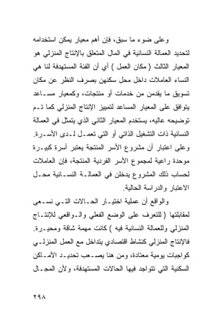 ‫ﻭﻋﻠﻰ ﻀﻭﺀ ﻤﺎ ﺴﺒﻕ، ﻓﺈﻥ ﺃﻫﻡ ﻤﻌﻴﺎﺭ ﻴﻤﻜﻥ ﺍﺴﺘﺨﺩﺍﻤﻪ‬
‫ﻟﺘﺤﺩﻴﺩ ﺍﻟﻌﻤﺎﻟﺔ ﺍﻟﻨﺴﺎﺌﻴﺔ ﻓﻲ ﺍﻟﻤﺎل ﺍﻟﻤﺘﻌﻠﻕ ﺒﺎﻹﻨﺘﺎﺝ ﺍﻟﻤﻨﺯﻟﻲ ﻫﻭ‬
‫ﺍﻟﻤﻌﻴﺎﺭ ﺍﻟﺜﺎﻟﺙ ) ﻤﻜﺎﻥ ﺍﻟﻌﻤل ( ﺃﻱ ﺃﻥ ﺍﻟﻔﺌﺔ ﺍﻟﻤﺴﺘﻬﺩﻓﺔ ﻟﻨﺎ ﻫﻲ‬
‫ﺍﻟﻨﺴﺎﺀ ﺍﻟﻌﺎﻤﻼﺕ ﺩﺍﺨل ﻤﺤل ﺴﻜﻨﻬﻥ ﺒﺼﺭﻑ ﺍﻟﻨﻅﺭ ﻋﻥ ﻤﻜﺎﻥ‬
‫ﺘﺴﻭﻴﻕ ﻤﺎ ﻴﻘﺩﻤﻥ ﻤﻥ ﺨﺩﻤﺎﺕ ﺃﻭ ﻤﻨﺘﺠﺎﺕ، ﻭﻜﻤﻌﻴﺎﺭ ﻤﺴـﺎﻋﺩ‬
‫ﻴﺘﻭﺍﻓﻕ ﻋﻠﻰ ﺍﻟﻤﻌﻴﺎﺭ ﺍﻟﻤﺴﺎﻋﺩ ﻟﺘﻤﻴﻴﺯ ﺍﻹﻨﺘﺎﺝ ﺍﻟﻤﻨﺯﻟﻲ ﻜﻤﺎ ﺘـﻡ‬
‫ﺘﻭﻀﻴﺤﻪ ﻋﺎﻟﻴﻪ، ﻴﺴﺘﺨﺩﻡ ﺍﻟﻤﻌﻴﺎﺭ ﺍﻟﺜﺎﻨﻲ ﺍﻟﺫﻱ ﻴﺘﻤﺜل ﻓﻲ ﺍﻟﻌﻤﺎﻟﺔ‬
‫ﺍﻟﻨﺴﺎﺌﻴﺔ ﺫﺍﺕ ﺍﻟﺘﺸﻐﻴل ﺍﻟﺫﺍﺘﻲ ﺃﻭ ﺍﻟﺘﻲ ﺘﻌﻤـل ﻟـﺩﻯ ﺍﻷﺴـﺭﺓ.‬
‫ﻭﻋﻠﻰ ﺍﻋﺘﺒﺎﺭ ﺃﻥ ﻤﺸﺭﻭﻉ ﺍﻷﺴﺭ ﺍﻟﻤﻨﺘﺠﺔ ﻴﻌﺘﺒﺭ ﺃﺴﺭﺓ ﻜﺒﻴـﺭﺓ‬
‫ﻤﻭﺤﺩﺓ ﺭﺍﻋﻴﺔ ﻟﻤﺠﻤﻭﻉ ﺍﻷﺴﺭ ﺍﻟﻔﺭﺩﻴﺔ ﺍﻟﻤﻨﺘﺠﺔ، ﻓﺈﻥ ﺍﻟﻌﺎﻤﻼﺕ‬
‫ﻟﺤﺴﺎﺏ ﺫﻟﻙ ﺍﻟﻤﺸﺭﻭﻉ ﻴﺩﺨﻠﻥ ﻓﻲ ﺍﻟﻌﻤﺎﻟـﺔ ﺍﻟﻨﺴـﺎﺌﻴﺔ ﻤﺤـل‬
                                 ‫ﺍﻻﻋﺘﺒﺎﺭ ﻭﺍﻟﺩﺭﺍﺴﺔ ﺍﻟﺤﺎﻟﻴﺔ.‬
‫ﻭﺍﻟﻭﺍﻗﻊ ﺃﻥ ﻋﻤﻠﻴﺔ ﺍﺨﺘﻴـﺎﺭ ﺍﻟﺤـﺎﻻﺕ ﺍﻟﺘـﻲ ﻨﺴـﻌﻰ‬
‫ﻟﻤﻘﺎﺒﻠﺘﻬﺎ ) ﻟﻠﺘﻌﺭﻑ ﻋﻠﻰ ﺍﻟﻭﻀﻊ ﺍﻟﻔﻌﻠﻲ ﻭﺍﻟـﻭﺍﻗﻌﻲ ﻟﻺﻨﺘـﺎﺝ‬
‫ﺍﻟﻤﻨﺯﻟﻲ ﻭﻟﻠﻌﻤﺎﻟﺔ ﺍﻟﻨﺴﺎﺌﻴﺔ ﻓﻴﻪ ( ﻜﺎﻨﺕ ﻤﻬﻤﺔ ﺸﺎﻗﺔ ﻭﻤﺤﻴـﺭﺓ.‬
‫ﻓﺎﻹﻨﺘﺎﺝ ﺍﻟﻤﻨﺯﻟﻲ ﻜﻨﺸﺎﻁ ﺍﻗﺘﺼﺎﺩﻱ ﻴﺘﺩﺍﺨل ﻤﻊ ﺍﻟﻌﻤل ﺍﻟﻤﻨﺯﻟـﻲ‬
‫ﻜﻭﺍﺠﺒﺎﺕ ﻴﻭﻤﻴﺔ ﻤﻌﺘﺎﺩﺓ، ﻭﻤﻥ ﻫﻨﺎ ﻴﺼـﻌﺏ ﺘﺤﺩﻴـﺩ ﺍﻷﻤـﺎﻜﻥ‬
‫ﺍﻟﺴﻜﻨﻴﺔ ﺍﻟﺘﻲ ﺘﺘﻭﺍﺠﺩ ﻓﻴﻬﺎ ﺍﻟﺤﺎﻻﺕ ﺍﻟﻤﺴﺘﻬﺩﻓﺔ، ﻭﻷﻥ ﺍﻟﻤﺠـﺎل‬


‫٨٩٢‬
 