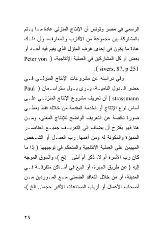 ‫ﺍﻟﺭﺴﻤﻲ ﻓﻲ ﻤﺼﺭ ﻭﺘﻭﻨﺱ ﺃﻥ ﺍﻹﻨﺘﺎﺝ ﺍﻟﻤﻨﺯﻟﻲ ﻋﺎﺩﺓ ﻤـﺎ ﻴـﺘﻡ‬
‫ﺒﺎﻟﻤﺸﺎﺭﻜﺔ ﺒﻴﻥ ﻤﺠﻤﻭﻋﺔ ﻤﻥ ﺍﻷﻗﺎﺭﺏ ﻭﺍﻟﻤﻌﺎﺭﻑ، ﻭﺃﻥ ﺫﻟـﻙ‬
‫ﻋﺎﺩﺓ ﻤﺎ ﻴﻜﻭﻥ ﻓﻲ ﺇﺤﺩﻯ ﻏﺭﻑ ﺍﻟﻤﻨﺯل ﺍﻟﺫﻱ ﻴﻘﻴﻡ ﻓﻴﻪ ﺃﺤـﺩ ﺃﻭ‬
‫ﺒﻌﺽ ﺃﻭ ﻜل ﺍﻟﻤﺸﺎﺭﻜﻴﻥ ﻓﻲ ﺍﻟﻌﻤﻠﻴﺔ ﺍﻹﻨﺘﺎﺠﻴﺔ، ) ‪Peter von‬‬
                                  ‫152 ‪.( sivers, 87, p‬‬
‫ﻭﻓﻲ ﺩﺭﺍﺴﺘﻪ ﻋﻥ ﻤﺸﺭﻭﻋﺎﺕ ﺍﻹﻨﺘﺎﺝ ﺍﻟﻤﻨﺯﻟـﻲ ﻓـﻲ‬
‫ﺤﻀﺭ ﺍﻟـﺩﻭل ﺍﻟﻨﺎﻤﻴـﺔ، ﻴـﺭﻯ ﺒـﻭل ﺴﺘﺭﺍﺴـﻤﺎﻥ ) ‪Paul‬‬
‫‪ ( strassmann‬ﺃﻥ ﺘﻌﺭﻴﻑ ﻤﺸﺭﻭﻉ ﺍﻹﻨﺘﺎﺝ ﺍﻟﻤﻨﺯﻟـﻲ ﻋﻠـﻰ‬
‫ﺃﺴﺎﺱ ﻨﻭﻉ ﺍﻹﻨﺘﺎﺝ ﺃﻭ ﺍﻟﺨﺩﻤﺔ ﺍﻟﻤﻘﺩﻤﺔ ﻤﻥ ﺨﻼﻟﻪ ﻓﻘﻁ ﻴﻌﻁـﻲ‬
‫ﺼﻭﺭﺓ ﻨﺎﻗﺼﺔ ﻋﻥ ﺍﻟﺘﻌﺭﻴﻑ ﺍﻟﻭﺍﻀﺢ ﻟﻺﻨﺘﺎﺝ ﺍﻟﻤﻌﻨﻲ، ﻭﻤـﻥ‬
‫ﻫﻨﺎ ﻓﻬﻭ ﻴﻘﺘﺭﺡ ﺃﻥ ﻴﻀﺎﻑ ﺇﻟﻰ ﺍﻟﺘﻌﺭﻴـﻑ ﺠﻤﻴـﻊ ﺍﻟﻌﻨﺎﺼـﺭ‬
‫ﺍﻟﻤﻤﻴﺯﺓ ﻭﺍﻟﻤﻜﻭﻨﺔ ﻟﻪ ﻭﻤﻥ ﺃﻫﻤﻬﺎ: ﺭﺏ ﺍﻟﻌﻤـل ﺃﻭ ﺍﻟﺸـﺨﺹ‬
‫ﺍﻟﻤﻬﻴﻤﻥ ﻋﻠﻰ ﺍﻟﻌﻤﻠﻴﺔ ﺍﻹﻨﺘﺎﺠﻴﺔ ﻭﺍﻟﻤﺘﺤﻜﻡ ﻓﻲ ﺘﻭﺠﻴﻬﻬﺎ ) ﺇﺫﺍ ﻤﺎ‬
‫ﻜﺎﻥ ﺭﺏ ﺍﻷﺴﺭﺓ ﺃﻡ ﻻ، ﺫﻜﺭ ﺃﻡ ﺃﻨﺜﻰ.. ﺇﻟﺦ (، ﻭﺍﻟﺴﻭﻕ ﺍﻟﻤﻭﺠﻪ‬
‫ﺇﻟﻴﻪ ) ﻋﻥ ﻁﺭﻴﻕ ﺍﻟﺠﻴﺭﺓ، ﺃﻭ ﺍﻟﺒﻴﻊ ﻓﻲ ﺃﻤـﺎﻜﻥ ﻤﺘﻔﺭﻗـﺔ ﻓـﻲ‬
‫ﺍﻟﻤﺩﻴﻨﺔ، ﺃﻭ ﻤﻥ ﺨﻼل ﺍﻟﺘﻌﺎﻗﺩ ﺍﻟﻀﻤﻨﻲ ﻤـﻊ ﺍﻟﻤـﻭﺭﺩﻴﻥ ﻤـﻥ‬
‫ﺃﺼﺤﺎﺏ ﺍﻷﻋﻤﺎل ﺃﻭ ﺃﺭﺒﺎﺏ ﺍﻟﺼﻨﺎﻋﺎﺕ ﺍﻷﻜﺒﺭ ﺤﺠﻤﺎ.. ﺇﻟﺦ (،‬




‫٩٢‬
 