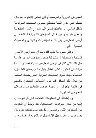 ‫ﺍﻟﻤﻌﺎﺭﺽ ﺍﻟﺩﻭﺭﻴﺔ ﻭﺍﻟﻤﻭﺴﻤﻴﺔ ﻭﺍﻟﺘﻲ ﺘﺴﺘﻤﺭ ﺇﻗﺎﻤﺘﻬـﺎ ﺒﺸـﻜل‬
‫ﻤﻨﺘﻅﻡ ﻋﻠﻰ ﻤﺩﺍﺭ ﺍﻟﺴﻨﺔ ﺘﻀﻁﻠﻊ ﺒﺘﺴﻭﻴﻕ ﺍﻟﻤﻨﺘﺠﺎﺕ ﺍﻟﻤﻨﺯﻟﻴـﺔ‬
‫ﺒﺸﻜل ﺃﺴﺎﺴﻲ ـ ﻏﺎﻟﺒﻴﺘﻬﺎ ﺘﻨﺘﻤﻲ ﺇﻟﻰ ﻤﺸﺭﻭﻉ ﺍﻷﺴﺭ ﺍﻟﻤﻨﺘﺠـﺔ‬
‫ﻭﺒﻌﺽ ﻤﻨﻬﺎ ﻴﺩﺍﺭ ﻤﻥ ﺨﻼل ﺍﻟﻤﻌﺎﺭﺽ ﺍﻟﺘﺴﻭﻴﻘﻴﺔ ﺍﻟﻤﻘﺎﻤﺔ ﻓـﻲ‬
‫ﺃﺭﺽ ﺍﻟﻤﻌﺎﺭﺽ ﻭﻓﻲ ﻗﺎﻋﺔ ﺍﻟﻤﺅﺘﻤﺭﺍﺕ ﻭﺍﻟﻨﻭﺍﺩﻱ ﻭﺍﻟﺠﻤﻌﻴﺎﺕ‬
                                        ‫ﺍﻟﻨﺴﺎﺌﻴﺔ.. ﺇﻟﺦ..‬
‫ﻭﻋﻠﻰ ﻀﻭﺀ ﻤﺎ ﺘﻘﺩﻡ، ﻓﻘﺩ ﻭﺠﺩ ﺃﻥ ﻤﻌـﺎﺭﺽ ﺍﻷﺴـﺭ‬
‫ﺍﻟﻤﻨﺘﺠﺔ ) ﻤﻨﻔﺼﻠﺔ ﺃﻭ ﻤﺸﺘﺭﻜﺔ ﻀﻤﻥ ﻤﻌﺎﺭﺽ ﺃﺨﺭﻯ ﻋﺎﻤـﺔ‬
‫ﻤﺜل ﺘﻠﻙ ﺍﻟﺘﻲ ﺘﻘﺎﻡ ﻓﻲ ﺃﺭﺽ ﺍﻟﻤﻌﺎﺭﺽ ﺒﻤﺩﻴﻨﺔ ﻨﺼـﺭ ﻋـﺩﺓ‬
‫ﻤﺭﺍﺕ ﻓﻲ ﺍﻟﻌﺎﻡ (، ﺘﻌﺘﺒﺭ ﺃﻓﻀل ﺒﺩﻴل ﻤﺘﺎﺡ ﻭﻤﻤﻜﻥ ﻟﻠﻤﻨـﺎﺯل‬
‫ﺍﻟﻤﻨﺘﺠﺔ، ﺤﻴﺙ ﺘﺴﻭﺩ ﺍﻟﻤﻨﺘﺠﺎﺕ ﺍﻟﻤﻨﺯﻟﻴﺔ ﺍﻟﻤﻌﺭﻭﻀﺎﺕ ﺍﻟﻤﻘﺩﻤﺔ‬
‫ﻤﻥ ﺨﻼل ﺘﻠﻙ ﺍﻟﻤﻨﺎﻓﺫ، ﻜﻤﺎ ﻴﻘﻭﻡ ﺍﻷﺸﺨﺎﺹ ﺍﻟﻤﻨﺘﺠﻭﻥ ﺒﺄﻨﻔﺴﻬﻡ‬
‫ﻓﻲ ﻏﺎﻟﺒﻴﺔ ﺍﻷﺤﻭﺍل ـ ﺒﻤﻬﻤﺔ ﻋﺭﺽ ﻤﻨﺘﺠﺎﺘﻬﻡ ﻤـﻥ ﺨـﻼل‬
                                    ‫ﺍﻟﻤﻌﺎﺭﺽ ﺍﻟﻤﺫﻜﻭﺭﺓ.‬
‫ﻭﺒﺎﻹﻀﺎﻓﺔ ﺇﻟﻰ ﺍﻟﻤﻌﻠﻭﻤﺎﺕ ﺍﻟﻤﺘﻘﺩﻤﺔ ﺍﻟﺘﻲ ﺘﻡ ﺍﻟﺘﻭﺼـل‬
‫ﺇﻟﻴﻬﺎ ﻤﻥ ﺨﻼل ﺘﺠﻭﺍﻻﺘﻨﺎ ﺍﻻﺴﺘﻜﺸﺎﻓﻴﺔ، ﻓﻘﺩ ﻟﻭﺤﻅ ﺃﻥ ﺍﻟﻌﺩﻴـﺩ‬
‫ﻤﻥ ﺍﻟﻤﺴﺌﻭﻟﻴﻥ ﺍﻟﺫﻴﻥ ﻴﺭﻓﻀـﻭﻥ ﺘﻘـﺩﻴﻡ ﺘﺴـﺠﻴﻼﺕ ﻤﺩﻭﻨـﺔ،‬
‫ﻴﺼﺭﺤﻭﻥ ـ ﻋﻠﻰ ﺴﺒﻴل ﺍﻻﺴﺘﺴﻬﺎل ﺃﻭ ﺍﻟﺘﻤﻭﻴﻪ ﺃﻭ ﺨﻼﻓـﻪ ـ‬


‫٠٠٣‬
 