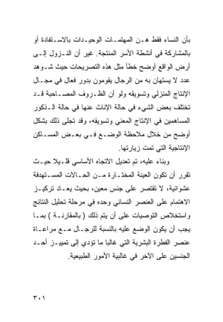 ‫ﺒﺄﻥ ﺍﻟﻨﺴﺎﺀ ﻓﻘﻁ ﻫـﻥ ﺍﻟﻤﻬﺘﻤـﺎﺕ ﺍﻟﻭﺤﻴـﺩﺍﺕ ﺒﺎﻻﺴـﺘﻔﺎﺩﺓ ﺃﻭ‬
‫ﺒﺎﻟﻤﺸﺎﺭﻜﺔ ﻓﻲ ﺃﻨﺸﻁﺔ ﺍﻷﺴﺭ ﺍﻟﻤﻨﺘﺠﺔ. ﻏﻴﺭ ﺃﻥ ﺍﻟﻨـﺯﻭل ﺇﻟـﻰ‬
‫ﺃﺭﺽ ﺍﻟﻭﺍﻗﻊ ﺃﻭﻀﺢ ﺨﻁﺄ ﻤﺜل ﻫﺫﻩ ﺍﻟﺘﺼﺭﻴﺤﺎﺕ ﺤﻴﺙ ﺸـﻭﻫﺩ‬
‫ﻋﺩﺩ ﻻ ﻴﺴﺘﻬﺎﻥ ﺒﻪ ﻤﻥ ﺍﻟﺭﺠﺎل ﻴﻘﻭﻤﻭﻥ ﺒﺩﻭﺭ ﻓﻌﺎل ﻓﻲ ﻤﺠـﺎل‬
‫ﺍﻹﻨﺘﺎﺝ ﺍﻟﻤﻨﺯﻟﻲ ﻭﺘﺴﻭﻴﻘﻪ ﻭﻟﻭ ﺃﻥ ﺍﻟﻅـﺭﻭﻑ ﺍﻟﻤﺼـﺎﺤﺒﺔ ﻗـﺩ‬
‫ﺘﺨﺘﻠﻑ ﺒﻌﺽ ﺍﻟﺸﻲﺀ ﻓﻲ ﺤﺎﻟﺔ ﺍﻹﻨﺎﺙ ﻋﻨﻬﺎ ﻓﻲ ﺤﺎﻟﺔ ﺍﻟـﺫﻜﻭﺭ‬
‫ﺍﻟﻤﺴﺎﻫﻤﻴﻥ ﻓﻲ ﺍﻹﻨﺘﺎﺝ ﺍﻟﻤﻌﻨﻲ ﻭﺘﺴﻭﻴﻘﻪ، ﻭﻗﺩ ﺘﺠﻠﻰ ﺫﻟﻙ ﺒﺸﻜل‬
‫ﺃﻭﻀﺢ ﻤﻥ ﺨﻼل ﻤﻼﺤﻅﺔ ﺍﻟﻭﻀـﻊ ﻓـﻲ ﺒﻌـﺽ ﺍﻟﻤﺴـﺎﻜﻥ‬
                             ‫ﺍﻹﻨﺘﺎﺠﻴﺔ ﺍﻟﺘﻲ ﺘﻤﺕ ﺯﻴﺎﺭﺘﻬﺎ.‬
‫ﻭﺒﻨﺎﺀ ﻋﻠﻴﻪ، ﺘﻡ ﺘﻌﺩﻴل ﺍﻻﺘﺠﺎﻩ ﺍﻷﺴﺎﺴﻲ ﻗﻠـﻴﻼ ﺤﻴـﺙ‬
‫ﺘﻘﺭﺭ ﺃﻥ ﺘﻜﻭﻥ ﺍﻟﻌﻴﻨﺔ ﺍﻟﻤﺨﺘـﺎﺭﺓ ﻤـﻥ ﺍﻟﺤـﺎﻻﺕ ﺍﻟﻤﺴـﺘﻬﺩﻓﺔ‬
‫ﻋﺸﻭﺍﺌﻴﺔ، ﻻ ﺘﻘﺘﺼﺭ ﻋﻠﻰ ﺠﻨﺱ ﻤﻌﻴﻥ، ﺒﺤﻴﺙ ﻴﻌـﺎﺩ ﺘﺭﻜﻴـﺯ‬
‫ﺍﻻﻫﺘﻤﺎﻡ ﻋﻠﻰ ﺍﻟﻌﻨﺼﺭ ﺍﻟﻨﺴﺎﺌﻲ ﻭﺤﺩﻩ ﻓﻲ ﻤﺭﺤﻠﺔ ﺘﺤﻠﻴل ﺍﻟﻨﺘﺎﺌﺞ‬
‫ﻭﺍﺴﺘﺨﻼﺹ ﺍﻟﺘﻭﺼﻴﺎﺕ ﻋﻠﻰ ﺃﻥ ﻴﺘﻡ ﺫﻟﻙ ) ﺒﺎﻟﻤﻘﺎﺭﻨـﺔ ( ﺒﻤـﺎ‬
‫ﻴﺠﺏ ﺃﻥ ﻴﻜﻭﻥ ﺍﻟﻭﻀﻊ ﻋﻠﻴﻪ ﺒﺎﻟﻨﺴﺒﺔ ﻟﻠﺭﺠـﺎل ﻤـﻊ ﻤﺭﺍﻋـﺎﺓ‬
‫ﻋﻨﺼﺭ ﺍﻟﻔﻁﺭﺓ ﺍﻟﺒﺸﺭﻴﺔ ﺍﻟﺘﻲ ﻏﺎﻟ ‪‬ﺎ ﻤﺎ ﺘﺅﺩﻱ ﺇﻟﻰ ﺘﻤﻴﻴـﺯ ﺃﺤـﺩ‬
                         ‫ﺒ‬
            ‫ﺍﻟﺠﻨﺴﻴﻥ ﻋﻠﻰ ﺍﻵﺨﺭ ﻓﻲ ﻏﺎﻟﺒﻴﺔ ﺍﻷﻤﻭﺭ ﺍﻟﻁﺒﻴﻌﻴﺔ.‬




‫١٠٣‬
 