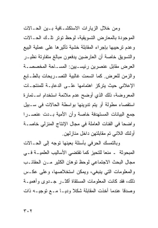 ‫ﻭﻤﻥ ﺨﻼل ﺍﻟﺯﻴﺎﺭﺍﺕ ﺍﻻﺴﺘﻜﺸـﺎﻓﻴﺔ ﺒـﻴﻥ ﺍﻟﺤـﺎﻻﺕ‬
‫ﺍﻟﻤﻭﺠﻭﺩﺓ ﺒﺎﻟﻤﻌﺎﺭﺽ ﺍﻟﺘﺴﻭﻴﻘﻴﺔ، ﻟﻭﺤﻅ ﺘﻭﺘﺭ ﺘﻠـﻙ ﺍﻟﺤـﺎﻻﺕ‬
‫ﻭﻋﺩﻡ ﺘﺭﺤﻴﺒﻬﺎ ﺒﺈﺠﺭﺍﺀ ﺍﻟﻤﻘﺎﺒﻠﺔ ﺨﺸﻴﺔ ﺘﺄﺜﻴﺭﻫﺎ ﻋﻠﻰ ﻋﻤﻠﻴﺔ ﺍﻟﺒﻴﻊ‬
‫ﻭﺍﻟﺘﺴﻭﻴﻕ ﺨﺎﺼﺔ ﺃﻥ ﺍﻟﻌﺎﺭﻀﻴﻥ ﻴﺩﻓﻌﻭﻥ ﻤﺒﺎﻟﻎ ﻤﺘﻔﺎﻭﺘﺔ ﻨﻅﻴـﺭ‬
‫ﺍﻟﻌﺭﺽ ﻤﻘﺎﺒل ﻋﻨﺼﺭﻴﻥ ﺭﺌﻴﺴـﻴﻴﻥ: ﺍﻟﻤﺴـﺎﺤﺔ ﺍﻟﻤﺨﺼﺼـﺔ‬
‫ﻭﺍﻟﺯﻤﻥ ﻟﻠﻌﺭﺽ. ﻜﻤﺎ ﺍﺘﺴﻤﺕ ﻏﺎﻟﺒﻴﺔ ﺍﻟﺘﺼـﺭﻴﺤﺎﺕ ﺒﺎﻟﻁـﺎﺒﻊ‬
‫ﺍﻹﻋﻼﻨﻲ ﺤﻴﺙ ﻴﺘﺭﻜﺯ ﺍﻫﺘﻤﺎﻤﻬﺎ ﻋﻠـﻰ ﺍﻟﺩﻋﺎﻴـﺔ ﻟﻠﻤﻨﺘﺠـﺎﺕ‬
‫ﺍﻟﻤﻌﺭﻭﻀﺔ، ﺫﻟﻙ ﺍﻟﺫﻱ ﺃﻭﻀﺢ ﻋﺩﻡ ﻤﻼﺌﻤﺔ ﺍﺴﺘﺨﺩﺍﻡ ﺍﺴـﺘﻤﺎﺭﺓ‬
‫ﺍﺴﺘﻘﺼﺎﺀ ﻤﻁﻭﻟﺔ ﺃﻭ ﻴﺘﻡ ﺘﺩﻭﻴﻨﻬﺎ ﺒﻭﺍﺴﻁﺔ ﺍﻟﺤﺎﻻﺕ ﻓﻲ ﺴـﺒﻴل‬
‫ﺠﻤﻊ ﺍﻟﺒﻴﺎﻨﺎﺕ ﺍﻟﻤﺴﺘﻬﺩﻓﺔ ﺨﺎﺼﺔ ﻭﺃﻥ ﺍﻷﻤﻴﺔ ﺒـﺩﺕ ﻋﻨﺼـ ‪‬ﺍ‬
 ‫ﺭ‬
‫ﻭﺍﻀ ‪‬ﺎ ﻓﻲ ﺍﻟﻔﺌﺎﺕ ﺍﻟﻌﺎﻤﻠﺔ ﻓﻲ ﻤﺠﺎل ﺍﻹﻨﺘﺎﺝ ﺍﻟﻤﻨﺯﻟﻲ ﺨﺎﺼـﺔ‬
                                                ‫ﺤ‬
                   ‫ﺃﻭﻟﺌﻙ ﺍﻟﻼﺌﻲ ﺘﻡ ﻤﻘﺎﺒﻠﺘﻬﻥ ﺩﺍﺨل ﻤﻨﺎﺯﻟﻬﻥ.‬
‫ﻭﺒﺎﻟﺘﻤﺴﻙ ﺍﻟﺤﺭﻓﻲ ﺒﺄﺴﺌﻠﺔ ﺒﻌﻴﻨﻬﺎ ﺘﻭﺠﻪ ﺇﻟﻰ ﺍﻟﺤـﺎﻻﺕ‬
‫ﺍﻟﻤﺒﺤﻭﺜﺔ ـ ﻤﻨ ‪‬ﺎ ﻟﻠﺘﺤﻴﺯ ﻜﻤﺎ ﺘﻘﺘﻀﻲ ﺍﻷﺴﺎﻟﻴﺏ ﺍﻟﻌﻠﻤﻴـﺔ ﻓـﻲ‬
                                       ‫ﻌ‬
‫ﻤﺠﺎل ﺍﻟﺒﺤﺙ ﺍﻻﺠﺘﻤﺎﻋﻲ ﻟﻭﺤﻅ ﺘﻭﻫﺎﻥ ﺍﻟﻜﺜﻴﺭ ﻤـﻥ ﺍﻟﺤﻘﺎﺌـﺏ‬
‫ﻭﺍﻟﻤﻌﻠﻭﻤﺎﺕ ﺍﻟﺘﻲ ﻴﻨﺒﻐﻲ، ﻭﻴﻤﻜﻥ ﺍﺴﺘﺨﻼﺼﻬﺎ، ﻭﻋﻠﻰ ﻋﻜـﺱ‬
‫ﺫﻟﻙ، ﻓﻘﺩ ﻜﺎﻨﺕ ﺍﻟﻤﻌﻠﻭﻤﺎﺕ ﺍﻟﻤﺴﺘﻘﺎﺓ ﺃﻜﺜـﺭ ﺠـﺩﻭﻯ ﻭﺃﻫﻤﻴـﺔ‬
‫ﻭﺼﺩ ﹰﺎ ﻋﻨﺩﻤﺎ ﺃﺨﺫﺕ ﺍﻟﻤﻘﺎﺒﻠﺔ ﺸﻜﻼ ﻭﺩ ‪‬ـﺎ ﻤـﻊ ﺘﻭﺠﻴـﻪ ﺫﺍﺕ‬
                 ‫ﹰ ﻴ‬                           ‫ﻗ‬


‫٢٠٣‬
 