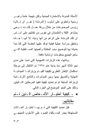 ‫ﺍﻷﺴﺌﻠﺔ ﺍﻟﻤﺩﻭﻨﺔ ﺒﺎﻻﺴﺘﻤﺎﺭﺓ ﺍﻟﻤﺒﺩﺌﻴﺔ ﻭﻟﻜﻥ ﺒﻠﻬﺠﺔ ﻋﺎﻤﺔ ﻭﻏﻴـﺭ‬
‫ﺭﺴﻤﻴﺔ ﻭﺘﻨﻁﻭﻱ ﻋﻠﻰ ﺃﺴﻠﻭﺏ ) ﺍﻟﺩﺭﺩﺸﺔ ( ﻏﻴـﺭ ﺃﻥ ﺘـﻼﻭﺓ‬
‫ﺭﺅﻭﺱ ﺍﻟﻤﻭﻀﻭﻋﺎﺕ ﻤﻥ ﺨﻼل ﻭﺭﻗﺔ ﻋﻤـل ﻜﺎﻨـﺕ ﺘـﻭﺤﻲ‬
‫ﺒﻤﺸﺎﻋﺭ ﺍﻟﺜﻘﺔ ﻭﺍﻻﻁﻤﺌﻨﺎﻥ ﻓﻲ ﻨﻔﻭﺱ ﻤﻥ ﺘﻘﺎﺒﻠﻬﻡ ﻋﻠﻰ ﺃﺴـﺎﺱ‬
‫ﺃﻥ ﺘﻠﻙ ﺍﻟﺩﺭﺩﺸﺔ ﻋﻠﻰ ﺍﻟﺭﻏﻡ ﻤﻥ ﺃﻨﻬﺎ ﻭﺩﻴﺔ، ﺇﻻ ﺃﻨﻬـﺎ ﺠـﺎﺩﺓ‬
‫ﻭﺘﺘﻌﻠﻕ ﺒﺩﺭﺍﺴﺔ ﻋﻤﻠﻴﺔ ﻓﻌﻠﻴﺔ ﺘﺅﻜﺩ ﻋﻠﻴﻬﺎ ﺍﻟﻤﻘﺩﻤﺔ ﺍﻟﺘﻲ ﻜﻨﺎ ﻨﺒﺩﺃ‬
‫ﺤﺩﻴﺜﻨﺎ ﺒﻬﺎ ﻟﺘﻭﻀﻴﺢ ﺴﺒﺏ ﺍﻟﻤﻘﺎﺒﻠﺔ ﻭﺃﻫﻤﻴﺘﻬﺎ ﺍﻟﻤﺴـﺘﻘﺒﻠﻴﺔ ﺍﻟﺘـﻲ‬
                       ‫ﺴﺘﻌﻡ ﺍﻟﺠﻤﻴﻊ ﺒﻤﻌﻠﻭﻤﺎﺕ ﺇﺭﺸﺎﺩﻴﺔ ﻨﺎﻓﻌﺔ.‬
‫ﻭﺒﺎﻨﺘﻬﺎﺀ ﻫﺫﻩ ﺍﻟﺯﻴﺎﺭﺍﺕ ﺍﻟﺘﻤﻬﻴﺩﻴﺔ ﺍﻟﺘﻲ ﺘﻤﺕ ﻋﻠﻰ ﻤﺩﻯ‬
‫ﻨﺤﻭ ﺜﻼﺜﺔ ﺃﺸﻬﺭ ﻤﻨﺫ ﺒﺩﺍﻴﺔ ﻋﺎﻡ ٨٩٩١ ﺘﻡ ﺍﻻﻨﺘﻘﺎل ﺇﻟﻰ ﻤﺭﺤﻠﺔ‬
‫ﺍﺴﺘﻜﻤﺎل ﺍﻹﻁﺎﺭ ﺍﻟﻨﻅﺭﻱ ﻟﻜﻴﻔﻴﺔ ﺍﻟﻘﻴـﺎﻡ ﺒﺯﻴﺎﺭﺍﺘﻨـﺎ ﺍﻟﻤﻴﺩﺍﻨﻴـﺔ‬
‫ﺍﻟﻨﻬﺎﺌﻴﺔ ﻭﺍﻟﺘﻨﺴﻴﻕ ﺒﻴﻨﻬﺎ ﻭﺒﻴﻥ ﺍﻟﻤﺅﺸﺭﺍﺕ ﻭﺍﻟﻨﺘﺎﺌﺞ ﺍﻹﺭﺸـﺎﺩﻴﺔ‬
‫ﻟﺯﻴﺎﺭﺍﺘﻨﺎ ﺍﻟﺴﺎﺒﻘﺔ ﺜﻡ ﺘﻡ ﺘﺤﺩﻴﺩ ﻜﻴﻔﻴﺔ ﺘﻨﻔﻴﺫ ﺍﻟﻤﺭﺤﻠﺘﻴﻥ ﺍﻟﺘـﺎﻟﻴﺘﻴﻥ‬
                 ‫ﻭﺫﻟﻙ ﻋﻠﻰ ﺍﻟﻨﺤﻭ ﺍﻟﻤﻭﻀﺢ ﻓﻲ ﺍﻟﺠﺯﺀ ﺍﻟﺘﺎﻟﻲ.‬

‫• ـ ﻜﻴﻔﻴﺔ ﺍﺨﺘﻴـﺎﺭ ﺍﻷﺸـﺨﺎﺹ ﺍﻟـﺫﻴﻥ ﺘـﺘﻡ‬
                                               ‫ﻤﻘﺎﺒﻠﺘﻬﻡ:‬
‫ﻗﺒل ﺘﺤﺩﻴﺩ ﺍﻟﻜﻴﻔﻴﺔ ﺍﻟﺘﻲ ﺘـﻡ ﺒﻬـﺎ ﺍﺨﺘﻴـﺎﺭ ﺍﻟﺤـﺎﻻﺕ‬
‫ﺍﻟﻤﺴﺘﻬﺩﻓﺔ ﻴﺠﺩﺭ ﺍﻟﺒﺩﺀ ﺒﺈﻟﻘﺎﺀ ﺍﻟﻀﻭﺀ ﻋﻠﻰ ﺍﻷﺴﻠﻭﺏ ﺍﻟﻤﻨﻬﺠـﻲ‬

‫٣٠٣‬
 