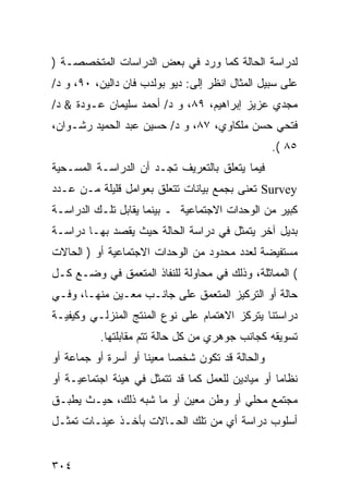 ‫ﻟﺩﺭﺍﺴﺔ ﺍﻟﺤﺎﻟﺔ ﻜﻤﺎ ﻭﺭﺩ ﻓﻲ ﺒﻌﺽ ﺍﻟﺩﺭﺍﺴﺎﺕ ﺍﻟﻤﺘﺨﺼﺼـﺔ )‬
‫ﻋﻠﻰ ﺴﺒﻴل ﺍﻟﻤﺜﺎل ﺍﻨﻅﺭ ﺇﻟﻰ: ﺩﻴﻭ ﺒﻭﻟﺩﺏ ﻓﺎﻥ ﺩﺍﻟﻴﻥ، ٠٩، ﻭ ﺩ/‬
‫ﻤﺠﺩﻱ ﻋﺯﻴﺯ ﺇﺒﺭﺍﻫﻴﻡ، ٩٨، ﻭ ﺩ/ ﺃﺤﻤﺩ ﺴﻠﻴﻤﺎﻥ ﻋـﻭﺩﺓ & ﺩ/‬
‫ﻓﺘﺤﻲ ﺤﺴﻥ ﻤﻠﻜﺎﻭﻱ، ٧٨، ﻭ ﺩ/ ﺤﺴﻴﻥ ﻋﺒﺩ ﺍﻟﺤﻤﻴﺩ ﺭﺸـﻭﺍﻥ،‬
                                                   ‫٥٨ (.‬
‫ﻓﻴﻤﺎ ﻴﺘﻌﻠﻕ ﺒﺎﻟﺘﻌﺭﻴﻑ ﺘﺠـﺩ ﺃﻥ ﺍﻟﺩﺭﺍﺴـﺔ ﺍﻟﻤﺴـﺤﻴﺔ‬
‫‪ Survey‬ﺘﻌﻨﻰ ﺒﺠﻤﻊ ﺒﻴﺎﻨﺎﺕ ﺘﺘﻌﻠﻕ ﺒﻌﻭﺍﻤل ﻗﻠﻴﻠﺔ ﻤـﻥ ﻋـﺩﺩ‬
‫ﻜﺒﻴﺭ ﻤﻥ ﺍﻟﻭﺤﺩﺍﺕ ﺍﻻﺠﺘﻤﺎﻋﻴﺔ ـ ﺒﻴﻨﻤﺎ ﻴﻘﺎﺒل ﺘﻠـﻙ ﺍﻟﺩﺭﺍﺴـﺔ‬
‫ﺒﺩﻴل ﺁﺨﺭ ﻴﺘﻤﺜل ﻓﻲ ﺩﺭﺍﺴﺔ ﺍﻟﺤﺎﻟﺔ ﺤﻴﺙ ﻴﻘﺼﺩ ﺒﻬـﺎ ﺩﺭﺍﺴـﺔ‬
‫ﻤﺴﺘﻔﻴﻀﺔ ﻟﻌﺩﺩ ﻤﺤﺩﻭﺩ ﻤﻥ ﺍﻟﻭﺤﺩﺍﺕ ﺍﻻﺠﺘﻤﺎﻋﻴﺔ ﺃﻭ ) ﺍﻟﺤﺎﻻﺕ‬
‫( ﺍﻟﻤﻤﺎﺜﻠﺔ، ﻭﺫﻟﻙ ﻓﻲ ﻤﺤﺎﻭﻟﺔ ﻟﻠﻨﻔﺎﺫ ﺍﻟﻤﺘﻌﻤﻕ ﻓﻲ ﻭﻀـﻊ ﻜـل‬
‫ﺤﺎﻟﺔ ﺃﻭ ﺍﻟﺘﺭﻜﻴﺯ ﺍﻟﻤﺘﻌﻤﻕ ﻋﻠﻰ ﺠﺎﻨـﺏ ﻤﻌـﻴﻥ ﻤﻨﻬـﺎ، ﻭﻓـﻲ‬
‫ﺩﺭﺍﺴﺘﻨﺎ ﻴﺘﺭﻜﺯ ﺍﻻﻫﺘﻤﺎﻡ ﻋﻠﻰ ﻨﻭﻉ ﺍﻟﻤﻨﺘﺞ ﺍﻟﻤﻨﺯﻟـﻲ ﻭﻜﻴﻔﻴـﺔ‬
           ‫ﺘﺴﻭﻴﻘﻪ ﻜﺠﺎﻨﺏ ﺠﻭﻫﺭﻱ ﻤﻥ ﻜل ﺤﺎﻟﺔ ﺘﺘﻡ ﻤﻘﺎﺒﻠﺘﻬﺎ.‬
‫ﻭﺍﻟﺤﺎﻟﺔ ﻗﺩ ﺘﻜﻭﻥ ﺸﺨ ‪‬ﺎ ﻤﻌﻴ ﹰﺎ ﺃﻭ ﺃﺴﺭﺓ ﺃﻭ ﺠﻤﺎﻋﺔ ﺃﻭ‬
                     ‫ﻨ‬      ‫ﺼ‬
‫ﻨﻅﺎ ‪‬ﺎ ﺃﻭ ﻤﻴﺎﺩﻴﻥ ﻟﻠﻌﻤل ﻜﻤﺎ ﻗﺩ ﺘﺘﻤﺜل ﻓﻲ ﻫﻴﺌﺔ ﺍﺠﺘﻤﺎﻋﻴـﺔ ﺃﻭ‬
                                                   ‫ﻤ‬
‫ﻤﺠﺘﻤﻊ ﻤﺤﻠﻲ ﺃﻭ ﻭﻁﻥ ﻤﻌﻴﻥ ﺃﻭ ﻤﺎ ﺸﺒﻪ ﺫﻟﻙ، ﺤﻴـﺙ ﻴﻁﺒـﻕ‬
‫ﺃﺴﻠﻭﺏ ﺩﺭﺍﺴﺔ ﺃﻱ ﻤﻥ ﺘﻠﻙ ﺍﻟﺤـﺎﻻﺕ ﺒﺄﺨـﺫ ﻋﻴﻨـﺎﺕ ﺘﻤﺜـل‬


‫٤٠٣‬
 