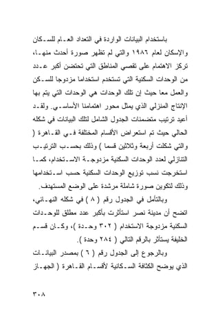 ‫ﺒﺎﺴﺘﺨﺩﺍﻡ ﺍﻟﺒﻴﺎﻨﺎﺕ ﺍﻟﻭﺍﺭﺩﺓ ﻓﻲ ﺍﻟﺘﻌﺩﺍﺩ ﺍﻟﻌـﺎﻡ ﻟﻠﺴـﻜﺎﻥ‬
‫ﻭﺍﻹﺴﻜﺎﻥ ﻟﻌﺎﻡ ٦٨٩١ ﻭﺍﻟﺘﻲ ﻟﻡ ﺘﻅﻬﺭ ﺼﻭﺭﺓ ﺃﺤﺩﺙ ﻤﻨﻬـﺎ،‬
‫ﺘﺭﻜﺯ ﺍﻻﻫﺘﻤﺎﻡ ﻋﻠﻰ ﺘﻘﺼﻲ ﺍﻟﻤﻨﺎﻁﻕ ﺍﻟﺘﻲ ﺘﺤﺘﻀﻥ ﺃﻜﺒﺭ ﻋـﺩﺩ‬
‫ﻤﻥ ﺍﻟﻭﺤﺩﺍﺕ ﺍﻟﺴﻜﻨﻴﺔ ﺍﻟﺘﻲ ﺘﺴﺘﺨﺩﻡ ﺍﺴﺘﺨﺩﺍ ‪‬ﺎ ﻤﺯﺩﻭ ‪‬ﺎ ﻟﻠﺴـﻜﻥ‬
        ‫ﺠ‬       ‫ﻤ‬
‫ﻭﺍﻟﻌﻤل ﻤ ‪‬ﺎ ﺤﻴﺙ ﺇﻥ ﺘﻠﻙ ﺍﻟﻭﺤﺩﺍﺕ ﻫﻲ ﺍﻟﻭﺤﺩﺍﺕ ﺍﻟﺘﻲ ﻴﺘﻡ ﺒﻬﺎ‬
                                            ‫ﻌ‬
‫ﺍﻹﻨﺘﺎﺝ ﺍﻟﻤﻨﺯﻟﻲ ﺍﻟﺫﻱ ﻴﻤﺜل ﻤﺤﻭﺭ ﺍﻫﺘﻤﺎﻤﻨﺎ ﺍﻷﺴﺎﺴـﻲ. ﻭﻟﻘـﺩ‬
‫ﺃﻋﻴﺩ ﺘﺭﺘﻴﺏ ﻤﺘﻀﻤﻨﺎﺕ ﺍﻟﺠﺩﻭل ﺍﻟﺸﺎﻤل ﻟﺘﻠﻙ ﺍﻟﺒﻴﺎﻨﺎﺕ ﻓﻲ ﺸﻜﻠﻪ‬
‫ﺍﻟﺤﺎﻟﻲ ﺤﻴﺙ ﺘﻡ ﺍﺴﺘﻌﺭﺍﺽ ﺍﻷﻗﺴﺎﻡ ﺍﻟﻤﺨﺘﻠﻔﺔ ﻓـﻲ ﺍﻟﻘـﺎﻫﺭﺓ )‬
‫ﻭﺍﻟﺘﻲ ﺸﻜﻠﺕ ﺃﺭﺒﻌﺔ ﻭﺜﻼﺜﻴﻥ ﻗﺴ ‪‬ﺎ ( ﻭﺫﻟﻙ ﺒﺤﺴـﺏ ﺍﻟﺘﺭﺘﻴـﺏ‬
                       ‫ﻤ‬
‫ﺍﻟﺘﻨﺎﺯﻟﻲ ﻟﻌﺩﺩ ﺍﻟﻭﺤﺩﺍﺕ ﺍﻟﺴﻜﻨﻴﺔ ﻤﺯﺩﻭﺠـﺔ ﺍﻻﺴـﺘﺨﺩﺍﻡ، ﻜﻤـﺎ‬
‫ﺍﺴﺘﺨﺭﺠﺕ ﻨﺴﺏ ﺘﻭﺯﻴﻊ ﺍﻟﻭﺤﺩﺍﺕ ﺍﻟﺴﻜﻨﻴﺔ ﺤﺴﺏ ﺍﺴـﺘﺨﺩﺍﻤﻬﺎ‬
  ‫ﻭﺫﻟﻙ ﻟﺘﻜﻭﻴﻥ ﺼﻭﺭﺓ ﺸﺎﻤﻠﺔ ﻤﺭﺸﺩﺓ ﻋﻠﻰ ﺍﻟﻭﻀﻊ ﺍﻟﻤﺴﺘﻬﺩﻑ.‬
‫ﻭﺒﺎﻟﺘﺄﻤل ﻓﻲ ﺍﻟﺠﺩﻭل ﺭﻗﻡ ) ٨ ( ﻓﻲ ﺸﻜﻠﻪ ﺍﻟﻨﻬـﺎﺌﻲ،‬
‫ﺍﺘﻀﺢ ﺃﻥ ﻤﺩﻴﻨﺔ ﻨﺼﺭ ﺍﺴﺘﺄﺜﺭﺕ ﺒﺄﻜﺒﺭ ﻋﺩﺩ ﻤﻁﻠﻕ ﻟﻠﻭﺤـﺩﺍﺕ‬
‫ﺍﻟﺴﻜﻨﻴﺔ ﻤﺯﺩﻭﺠﺔ ﺍﻻﺴﺘﺨﺩﺍﻡ ) ٢٠٣ ﻭﺤـﺩﺓ (، ﻭﻜـﺎﻥ ﻗﺴـﻡ‬
                ‫ﺍﻟﺨﻠﻴﻔﺔ ﻴﺴﺘﺄﺜﺭ ﺒﺎﻟﺭﻗﻡ ﺍﻟﺘﺎﻟﻲ ) ٤٨٢ ﻭﺤﺩﺓ (.‬
‫ﻭﺒﺎﻟﺭﺠﻭﻉ ﺇﻟﻰ ﺍﻟﺠﺩﻭل ﺭﻗﻡ ) ٦ ( ﺒﻤﺼﺩﺭ ﺍﻟﺒﻴﺎﻨـﺎﺕ‬
‫ﺍﻟﺫﻱ ﻴﻭﻀﺢ ﺍﻟﻜﺜﺎﻓﺔ ﺍﻟﺴـﻜﺎﻨﻴﺔ ﻷﻗﺴـﺎﻡ ﺍﻟﻘـﺎﻫﺭﺓ ) ﺍﻟﺠﻬـﺎﺯ‬


‫٨٠٣‬
 