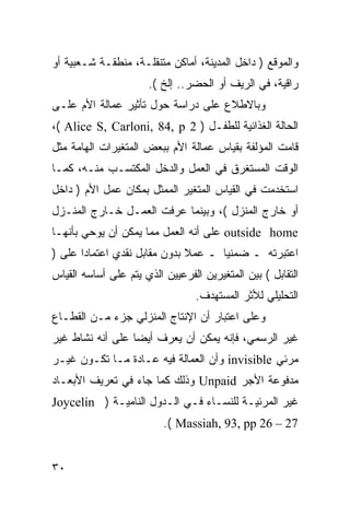 ‫ﻭﺍﻟﻤﻭﻗﻊ ) ﺩﺍﺨل ﺍﻟﻤﺩﻴﻨﺔ، ﺃﻤﺎﻜﻥ ﻤﺘﻨﻘﻠـﺔ، ﻤﻨﻁﻘـﺔ ﺸـﻌﺒﻴﺔ ﺃﻭ‬
                      ‫ﺭﺍﻗﻴﺔ، ﻓﻲ ﺍﻟﺭﻴﻑ ﺃﻭ ﺍﻟﺤﻀﺭ.. ﺇﻟﺦ (.‬
‫ﻭﺒﺎﻻﻁﻼﻉ ﻋﻠﻰ ﺩﺭﺍﺴﺔ ﺤﻭل ﺘﺄﺜﻴﺭ ﻋﻤﺎﻟﺔ ﺍﻷﻡ ﻋﻠـﻰ‬
‫ﺍﻟﺤﺎﻟﺔ ﺍﻟﻐﺫﺍﺌﻴﺔ ﻟﻠﻁﻔـل ) 2 ‪،( Alice S, Carloni, 84, p‬‬
‫ﻗﺎﻤﺕ ﺍﻟﻤﺅﻟﻔﺔ ﺒﻘﻴﺎﺱ ﻋﻤﺎﻟﺔ ﺍﻷﻡ ﺒﺒﻌﺽ ﺍﻟﻤﺘﻐﻴﺭﺍﺕ ﺍﻟﻬﺎﻤﺔ ﻤﺜل‬
‫ﺍﻟﻭﻗﺕ ﺍﻟﻤﺴﺘﻐﺭﻕ ﻓﻲ ﺍﻟﻌﻤل ﻭﺍﻟﺩﺨل ﺍﻟﻤﻜﺘﺴـﺏ ﻤﻨـﻪ، ﻜﻤـﺎ‬
‫ﺍﺴﺘﺨﺩﻤﺕ ﻓﻲ ﺍﻟﻘﻴﺎﺱ ﺍﻟﻤﺘﻐﻴﺭ ﺍﻟﻤﻤﺜل ﺒﻤﻜﺎﻥ ﻋﻤل ﺍﻷﻡ ) ﺩﺍﺨل‬
‫ﺃﻭ ﺨﺎﺭﺝ ﺍﻟﻤﻨﺯل (، ﻭﺒﻴﻨﻤﺎ ﻋﺭﻓﺕ ﺍﻟﻌﻤـل ﺨـﺎﺭﺝ ﺍﻟﻤﻨـﺯل‬
‫‪ outside home‬ﻋﻠﻰ ﺃﻨﻪ ﺍﻟﻌﻤل ﻤﻤﺎ ﻴﻤﻜﻥ ﺃﻥ ﻴﻭﺤﻲ ﺒﺄﻨﻬـﺎ‬
‫ﺍﻋﺘﺒﺭﺘﻪ ـ ﻀﻤﻨ ‪‬ﺎ ـ ﻋﻤﻼ ﺒﺩﻭﻥ ﻤﻘﺎﺒل ﻨﻘﺩﻱ ﺍﻋﺘﻤﺎ ‪‬ﺍ ﻋﻠﻰ )‬
       ‫ﺩ‬                       ‫ﹰ‬      ‫ﻴ‬
‫ﺍﻟﺘﻘﺎﺒل ( ﺒﻴﻥ ﺍﻟﻤﺘﻐﻴﺭﻴﻥ ﺍﻟﻔﺭﻋﻴﻴﻥ ﺍﻟﺫﻱ ﻴﺘﻡ ﻋﻠﻰ ﺃﺴﺎﺴﻪ ﺍﻟﻘﻴﺎﺱ‬
                                 ‫ﺍﻟﺘﺤﻠﻴﻠﻲ ﻟﻸﺜﺭ ﺍﻟﻤﺴﺘﻬﺩﻑ.‬
‫ﻭﻋﻠﻰ ﺍﻋﺘﺒﺎﺭ ﺃﻥ ﺍﻹﻨﺘﺎﺝ ﺍﻟﻤﻨﺯﻟﻲ ﺠﺯﺀ ﻤـﻥ ﺍﻟﻘﻁـﺎﻉ‬
‫ﻏﻴﺭ ﺍﻟﺭﺴﻤﻲ، ﻓﺈﻨﻪ ﻴﻤﻜﻥ ﺃﻥ ﻴﻌﺭﻑ ﺃﻴ ‪‬ﺎ ﻋﻠﻰ ﺃﻨﻪ ﻨﺸﺎﻁ ﻏﻴﺭ‬
                  ‫ﻀ‬
‫ﻤﺭﺌﻲ ‪ invisible‬ﻭﺃﻥ ﺍﻟﻌﻤﺎﻟﺔ ﻓﻴﻪ ﻋـﺎﺩﺓ ﻤـﺎ ﺘﻜـﻭﻥ ﻏﻴـﺭ‬
‫ﻤﺩﻓﻭﻋﺔ ﺍﻷﺠﺭ ‪ Unpaid‬ﻭﺫﻟﻙ ﻜﻤﺎ ﺠﺎﺀ ﻓﻲ ﺘﻌﺭﻴﻑ ﺍﻷﺒﻌـﺎﺩ‬
‫ﻏﻴﺭ ﺍﻟﻤﺭﺌﻴـﺔ ﻟﻠﻨﺴـﺎﺀ ﻓـﻲ ﺍﻟـﺩﻭل ﺍﻟﻨﺎﻤﻴـﺔ ) ‪Joycelin‬‬
                          ‫72 – 62 ‪.( Massiah, 93, pp‬‬


‫٠٣‬
 