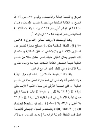 ‫ﺍﻟﻤﺭﻜﺯﻱ ﻟﻠﺘﻌﺒﺌﺔ ﺍﻟﻌﺎﻤﺔ ﻭﺍﻹﺤﺼﺎﺀ، ﻴﻭﻟﻴـﻭ ٧٨، ﺹ ٢٢ (،‬
‫ﺍﺘﻀﺢ ﺃﻥ ﺍﻟﻜﺜﺎﻓﺔ ﺍﻟﺴﻜﺎﻨﻴﺔ ﻓﻲ ﻤﺩﻴﻨـﺔ ﻨﺼـﺭ ﺒﻠﻐـﺕ ﺯﻫـﺎﺀ‬
‫٠٤٩٢١ ﻓﺭ ‪‬ﺍ/ ﻜﻡ ٢ ﻓﻲ ﻋﺎﻡ ٦٨٩١، ﺒﻴﻨﻤـﺎ ﺒﻠﻐـﺕ ﺍﻟﻜﺜﺎﻓـﺔ‬
                                          ‫ﺩ‬
              ‫ﺍﻟﺴﻜﺎﻨﻴﺔ ﻓﻲ ﻗﺴﻡ ﺍﻟﺨﻠﻴﻔﺔ ٨٥٠٩١ ﻓﺭ ‪‬ﺍ/ ﻜﻡ ٢.‬
                      ‫ﺩ‬
‫ﻭﻜﻤﺎ ﺃﻭﻀﺤﺕ ﺩ/ ﺯﻴﻨﺏ ﺼﺎﻟﺢ ﺍﻷﺸـﻭﺡ ) ٤٩،ﺹ‬
‫٥٩ ( ﻓﺈﻥ ﺍﻟﻜﺜﺎﻓﺔ ﺍﻟﺴﻜﺎﻨﻴﺔ ﻴﻤﻜﻥ ﺃﻥ ﺘﺼﻠﺢ ﻤﻌﻴﺎ ‪‬ﺍ ﻟﻠﺘﻤﻴﻴﺯ ﺒﻴﻥ‬
             ‫ﺭ‬
‫ﺍﻟﻤﺴﺘﻭﻯ ﺍﻻﻗﺘﺼﺎﺩﻱ ﻭﺍﻻﺠﺘﻤﺎﻋﻲ ﻟﻠﻤﻨﺎﻁﻕ ﺍﻟﺴﻜﺎﻨﻴﺔ ﻭﺒﺎﺴﺘﺨﺩﺍﻡ‬
‫ﺫﻟﻙ ﺍﻟﻤﻌﻴﺎﺭ ﻴﻤﻜﻥ ﺍﻋﺘﺒﺎﺭ ﻤﺩﻴﻨﺔ ﻨﺼﺭ ﺃﻓﻀل ﺤﺎﻻ ﻤﻥ ﻗﺴـﻡ‬
        ‫ﹰ‬
‫ﺍﻟﺨﻠﻴﻔﺔ ﻨﺘﻴﺠﺔ ﺍﻨﺨﻔﺎﺽ ﺍﻟﻜﺜﺎﻓﺔ ﺍﻟﺴﻜﺎﻨﻴﺔ ﻓﻴﻬﺎ ﺒﻤﺎ ﻴﺯﻴـﺩ ﻋﻠـﻰ‬
              ‫ﺴﺘﺔ ﺁﻻﻑ ﻓﺭﺩ ﻓﻲ ﺍﻟﻜﻴﻠﻭ ﺍﻟﻤﺘﺭ ﺍﻟﻤﺭﺒﻊ ﺍﻟﻭﺍﺤﺩ.‬
‫ﻭﻟﻘﺩ ﺘﺄﻜﺩﺕ ﻨﺘﻴﺠﺔ ﻫﺫﺍ ﺍﻟﺘﻤﻴﻴﺯ ﺒﺎﺴﺘﺨﺩﺍﻡ ﻤﻌﻴﺎﺭ ﺍﻷﻤﻴﺔ‬
‫ﺤﻴﺙ ﺍﺘﻀﺢ ﺃﻨﻪ ﻴﻨﺨﻔﺽ ﻓﻲ ﻗﺴﻡ ﻤﺩﻴﻨﺔ ﻨﺼﺭ ﻋﻨﻪ ﻓﻲ ﻗﺴـﻡ‬
‫ﺍﻟﺨﻠﻴﻔﺔ ـ ﻓﻔﻲ ﺍﻟﻤﻨﻁﻘﺔ ﺍﻷﻭﻟﻰ ﻜﺎﻥ ﻤﻌﺩل ﺍﻷﻤﻴـﺔ ﺍﻹﺠﻤـﺎﻟﻲ‬
‫٤,٩١ % ) ٩,٢١ % ﺫﻜﻭﺭ ﻭ ٨,٥٢ % ﺇﻨﺎﺙ ( ﺒﻴﻨﻤﺎ ﺍﺭﺘﻔﻊ‬
‫ﻤﻌﺩل ﺍﻷﻤﻴﺔ ﺍﻹﺠﻤﺎﻟﻲ ﻓﻲ ﻗﺴﻡ ﺍﻟﺨﻠﻴﻔﺔ ﺇﻟﻰ ٤,١٤ % ) ١,٩٢‬
‫% ﺫﻜﻭﺭ ﻭ ٨,٣٥ % ﺇﻨـﺎﺙ ( ) ,.‪Asaad Nadim et al‬‬
‫06 ‪ ( 80, table 21, p‬ﻭﺒﺎﺴﺘﺨﺩﺍﻡ ﺍﻟﻤﻌﺩل ﺍﻹﺠﻤﺎﻟﻲ ﻟﻸﻤﻴـﺔ‬
‫ﺍﺤﺘل ﻗﺴﻡ ﺍﻟﺨﻠﻴﻔﺔ ﺍﻟﻤﺭﺘﺒﺔ ﺍﻟﺭﺍﺒﻌـﺔ ) ﺒﻌـﺩ ﺍﻟﺘﺒـﻴﻥ ﻭﺒـﻭﻻﻕ‬


‫٩٠٣‬
 