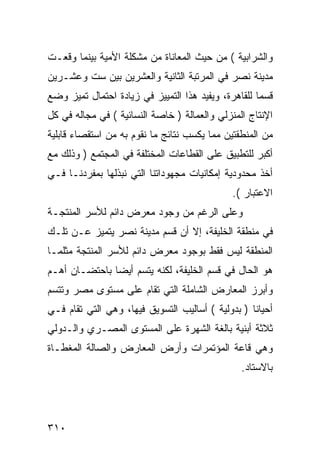 ‫ﻭﺍﻟﺸﺭﺍﺒﻴﺔ ( ﻤﻥ ﺤﻴﺙ ﺍﻟﻤﻌﺎﻨﺎﺓ ﻤﻥ ﻤﺸﻜﻠﺔ ﺍﻷﻤﻴﺔ ﺒﻴﻨﻤﺎ ﻭﻗﻌـﺕ‬
‫ﻤﺩﻴﻨﺔ ﻨﺼﺭ ﻓﻲ ﺍﻟﻤﺭﺘﺒﺔ ﺍﻟﺜﺎﻨﻴﺔ ﻭﺍﻟﻌﺸﺭﻴﻥ ﺒﻴﻥ ﺴﺕ ﻭﻋﺸـﺭﻴﻥ‬
‫ﻗﺴ ‪‬ﺎ ﻟﻠﻘﺎﻫﺭﺓ، ﻭﻴﻔﻴﺩ ﻫﺫﺍ ﺍﻟﺘﻤﻴﻴﺯ ﻓﻲ ﺯﻴﺎﺩﺓ ﺍﺤﺘﻤﺎل ﺘﻤﻴﺯ ﻭﻀﻊ‬
                                                     ‫ﻤ‬
‫ﺍﻹﻨﺘﺎﺝ ﺍﻟﻤﻨﺯﻟﻲ ﻭﺍﻟﻌﻤﺎﻟﺔ ) ﺨﺎﺼﺔ ﺍﻟﻨﺴﺎﺌﻴﺔ ( ﻓﻲ ﻤﺠﺎﻟﻪ ﻓﻲ ﻜل‬
‫ﻤﻥ ﺍﻟﻤﻨﻁﻘﺘﻴﻥ ﻤﻤﺎ ﻴﻜﺴﺏ ﻨﺘﺎﺌﺞ ﻤﺎ ﻨﻘﻭﻡ ﺒﻪ ﻤﻥ ﺍﺴﺘﻘﺼﺎﺀ ﻗﺎﺒﻠﻴﺔ‬
‫ﺃﻜﺒﺭ ﻟﻠﺘﻁﺒﻴﻕ ﻋﻠﻰ ﺍﻟﻘﻁﺎﻋﺎﺕ ﺍﻟﻤﺨﺘﻠﻔﺔ ﻓﻲ ﺍﻟﻤﺠﺘﻤﻊ ) ﻭﺫﻟﻙ ﻤﻊ‬
‫ﺃﺨﺫ ﻤﺤﺩﻭﺩﻴﺔ ﺇﻤﻜﺎﻨﻴﺎﺕ ﻤﺠﻬﻭﺩﺍﺘﻨﺎ ﺍﻟﺘﻲ ﻨﺒﺫﻟﻬﺎ ﺒﻤﻔﺭﺩﻨـﺎ ﻓـﻲ‬
                                              ‫ﺍﻻﻋﺘﺒﺎﺭ (.‬
‫ﻭﻋﻠﻰ ﺍﻟﺭﻏﻡ ﻤﻥ ﻭﺠﻭﺩ ﻤﻌﺭﺽ ﺩﺍﺌﻡ ﻟﻸﺴﺭ ﺍﻟﻤﻨﺘﺠـﺔ‬
‫ﻓﻲ ﻤﻨﻁﻘﺔ ﺍﻟﺨﻠﻴﻔﺔ، ﺇﻻ ﺃﻥ ﻗﺴﻡ ﻤﺩﻴﻨﺔ ﻨﺼﺭ ﻴﺘﻤﻴﺯ ﻋـﻥ ﺘﻠـﻙ‬
‫ﺍﻟﻤﻨﻁﻘﺔ ﻟﻴﺱ ﻓﻘﻁ ﺒﻭﺠﻭﺩ ﻤﻌﺭﺽ ﺩﺍﺌﻡ ﻟﻸﺴﺭ ﺍﻟﻤﻨﺘﺠﺔ ﻤﺜﻠﻤـﺎ‬
‫ﻫﻭ ﺍﻟﺤﺎل ﻓﻲ ﻗﺴﻡ ﺍﻟﺨﻠﻴﻔﺔ، ﻟﻜﻨﻪ ﻴﺘﺴﻡ ﺃﻴ ‪‬ﺎ ﺒﺎﺤﺘﻀـﺎﻥ ﺃﻫـﻡ‬
               ‫ﻀ‬
‫ﻭﺃﺒﺭﺯ ﺍﻟﻤﻌﺎﺭﺽ ﺍﻟﺸﺎﻤﻠﺔ ﺍﻟﺘﻲ ﺘﻘﺎﻡ ﻋﻠﻰ ﻤﺴﺘﻭﻯ ﻤﺼﺭ ﻭﺘﺘﺴﻡ‬
‫ﺃﺤﻴﺎ ﹰﺎ ) ﺒﺩﻭﻟﻴﺔ ( ﺃﺴﺎﻟﻴﺏ ﺍﻟﺘﺴﻭﻴﻕ ﻓﻴﻬﺎ، ﻭﻫﻲ ﺍﻟﺘﻲ ﺘﻘﺎﻡ ﻓـﻲ‬
                                                   ‫ﻨ‬
‫ﺜﻼﺜﺔ ﺃﺒﻨﻴﺔ ﺒﺎﻟﻐﺔ ﺍﻟﺸﻬﺭﺓ ﻋﻠﻰ ﺍﻟﻤﺴﺘﻭﻯ ﺍﻟﻤﺼـﺭﻱ ﻭﺍﻟـﺩﻭﻟﻲ‬
‫ﻭﻫﻲ ﻗﺎﻋﺔ ﺍﻟﻤﺅﺘﻤﺭﺍﺕ ﻭﺃﺭﺽ ﺍﻟﻤﻌﺎﺭﺽ ﻭﺍﻟﺼﺎﻟﺔ ﺍﻟﻤﻐﻁـﺎﺓ‬
                                                 ‫ﺒﺎﻻﺴﺘﺎﺩ.‬




‫٠١٣‬
 