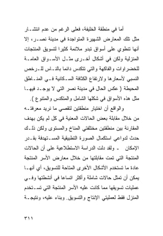 ‫ﺃﻤﺎ ﻓﻲ ﻤﻨﻁﻘﺔ ﺍﻟﺨﻠﻴﻔﺔ، ﻓﻌﻠﻰ ﺍﻟﺭﻏﻡ ﻤﻥ ﻋﺩﻡ ﺍﻨﺘﺸـﺎﺭ‬
‫ﻤﺜل ﺘﻠﻙ ﺍﻟﻤﻌﺎﺭﺽ ﺍﻟﺸﻬﻴﺭﺓ ﺍﻟﻤﺘﻭﺍﺠﺩﺓ ﻓﻲ ﻤﺩﻴﻨﺔ ﻨﺼـﺭ، ﺇﻻ‬
‫ﺃﻨﻬﺎ ﺘﻨﻁﻭﻱ ﻋﻠﻰ ﺃﺴﻭﺍﻕ ﺘﺒﺩﻭ ﻤﻼﺌﻤﺔ ﻜﺜﻴ ‪‬ﺍ ﻟﺘﺴﻭﻴﻕ ﺍﻟﻤﻨﺘﺠﺎﺕ‬
                 ‫ﺭ‬
‫ﺍﻟﻤﻨﺯﻟﻴﺔ ﻭﻟﻜﻥ ﻓﻲ ﺃﺸﻜﺎل ﺃﺨـﺭﻯ ﻤﺜـل ﺍﻷﺴـﻭﺍﻕ ﺍﻟﻌﺎﻤـﺔ‬
‫ﻟﻠﺨﻀﺭﺍﻭﺍﺕ ﻭﺍﻟﻔﺎﻜﻬﺔ ﻭﺍﻟﺘﻲ ﺘﺘﻜﺩﺱ ﺩﺍﺌ ‪‬ﺎ ﺒﺎﻟﻨـﺎﺱ ﻟﻠـﺭﺨﺹ‬
                ‫ﻤ‬
‫ﺍﻟﻨﺴﺒﻲ ﻷﺴﻌﺎﺭﻫﺎ ﻭﻻﺭﺘﻔﺎﻉ ﺍﻟﻜﺜﺎﻓﺔ ﺍﻟﺴـﻜﺎﻨﻴﺔ ﻓـﻲ ﺍﻟﻤﻨـﺎﻁﻕ‬
‫ﺍﻟﻤﺤﻴﻁﺔ ) ﻋﻜﺱ ﺍﻟﺤﺎل ﻓﻲ ﻤﺩﻴﻨﺔ ﻨﺼﺭ ﺍﻟﺘﻲ ﻻ ﻴﻭﺠـﺩ ﻓﻴﻬـﺎ‬
  ‫ﻤﺜل ﻫﺫﻩ ﺍﻷﺴﻭﺍﻕ ﻓﻲ ﺸﻜﻠﻬﺎ ﺍﻟﺸﺎﻤل ﻭﺍﻟﻤﺘﻜﺩﺱ ﻭﺍﻟﻤﺘﻨﻭﻉ (.‬
‫ﻭﺍﻟﻭﺍﻗﻊ ﺃﻥ ﺍﺨﺘﻴﺎﺭ ﻤﻨﻁﻘﺘﻴﻥ ﻟﺘﻘﺼﻲ ﻤﺎ ﻨﺭﻴﺩ ﻤﻌﺭﻓﺘـﻪ‬
‫ﻤﻥ ﺨﻼل ﻤﻘﺎﺒﻠﺔ ﺒﻌﺽ ﺍﻟﺤﺎﻻﺕ ﺍﻟﻤﻌﻨﻴﺔ ﻓﻲ ﻜل ﻟﻡ ﻴﻜﻥ ﺒﻬﺩﻑ‬
‫ﺍﻟﻤﻘﺎﺭﻨﺔ ﺒﻴﻥ ﻤﻨﻁﻘﺘﻴﻥ ﻤﺨﺘﻠﻔﺘﻲ ﺍﻟﻤﻨﺎﺥ ﻭﺍﻟﻤﺴﺘﻭﻯ ﻭﻟﻜﻥ ﺫﻟـﻙ‬
‫ﺤﺩﺙ ﻟﺩﻭﺍﻋﻲ ﺍﺴﺘﻜﻤﺎل ﺍﻟﺼﻭﺭﺓ ﺍﻟﺘﻁﺒﻴﻘﻴﺔ ﺍﻟﻤﺴـﺘﻬﺩﻓﺔ ﺒﻘـﺩﺭ‬
‫ﺍﻹﻤﻜﺎﻥ ـ ﻭﻟﻘﺩ ﺩﻟﺕ ﺍﻟﺩﺭﺍﺴﺔ ﺍﻻﺴﺘﻁﻼﻋﻴﺔ ﻋﻠﻰ ﺃﻥ ﺍﻟﺤﺎﻻﺕ‬
‫ﺍﻟﻤﻨﺘﺠﺔ ﺍﻟﺘﻲ ﺘﻤﺕ ﻤﻘﺎﺒﻠﺘﻬﺎ ﻤﻥ ﺨﻼل ﻤﻌﺎﺭﺽ ﺍﻷﺴﺭ ﺍﻟﻤﻨﺘﺠﺔ‬
‫ﻋﺎﺩﺓ ﻤﺎ ﺘﺴﺘﺨﺩﻡ ﺍﻷﺸﻜﺎل ﺍﻷﺨﺭﻯ ﺍﻟﻤﺘﺎﺤﺔ ﻟﻠﺘﺴﻭﻴﻕ، ﺃﻱ ﺃﻨﻬـﺎ‬
‫ﻴﻤﻜﻥ ﺃﻥ ﺘﻤﺜل ﺤﺎﻻﺕ ﺸﺎﻤﻠﺔ ﻭﺃﻜﺜﺭ ﺍﺘﺴﺎ ‪‬ﺎ ﻓﻲ ﺃﻨﺸﻁﺘﻬﺎ ﻭﻓـﻲ‬
                 ‫ﻋ‬
‫ﻋﻤﻠﻴﺎﺕ ﺘﺴﻭﻴﻘﻬﺎ ﻤﻤﺎ ﻜﺎﻨﺕ ﻋﻠﻴﻪ ﺍﻷﺴﺭ ﺍﻟﻤﻨﺘﺠﺔ ﺍﻟﺘﻲ ﺘﺴـﺘﺨﺩﻡ‬
‫ﺍﻟﻤﻨﺯل ﻓﻘﻁ ﻟﻌﻤﻠﻴﺘﻲ ﺍﻹﻨﺘﺎﺝ ﻭﺍﻟﺘﺴﻭﻴﻕ. ﻭﺒﻨﺎﺀ ﻋﻠﻴﻪ، ﻭﻨﺘﻴﺠـﺔ‬


‫١١٣‬
 