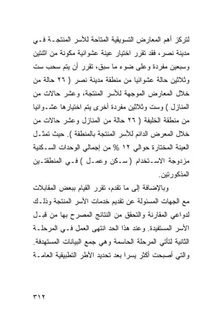 ‫ﻟﺘﺭﻜﺯ ﺃﻫﻡ ﺍﻟﻤﻌﺎﺭﺽ ﺍﻟﺘﺴﻭﻴﻘﻴﺔ ﺍﻟﻤﺘﺎﺤﺔ ﻟﻸﺴﺭ ﺍﻟﻤﻨﺘﺠـﺔ ﻓـﻲ‬
‫ﻤﺩﻴﻨﺔ ﻨﺼﺭ، ﻓﻘﺩ ﺘﻘﺭﺭ ﺍﺨﺘﻴﺎﺭ ﻋﻴﻨﺔ ﻋﺸﻭﺍﺌﻴﺔ ﻤﻜﻭﻨﺔ ﻤﻥ ﺍﺜﻨﺘﻴﻥ‬
‫ﻭﺴﺒﻌﻴﻥ ﻤﻔﺭﺩﺓ ﻭﻋﻠﻰ ﻀﻭﺀ ﻤﺎ ﺴﺒﻕ، ﺘﻘﺭﺭ ﺃﻥ ﻴﺘﻡ ﺴﺤﺏ ﺴﺕ‬
‫ﻭﺜﻼﺜﻴﻥ ﺤﺎﻟﺔ ﻋﺸﻭﺍﺌ ‪‬ﺎ ﻤﻥ ﻤﻨﻁﻘﺔ ﻤﺩﻴﻨﺔ ﻨﺼﺭ ) ٦٢ ﺤﺎﻟﺔ ﻤﻥ‬
                                 ‫ﻴ‬
‫ﺨﻼل ﺍﻟﻤﻌﺎﺭﺽ ﺍﻟﻤﻭﺠﻬﺔ ﻟﻸﺴﺭ ﺍﻟﻤﻨﺘﺠﺔ، ﻭﻋﺸﺭ ﺤﺎﻻﺕ ﻤﻥ‬
‫ﺍﻟﻤﻨﺎﺯل ( ﻭﺴﺕ ﻭﺜﻼﺜﻴﻥ ﻤﻔﺭﺩﺓ ﺃﺨﺭﻯ ﻴﺘﻡ ﺍﺨﺘﻴﺎﺭﻫﺎ ﻋﺸـﻭﺍﺌ ‪‬ﺎ‬
 ‫ﻴ‬
‫ﻤﻥ ﻤﻨﻁﻘﺔ ﺍﻟﺨﻠﻴﻔﺔ ) ٦٢ ﺤﺎﻟﺔ ﻤﻥ ﺍﻟﻤﻨﺎﺯل ﻭﻋﺸﺭ ﺤﺎﻻﺕ ﻤﻥ‬
‫ﺨﻼل ﺍﻟﻤﻌﺭﺽ ﺍﻟﺩﺍﺌﻡ ﻟﻸﺴﺭ ﺍﻟﻤﻨﺘﺠﺔ ﺒﺎﻟﻤﻨﻁﻘﺔ (. ﺤﻴﺙ ﺘﻤﺜـل‬
‫ﺍﻟﻌﻴﻨﺔ ﺍﻟﻤﺨﺘﺎﺭﺓ ﺤﻭﺍﻟﻲ ٢١ % ﻤﻥ ﺇﺠﻤﺎﻟﻲ ﺍﻟﻭﺤﺩﺍﺕ ﺍﻟﺴـﻜﻨﻴﺔ‬
‫ﻤﺯﺩﻭﺠﺔ ﺍﻻﺴـﺘﺨﺩﺍﻡ ) ﺴـﻜﻥ ﻭﻋﻤـل ( ﻓـﻲ ﺍﻟﻤﻨﻁﻘﺘـﻴﻥ‬
                                             ‫ﺍﻟﻤﺫﻜﻭﺭﺘﻴﻥ.‬
‫ﻭﺒﺎﻹﻀﺎﻓﺔ ﺇﻟﻰ ﻤﺎ ﺘﻘﺩﻡ، ﺘﻘﺭﺭ ﺍﻟﻘﻴﺎﻡ ﺒﺒﻌﺽ ﺍﻟﻤﻘﺎﺒﻼﺕ‬
‫ﻤﻊ ﺍﻟﺠﻬﺎﺕ ﺍﻟﻤﺴﺌﻭﻟﺔ ﻋﻥ ﺘﻘﺩﻴﻡ ﺨﺩﻤﺎﺕ ﺍﻷﺴﺭ ﺍﻟﻤﻨﺘﺠﺔ ﻭﺫﻟـﻙ‬
‫ﻟﺩﻭﺍﻋﻲ ﺍﻟﻤﻘﺎﺭﻨﺔ ﻭﺍﻟﺘﺤﻘﻕ ﻤﻥ ﺍﻟﻨﺘﺎﺌﺞ ﺍﻟﻤﺼﺭﺡ ﺒﻬﺎ ﻤﻥ ﻗﺒـل‬
‫ﺍﻷﺴﺭ ﺍﻟﻤﺴﺘﻔﻴﺩﺓ. ﻭﻋﻨﺩ ﻫﺫﺍ ﺍﻟﺤﺩ ﺍﻨﺘﻬﻰ ﺍﻟﻌﻤل ﻓـﻲ ﺍﻟﻤﺭﺤﻠـﺔ‬
‫ﺍﻟﺜﺎﻨﻴﺔ ﻟﺘﺄﺘﻲ ﺍﻟﻤﺭﺤﻠﺔ ﺍﻟﺤﺎﺴﻤﺔ ﻭﻫﻲ ﺠﻤﻊ ﺍﻟﺒﻴﺎﻨﺎﺕ ﺍﻟﻤﺴﺘﻬﺩﻓﺔ.‬
‫ﻭﺍﻟﺘﻲ ﺃﺼﺒﺤﺕ ﺃﻜﺜﺭ ﻴﺴ ‪‬ﺍ ﺒﻌﺩ ﺘﺤﺩﻴﺩ ﺍﻷﻁﺭ ﺍﻟﺘﻁﺒﻴﻘﻴﺔ ﺍﻟﻌﺎﻤـﺔ‬
                                  ‫ﺭ‬




‫٢١٣‬
 