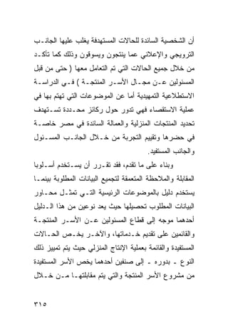 ‫ﺃﻥ ﺍﻟﺸﺨﺼﻴﺔ ﺍﻟﺴﺎﺌﺩﺓ ﻟﻠﺤﺎﻻﺕ ﺍﻟﻤﺴﺘﻬﺩﻓﺔ ﻴﻐﻠﺏ ﻋﻠﻴﻬﺎ ﺍﻟﺠﺎﻨـﺏ‬
‫ﺍﻟﺘﺭﻭﻴﺠﻲ ﻭﺍﻹﻋﻼﻨﻲ ﻋﻤﺎ ﻴﻨﺘﺠﻭﻥ ﻭﻴﺴﻭﻗﻭﻥ ﻭﺫﻟﻙ ﻜﻤﺎ ﺘﺄﻜـﺩ‬
‫ﻤﻥ ﺨﻼل ﺠﻤﻴﻊ ﺍﻟﺤﺎﻻﺕ ﺍﻟﺘﻲ ﺘﻡ ﺍﻟﺘﻌﺎﻤل ﻤﻌﻬﺎ ) ﺤﺘﻰ ﻤﻥ ﻗﺒل‬
‫ﺍﻟﻤﺴﺌﻭﻟﻴﻥ ﻋـﻥ ﻤﺠـﺎل ﺍﻷﺴـﺭ ﺍﻟﻤﻨﺘﺠـﺔ ( ﻓـﻲ ﺍﻟﺩﺭﺍﺴـﺔ‬
‫ﺍﻻﺴﺘﻁﻼﻋﻴﺔ ﺍﻟﺘﻤﻬﻴﺩﻴﺔ ﺃﻤﺎ ﻋﻥ ﺍﻟﻤﻭﻀﻭﻋﺎﺕ ﺍﻟﺘﻲ ﺘﻬﺘﻡ ﺒﻬﺎ ﻓﻲ‬
‫ﻋﻤﻠﻴﺔ ﺍﻻﺴﺘﻘﺼﺎﺀ ﻓﻬﻲ ﺘﺩﻭﺭ ﺤﻭل ﺭﻜﺎﺌﺯ ﻤﺤـﺩﺩﺓ ﺘﺴـﺘﻬﺩﻑ‬
‫ﺘﺤﺩﻴﺩ ﺍﻟﻤﻨﺘﺠﺎﺕ ﺍﻟﻤﻨﺯﻟﻴﺔ ﻭﺍﻟﻌﻤﺎﻟﺔ ﺍﻟﺴﺎﺌﺩﺓ ﻓﻲ ﻤﺼﺭ ﺨﺎﺼـﺔ‬
‫ﻓﻲ ﺤﻀﺭﻫﺎ ﻭﺘﻘﻴﻴﻡ ﺍﻟﺘﺠﺭﺒﺔ ﻤﻥ ﺨـﻼل ﺍﻟﺠﺎﻨـﺏ ﺍﻟﻤﺴـﺌﻭل‬
                                         ‫ﻭﺍﻟﺠﺎﻨﺏ ﺍﻟﻤﺴﺘﻔﻴﺩ.‬
‫ﻭﺒﻨﺎﺀ ﻋﻠﻰ ﻤﺎ ﺘﻘﺩﻡ، ﻓﻘﺩ ﺘﻘـﺭﺭ ﺃﻥ ﻴﺴـﺘﺨﺩﻡ ﺃﺴـﻠﻭﺒﺎ‬
‫ﺍﻟﻤﻘﺎﺒﻠﺔ ﻭﺍﻟﻤﻼﺤﻅﺔ ﺍﻟﻤﺘﻌﻤﻘﺔ ﻟﺘﺠﻤﻴﻊ ﺍﻟﺒﻴﺎﻨﺎﺕ ﺍﻟﻤﻁﻠﻭﺒﺔ ﺒﻴﻨﻤـﺎ‬
‫ﻴﺴﺘﺨﺩﻡ ﺩﻟﻴل ﺒﺎﻟﻤﻭﻀﻭﻋﺎﺕ ﺍﻟﺭﺌﻴﺴﻴﺔ ﺍﻟﺘـﻲ ﺘﻤﺜـل ﻤﺤـﺎﻭﺭ‬
‫ﺍﻟﺒﻴﺎﻨﺎﺕ ﺍﻟﻤﻁﻠﻭﺏ ﺘﺤﺼﻴﻠﻬﺎ ﺤﻴﺙ ﻴﻌﺩ ﻨﻭﻋﻴﻥ ﻤﻥ ﻫﺫﺍ ﺍﻟـﺩﻟﻴل‬
‫ﺃﺤﺩﻫﻤﺎ ﻤﻭﺠﻪ ﺇﻟﻰ ﻗﻁﺎﻉ ﺍﻟﻤﺴﺌﻭﻟﻴﻥ ﻋـﻥ ﺍﻷﺴـﺭ ﺍﻟﻤﻨﺘﺠـﺔ‬
‫ﻭﺍﻟﻘﺎﺌﻤﻴﻥ ﻋﻠﻰ ﺘﻘﺩﻴﻡ ﺨـﺩﻤﺎﺘﻬﺎ، ﻭﺍﻵﺨـﺭ ﻴﺨـﺹ ﺍﻟﺤـﺎﻻﺕ‬
‫ﺍﻟﻤﺴﺘﻔﻴﺩﺓ ﻭﺍﻟﻘﺎﺌﻤﺔ ﺒﻌﻤﻠﻴﺔ ﺍﻹﻨﺘﺎﺝ ﺍﻟﻤﻨﺯﻟﻲ ﺤﻴﺙ ﻴﺘﻡ ﺘﻤﻴﻴﺯ ﺫﻟﻙ‬
‫ﺍﻟﻨﻭﻉ ـ ﺒﺩﻭﺭﻩ ـ ﺇﻟﻰ ﺼﻨﻔﻴﻥ ﺃﺤﺩﻫﻤﺎ ﻴﺨﺹ ﺍﻷﺴﺭ ﺍﻟﻤﺴﺘﻔﻴﺩﺓ‬
‫ﻤﻥ ﻤﺸﺭﻭﻉ ﺍﻷﺴﺭ ﺍﻟﻤﻨﺘﺠﺔ ﻭﺍﻟﺘﻲ ﻴﺘﻡ ﻤﻘﺎﺒﻠﺘﻬـﺎ ﻤـﻥ ﺨـﻼل‬


‫٥١٣‬
 