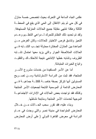 ‫ﻋﻜﺱ ﺍﺘﺠﺎﻩ ﺍﻟﺴﺎﻋﺔ ﻓﻲ ﺍﻟﺘﺤﺭﻙ ﺒﺤﻴﺙ ﺘﺨﺼﺹ ﺨﻤﺴﺔ ﻤﻨﺎﺯل‬
‫ﻓﻲ ﻜل ﺤﻲ ﺜﻡ ﻴﺘﻡ ﺍﻻﻨﺘﻘﺎل ﺇﻟﻰ ﺍﻟﺤﻲ ﺍﻟﺫﻱ ﻴﻘﻊ ﻓﻲ ﺍﻟﻤﺤﻁـﺔ‬
‫ﺍﻟﺜﺎﻟﺜﺔ ﻭﻫﻜﺫﺍ ﺘﻨﺘﻬﻲ ﻤﻘﺎﺒﻠﺔ ﺠﻤﻴﻊ ﺍﻟﺤﺎﻻﺕ ﺍﻟﻤﻨﺯﻟﻴﺔ ﺍﻟﻤﺴﺘﻬﺩﻓﺔ.‬
‫ﻭﻟﻘﺩ ﺘﻡ ﺘﺤﺩﻴﺩ ﺫﻟﻙ ﺍﻟﻨﻅﺎﻡ ﻟﻠﺘﺤﺭﻙ ﻟـﺩﻭﺍﻋﻲ ﺍﻟﺘﻨﻅـﻴﻡ ﻭﻋـﺩﻡ‬
‫ﺍﻟﺘﺤﻴﺯ ﻭﺘﻨﺎﺴﻕ ﻓﺭﺹ ﺍﻻﺨﺘﻴﺎﺭ ﻟﻠﺤﺎﻻﺕ، ﻭﻜﺎﻥ ﺍﻟﻐﺭﺽ ﻤـﻥ‬
‫ﺍﻟﻤﺒﺎﻋﺩﺓ ﺒﻴﻥ ﺍﻟﻤﻨﺎﺯل ﺍﻟﻤﺨﺘﺎﺭﺓ ﻤﺤﺎﻭﻟﺔ ﺘﺠﻨـﺏ ﺍﻟﺘﺸـﺎﺒﻪ ﻓـﻲ‬
‫ﺍﻟﺤﺎﻻﺕ ﺍﻟﻤﺘﻼﺼﻘﺔ ﺍﻟﺠﻭﺍﺭ ﻭﺍﻟﺘﻲ ﻴﺯﻴﺩ ﻤﻌﻬﺎ ﺍﺤﺘﻤﺎل ﺘﺸـﺎﺒﻪ‬
‫ﺍﻟﻅﺭﻭﻑ ﻭﺘﺸﺎﺒﻪ ﺨﻁﻬﺎ ﺍﻹﻨﺘﺎﺠﻲ ﻨﺘﻴﺠﺔ ﻟﻼﺤﺘﻜـﺎﻙ ﻭﺍﻟﺘﻘﻠﻴـﺩ‬
                                  ‫ﻭﺍﺘﺒﺎﻉ ﺍﻟﺨﺒﺭﺍﺕ ﺍﻟﻤﺘﺒﺎﺩﻟﺔ.‬
‫ﺃﻤﺎ ﻋﻥ ﺍﻷﺴﺭ ﺍﻟﻤﺴﺘﻔﻴﺩﺓ ﻤﻥ ﺨﺩﻤﺎﺕ ﻤﺸﺭﻭﻉ ﺍﻷﺴـﺭ‬
‫ﺍﻟﻤﻨﺘﺠﺔ، ﻓﻘﺩ ﺜﺒﺕ ﻤﻥ ﺍﻟﺩﺭﺍﺴﺔ ﺍﻻﺴﺘﺭﺸﺎﺩﻴﺔ ﻭﻤـﻥ ﺘﺼـﺭﻴﺢ‬
‫ﺍﻟﻤﺴﺌﻭﻟﻴﻥ ﺃﻨﻬﺎ ﺘﺘﺭﻜﺯ ﺒﺼﻔﺔ ﺨﺎﺼـﺔ ﻜﻜﺘﻠـﺔ ﺠﻤﺎﻋﻴـﺔ ﻓـﻲ‬
‫ﺍﻟﻤﻌﺎﺭﺽ ﺍﻟﺩﺍﺌﻤﺔ ﺃﻭ ﺍﻟﻤﻭﺴﻤﻴﺔ ﺍﻟﺘﺎﺒﻌﺔ ﻟﺠﻤﻌﻴﺎﺕ ﺍﻷﺴﺭ ﺍﻟﻤﻨﺘﺠﺔ‬
‫ﻭﻜﺫﻟﻙ ﻓﻘﺩ ﺘﻭﺍﺠﺩﺕ ﺒﻌﺽ ﺍﻟﺤﺎﻻﺕ ﻓﻲ ﺍﻹﺩﺍﺭﺍﺕ ﺍﻻﺠﺘﻤﺎﻋﻴـﺔ‬
           ‫ﺍﻟﻤﻭﺠﻬﺔ ﻟﺨﺩﻤﺎﺕ ﺍﻷﺴﺭ ﺍﻟﻤﻨﺘﺠﺔ ﻭﻤﺘﺎﺒﻌﺔ ﻨﺸﺎﻁﻬﺎ.‬
‫ﻭﺒﻨﺎﺀ ﻋﻠﻴﻪ، ﻓﻘﺩ ﺘﻘﺭﺭ ﺴﺤﺏ ﺍﻟﺤـﺎﻻﺕ ﻤـﻥ ﺨـﻼل‬
‫ﺍﻟﻤﻌﺎﺭﺽ ﺍﻟﻤﺘﻭﺍﺠﺩﺓ ﻓﻲ ﻤﺩﻴﻨﺔ ﻨﺼﺭ ﻭﺍﻟﺘﻲ ﻭﺠﺩﺕ ﻓﻲ ﻋـﺎﻡ‬
‫ﺍﻟﺩﺭﺍﺴﺔ ﻓﻲ ﻤﻌﺭﺽ ﺍﻟﻘﺎﻫﺭﺓ ﺍﻟﺩﻭﻟﻲ ) ﻋﻠﻰ ﺃﺭﺽ ﺍﻟﻤﻌﺎﺭﺽ‬


‫٨١٣‬
 