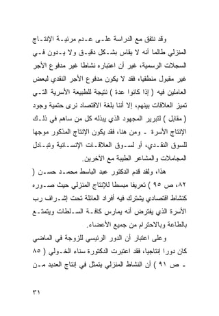 ‫ﻭﻗﺩ ﻨﺘﻔﻕ ﻤﻊ ﺍﻟﺩﺭﺍﺴﺔ ﻋﻠـﻰ ﻋـﺩﻡ ﻤﺭﺌﻴـﺔ ﺍﻹﻨﺘـﺎﺝ‬
‫ﺍﻟﻤﻨﺯﻟﻲ ﻁﺎﻟﻤﺎ ﺃﻨﻪ ﻻ ﻴﻘﺎﺱ ﺒﺸـﻜل ﺩﻗﻴـﻕ ﻭﻻ ﻴـﺩﻭﻥ ﻓـﻲ‬
‫ﺍﻟﺴﺠﻼﺕ ﺍﻟﺭﺴﻤﻴﺔ، ﻏﻴﺭ ﺃﻥ ﺍﻋﺘﺒﺎﺭﻩ ﻨﺸﺎ ﹰﺎ ﻏﻴﺭ ﻤﺩﻓﻭﻉ ﺍﻷﺠﺭ‬
                ‫ﻁ‬
‫ﻏﻴﺭ ﻤﻘﺒﻭل ﻤﻨﻁﻘ ‪‬ﺎ، ﻓﻘﺩ ﻻ ﻴﻜﻭﻥ ﻤﺩﻓﻭﻉ ﺍﻷﺠﺭ ﺍﻟﻨﻘﺩﻱ ﻟﺒﻌﺽ‬
                                    ‫ﻴ‬
‫ﺍﻟﻌﺎﻤﻠﻴﻥ ﻓﻴﻪ ) ﺇﺫﺍ ﻜﺎﻨﻭﺍ ﻋﺩﺓ ( ﻨﺘﻴﺠﺔ ﻟﻠﻁﺒﻴﻌﺔ ﺍﻷﺴﺭﻴﺔ ﺍﻟﺘـﻲ‬
‫ﺘﻤﻴﺯ ﺍﻟﻌﻼﻗﺎﺕ ﺒﻴﻨﻬﻡ، ﺇﻻ ﺃﻨﻨﺎ ﺒﻠﻐﺔ ﺍﻻﻗﺘﺼﺎﺩ ﻨﺭﻯ ﺤﺘﻤﻴﺔ ﻭﺠﻭﺩ‬
‫) ﻤﻘﺎﺒل ( ﻟﺘﺒﺭﻴﺭ ﺍﻟﻤﺠﻬﻭﺩ ﺍﻟﺫﻱ ﻴﺒﺫﻟﻪ ﻜل ﻤﻥ ﺴﺎﻫﻡ ﻓﻲ ﺫﻟـﻙ‬
‫ﺍﻹﻨﺘﺎﺝ ﺍﻷﺴﺭﺓ ـ ﻭﻤﻥ ﻫﻨﺎ، ﻓﻘﺩ ﻴﻜﻭﻥ ﺍﻹﻨﺘﺎﺝ ﺍﻟﻤﺫﻜﻭﺭ ﻤﻭﺠﻬﺎ‬
‫ﻟﻠﺴﻭﻕ ﺍﻟﻨﻘـﺩﻱ، ﺃﻭ ﻟﺴـﻭﻕ ﺍﻟﻌﻼﻗـﺎﺕ ﺍﻹﻨﺴـﺎﻨﻴﺔ ﻭﺘﺒـﺎﺩل‬
                  ‫ﺍﻟﻤﺠﺎﻤﻼﺕ ﻭﺍﻟﻤﺸﺎﻋﺭ ﺍﻟﻁﻴﺒﺔ ﻤﻊ ﺍﻵﺨﺭﻴﻥ.‬
‫ﻫﺫﺍ، ﻭﻟﻘﺩ ﻗﺩﻡ ﺍﻟﺩﻜﺘﻭﺭ ﻋﺒﺩ ﺍﻟﺒﺎﺴﻁ ﻤﺤﻤـﺩ ﺤﺴـﻥ )‬
‫٢٨، ﺹ ٥٩ ( ﺘﻌﺭﻴ ﹰﺎ ﻤﺒﺴ ﹰﺎ ﻟﻺﻨﺘﺎﺝ ﺍﻟﻤﻨﺯﻟﻲ ﺤﻴﺙ ﺼـﻭﺭﻩ‬
                          ‫ﻁ‬      ‫ﻔ‬
‫ﻜﻨﺸﺎﻁ ﺍﻗﺘﺼﺎﺩﻱ ﻴﺸﺘﺭﻙ ﻓﻴﻪ ﺃﻓﺭﺍﺩ ﺍﻟﻌﺎﺌﻠﺔ ﺘﺤﺕ ﺇﺸـﺭﺍﻑ ﺭﺏ‬
‫ﺍﻷﺴﺭﺓ ﺍﻟﺫﻱ ﻴﻔﺘﺭﺽ ﺃﻨﻪ ﻴﻤﺎﺭﺱ ﻜﺎﻓـﺔ ﺍﻟﺴـﻠﻁﺎﺕ ﻭﻴﺘﻤﺘـﻊ‬
                   ‫ﺒﺎﻟﻁﺎﻋﺔ ﻭﺒﺎﻻﺤﺘﺭﺍﻡ ﻤﻥ ﺠﻤﻴﻊ ﺍﻷﻋﻀﺎﺀ.‬
‫ﻭﻋﻠﻰ ﺍﻋﺘﺒﺎﺭ ﺃﻥ ﺍﻟﺩﻭﺭ ﺍﻟﺭﺌﻴﺴﻲ ﻟﻠﺯﻭﺠﺔ ﻓﻲ ﺍﻟﻤﺎﻀﻲ‬
‫ﻜﺎﻥ ﺩﻭﺭﺍ ﺇﻨﺘﺎﺠ ‪‬ﺎ، ﻓﻘﺩ ﺍﻋﺘﺒﺭﺕ ﺍﻟﺩﻜﺘﻭﺭﺓ ﺴﻨﺎﺀ ﺍﻟﺨـﻭﻟﻲ ) ٥٨‬
                                        ‫ﻴ‬
‫ـ ﺹ ١٩ ( ﺃﻥ ﺍﻟﻨﺸﺎﻁ ﺍﻟﻤﻨﺯﻟﻲ ﻴﺘﻤﺜل ﻓﻲ ﺇﻨﺘﺎﺝ ﺍﻟﻌﺩﻴﺩ ﻤـﻥ‬


‫١٣‬
 