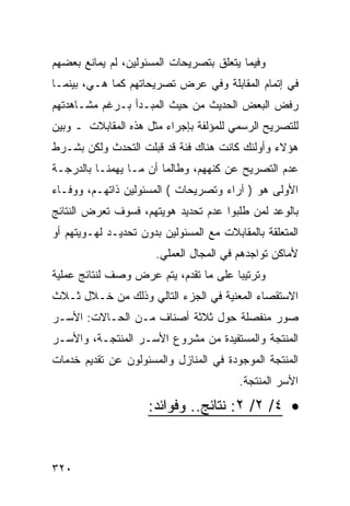 ‫ﻭﻓﻴﻤﺎ ﻴﺘﻌﻠﻕ ﺒﺘﺼﺭﻴﺤﺎﺕ ﺍﻟﻤﺴﺌﻭﻟﻴﻥ، ﻟﻡ ﻴﻤﺎﻨﻊ ﺒﻌﻀﻬﻡ‬
‫ﻓﻲ ﺇﺘﻤﺎﻡ ﺍﻟﻤﻘﺎﺒﻠﺔ ﻭﻓﻲ ﻋﺭﺽ ﺘﺼﺭﻴﺤﺎﺘﻬﻡ ﻜﻤﺎ ﻫـﻲ، ﺒﻴﻨﻤـﺎ‬
‫ﺭﻓﺽ ﺍﻟﺒﻌﺽ ﺍﻟﺤﺩﻴﺙ ﻤﻥ ﺤﻴﺙ ﺍﻟﻤﺒـﺩﺃ ﺒـﺭﻏﻡ ﻤﺸـﺎﻫﺩﺘﻬﻡ‬
‫ﻟﻠﺘﺼﺭﻴﺢ ﺍﻟﺭﺴﻤﻲ ﻟﻠﻤﺅﻟﻔﺔ ﺒﺈﺠﺭﺍﺀ ﻤﺜل ﻫﺫﻩ ﺍﻟﻤﻘﺎﺒﻼﺕ ـ ﻭﺒﻴﻥ‬
‫ﻫﺅﻻﺀ ﻭﺃﻭﻟﺌﻙ ﻜﺎﻨﺕ ﻫﻨﺎﻙ ﻓﺌﺔ ﻗﺩ ﻗﺒﻠﺕ ﺍﻟﺘﺤﺩﺙ ﻭﻟﻜﻥ ﺒﺸـﺭﻁ‬
‫ﻋﺩﻡ ﺍﻟﺘﺼﺭﻴﺢ ﻋﻥ ﻜﻨﻬﻬﻡ، ﻭﻁﺎﻟﻤﺎ ﺃﻥ ﻤـﺎ ﻴﻬﻤﻨـﺎ ﺒﺎﻟﺩﺭﺠـﺔ‬
‫ﺍﻷﻭﻟﻰ ﻫﻭ ) ﺁﺭﺍﺀ ﻭﺘﺼﺭﻴﺤﺎﺕ ( ﺍﻟﻤﺴﺌﻭﻟﻴﻥ ﺫﺍﺘﻬـﻡ، ﻭﻭﻓـﺎﺀ‬
‫ﺒﺎﻟﻭﻋﺩ ﻟﻤﻥ ﻁﻠﺒﻭﺍ ﻋﺩﻡ ﺘﺤﺩﻴﺩ ﻫﻭﻴﺘﻬﻡ، ﻓﺴﻭﻑ ﺘﻌﺭﺽ ﺍﻟﻨﺘﺎﺌﺞ‬
‫ﺍﻟﻤﺘﻌﻠﻘﺔ ﺒﺎﻟﻤﻘﺎﺒﻼﺕ ﻤﻊ ﺍﻟﻤﺴﺌﻭﻟﻴﻥ ﺒﺩﻭﻥ ﺘﺤﺩﻴـﺩ ﻟﻬـﻭﻴﺘﻬﻡ ﺃﻭ‬
                       ‫ﻷﻤﺎﻜﻥ ﺘﻭﺍﺠﺩﻫﻡ ﻓﻲ ﺍﻟﻤﺠﺎل ﺍﻟﻌﻤﻠﻲ.‬
‫ﻭﺘﺭﺘﻴ ‪‬ﺎ ﻋﻠﻰ ﻤﺎ ﺘﻘﺩﻡ، ﻴﺘﻡ ﻋﺭﺽ ﻭﺼﻑ ﻟﻨﺘﺎﺌﺞ ﻋﻤﻠﻴﺔ‬
                                       ‫ﺒ‬
‫ﺍﻻﺴﺘﻘﺼﺎﺀ ﺍﻟﻤﻌﻨﻴﺔ ﻓﻲ ﺍﻟﺠﺯﺀ ﺍﻟﺘﺎﻟﻲ ﻭﺫﻟﻙ ﻤﻥ ﺨـﻼل ﺜـﻼﺙ‬
‫ﺼﻭﺭ ﻤﻨﻔﺼﻠﺔ ﺤﻭل ﺜﻼﺜﺔ ﺃﺼﻨﺎﻑ ﻤـﻥ ﺍﻟﺤـﺎﻻﺕ: ﺍﻷﺴـﺭ‬
‫ﺍﻟﻤﻨﺘﺠﺔ ﻭﺍﻟﻤﺴﺘﻔﻴﺩﺓ ﻤﻥ ﻤﺸﺭﻭﻉ ﺍﻷﺴـﺭ ﺍﻟﻤﻨﺘﺠـﺔ، ﻭﺍﻷﺴـﺭ‬
‫ﺍﻟﻤﻨﺘﺠﺔ ﺍﻟﻤﻭﺠﻭﺩﺓ ﻓﻲ ﺍﻟﻤﻨﺎﺯل ﻭﺍﻟﻤﺴﺌﻭﻟﻭﻥ ﻋﻥ ﺘﻘﺩﻴﻡ ﺨﺩﻤﺎﺕ‬
                                         ‫ﺍﻷﺴﺭ ﺍﻟﻤﻨﺘﺠﺔ.‬

                     ‫• ٤/ ٢/ ٢: ﻨﺘﺎﺌﺞ.. ﻭﻓﻭﺍﺌﺩ:‬


‫٠٢٣‬
 