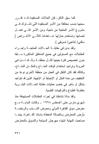 ‫ﻜﻤﺎ ﺴﺒﻕ ﺍﻟﺫﻜﺭ، ﻓﺈﻥ ﺍﻟﺤﺎﻻﺕ ﺍﻟﻤﺴﺘﻔﻴﺩﺓ ﻗـﺩ ﺘﻘـﺭﺭ‬
‫ﺴﺤﺒﻬﺎ ﺒﻨﺴﺏ ﻤﺨﺘﻠﻔﺔ ﻤﻥ ﺍﻷﺴﺭ ﺍﻟﻤﺴﺘﻔﻴﺩﺓ ﺍﻟﺘﻲ ﺘﺸـﺘﺭﻙ ﻓـﻲ‬
‫ﻤﺸﺭﻭﻉ ﺍﻷﺴﺭ ﺍﻟﻤﻨﺘﺠﺔ ﻤﻥ ﻨﺎﺤﻴﺔ، ﻭﻤﻥ ﺍﻷﺴﺭ ﺍﻟﺘـﻲ ﺘﻌﻤـل‬
‫ﻟﺤﺴﺎﺒﻬﺎ ﻭﺘﺴﺘﺨﺩﻡ ﻤﻨﺎﺯﻟﻬﺎ ﺍﺴـﺘﺨﺩﺍ ‪‬ﺎ ﺜﻼﺜـﻲ ﺍﻷﻏـﺭﺍﺽ )‬
                 ‫ﻤ‬
                                ‫ﺴﻜﻨﻲ/ ﺇﻨﺘﺎﺠﻲ/ ﺘﺴﻭﻴﻘﻲ (.‬
‫ﻭﻟﻘﺩ ﺒﺩﺉ ﻓﻲ ﻤﻘﺎﺒﻠـﺔ ﺍﻟﺤـﺎﻻﺕ ﺍﻟﻤﻨﺘﺠـﺔ ﻭﺇﺠـﺭﺍﺀ‬
‫ﺍﻟﻤﻘﺎﺒﻼﺕ ﻤﻊ ﺍﻟﻤﺴﺌﻭﻟﻴﻥ ﻓﻲ ﺠﻤﻴﻊ ﺍﻟﻤﻨﺎﻁﻕ ﺍﻟﻤﺫﻜﻭﺭﺓ ﺴـﺎﺒ ﹰﺎ‬
 ‫ﻘ‬
‫ﺒﺩﻭﻥ ﺘﺨﺼﻴﺹ ﻓﺘﺭﺓ ﺒﻌﻴﻨﻬﺎ ﻟﻜـل ﻤﻨﻁﻘـﺔ ﻭﺫﻟـﻙ ﻟـﺩﻭﺍﻋﻲ‬
‫ﺍﻟﻤﺭﻭﻨﺔ ﻭﺘﺭﺸﻴﺩ ﺍﺴﺘﺨﺩﺍﻡ ﺍﻟﻭﻗﺕ ﺍﻟﻤﺘـﺎﺡ ﻭﺍﻟﻤﻜـﺎﻥ ﺍﻟﻤﺘـﺎﺡ،‬
‫ﻭﻜﺫﻟﻙ ﻓﻘﺩ ﻜﺎﻥ ﺍﻟﺘﻨﻘل ﻓﻲ ﺍﻟﻌﻤل ﻤﻥ ﻤﻨﻁﻘﺔ ﻷﺨﺭﻯ ﻨﻭ ‪‬ﺎ ﻤﻥ‬
    ‫ﻋ‬
‫ﺍﻟﺘﺨﻔﻴﻑ ﻤﻥ ﺤﺩﺓ ﺍﻟﻤﻠل ﺃﻭ ﺍﻹﺤﺒﺎﻁ ﺃﻭ ﺍﻹﺠﻬﺎﺩ ﺍﻟﺫﻴﻥ ﻗﺩ ﺘﺘﻭﺍﺠﺩ‬
‫ﺒﺸﻜل ﺃﻭ ﺒﺂﺨﺭ ﻓﻲ ﺨﻀﻡ ﻋﻤﻠﻴﺎﺕ ﻤﻘﺎﺒﻠﺔ ﺍﻟﺤـﺎﻻﺕ ﺍﻟﺒﺸـﺭﻴﺔ‬
                        ‫ﻤﺘﻔﺎﻭﺘﺔ ﺍﻟﻁﺒﺎﻉ ﻭﺍﻟﺘﺭﻜﻴﺒﺎﺕ ﺍﻟﻨﻔﺴﻴﺔ.‬
‫ﻭﻟﻘﺩ ﺒﺩﺃﻨﺎ ﻨﺸﺎﻁﻨﺎ ﻓﻲ ﺇﺠﺭﺍﺀ ﺍﻟﻤﻘﺎﺒﻼﺕ ﺍﻟﻤﺴﺘﻬﺩﻓﺔ ﻤﻨﺫ‬
‫ﺸﻬﺭﻱ ﻤﺎﺭﺱ ﺤﺘﻰ ﺃﻏﺴﻁﺱ ٨٩٩١ ـ ﻭﻜﺎﻨﺕ ﺍﻟﺒﺩﺍﻴـﺔ ﻤـﻊ‬
‫ﻤﻌﺭﺽ ﺴﻭﻕ ﺍﻟﻘﺎﻫﺭﺓ ﺍﻟﺩﻭﻟﻲ ﻭﻤﻌﺭﺽ ﺍﻟﺸـﺒﺎﺏ ﻭﺍﻟﺭﻴﺎﻀـﺔ‬
‫ﺒﺄﺭﺽ ﺍﻟﻤﻌﺎﺭﺽ ﻭﺒﺎﻟﺼﺎﻟﺔ ﺍﻟﻤﻐﻁﺎﺓ ﺒﺎﺴﺘﺎﺩ ﺍﻟﻘـﺎﻫﺭﺓ، ﺒﻴﻨﻤـﺎ‬
‫ﺼﺎﺤﺒﺕ ﺍﻟﻨﻬﺎﻴﺔ ﺍﻨﺘﻬﺎﺀ ﻤﻬﺭﺠﺎﻥ ﺍﻟﺴﻴﺎﺤﺔ ﻭﺍﻟﺘﺴﻭﻕ ﺒﺎﻟﻤﻌﺎﺭﺽ‬


‫١٢٣‬
 