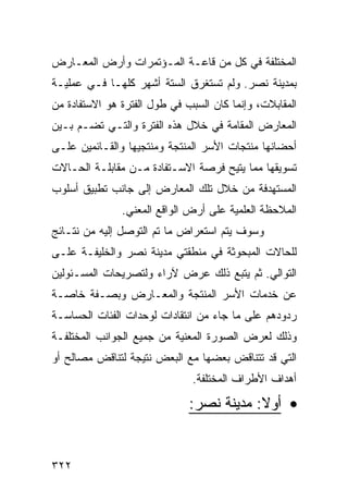 ‫ﺍﻟﻤﺨﺘﻠﻔﺔ ﻓﻲ ﻜل ﻤﻥ ﻗﺎﻋـﺔ ﺍﻟﻤـﺅﺘﻤﺭﺍﺕ ﻭﺃﺭﺽ ﺍﻟﻤﻌـﺎﺭﺽ‬
‫ﺒﻤﺩﻴﻨﺔ ﻨﺼﺭ. ﻭﻟﻡ ﺘﺴﺘﻐﺭﻕ ﺍﻟﺴﺘﺔ ﺃﺸﻬﺭ ﻜﻠﻬـﺎ ﻓـﻲ ﻋﻤﻠﻴـﺔ‬
‫ﺍﻟﻤﻘﺎﺒﻼﺕ، ﻭﺇﻨﻤﺎ ﻜﺎﻥ ﺍﻟﺴﺒﺏ ﻓﻲ ﻁﻭل ﺍﻟﻔﺘﺭﺓ ﻫﻭ ﺍﻻﺴﺘﻔﺎﺩﺓ ﻤﻥ‬
‫ﺍﻟﻤﻌﺎﺭﺽ ﺍﻟﻤﻘﺎﻤﺔ ﻓﻲ ﺨﻼل ﻫﺫﻩ ﺍﻟﻔﺘﺭﺓ ﻭﺍﻟﺘـﻲ ﺘﻀـﻡ ﺒـﻴﻥ‬
‫ﺃﺤﻀﺎﻨﻬﺎ ﻤﻨﺘﺠﺎﺕ ﺍﻷﺴﺭ ﺍﻟﻤﻨﺘﺠﺔ ﻭﻤﻨﺘﺠﻴﻬﺎ ﻭﺍﻟﻘـﺎﺌﻤﻴﻥ ﻋﻠـﻰ‬
‫ﺘﺴﻭﻴﻘﻬﺎ ﻤﻤﺎ ﻴﺘﻴﺢ ﻓﺭﺼﺔ ﺍﻻﺴـﺘﻔﺎﺩﺓ ﻤـﻥ ﻤﻘﺎﺒﻠـﺔ ﺍﻟﺤـﺎﻻﺕ‬
‫ﺍﻟﻤﺴﺘﻬﺩﻓﺔ ﻤﻥ ﺨﻼل ﺘﻠﻙ ﺍﻟﻤﻌﺎﺭﺽ ﺇﻟﻰ ﺠﺎﻨﺏ ﺘﻁﺒﻴﻕ ﺃﺴﻠﻭﺏ‬
               ‫ﺍﻟﻤﻼﺤﻅﺔ ﺍﻟﻌﻠﻤﻴﺔ ﻋﻠﻰ ﺃﺭﺽ ﺍﻟﻭﺍﻗﻊ ﺍﻟﻤﻌﻨﻲ.‬
‫ﻭﺴﻭﻑ ﻴﺘﻡ ﺍﺴﺘﻌﺭﺍﺽ ﻤﺎ ﺘﻡ ﺍﻟﺘﻭﺼل ﺇﻟﻴﻪ ﻤﻥ ﻨﺘـﺎﺌﺞ‬
‫ﻟﻠﺤﺎﻻﺕ ﺍﻟﻤﺒﺤﻭﺜﺔ ﻓﻲ ﻤﻨﻁﻘﺘﻲ ﻤﺩﻴﻨﺔ ﻨﺼﺭ ﻭﺍﻟﺨﻠﻴﻔـﺔ ﻋﻠـﻰ‬
‫ﺍﻟﺘﻭﺍﻟﻲ. ﺜﻡ ﻴﺘﺒﻊ ﺫﻟﻙ ﻋﺭﺽ ﻵﺭﺍﺀ ﻭﻟﺘﺼﺭﻴﺤﺎﺕ ﺍﻟﻤﺴـﺌﻭﻟﻴﻥ‬
‫ﻋﻥ ﺨﺩﻤﺎﺕ ﺍﻷﺴﺭ ﺍﻟﻤﻨﺘﺠﺔ ﻭﺍﻟﻤﻌـﺎﺭﺽ ﻭﺒﺼـﻔﺔ ﺨﺎﺼـﺔ‬
‫ﺭﺩﻭﺩﻫﻡ ﻋﻠﻰ ﻤﺎ ﺠﺎﺀ ﻤﻥ ﺍﻨﺘﻘﺎﺩﺍﺕ ﻟﻭﺤﺩﺍﺕ ﺍﻟﻔﺌﺎﺕ ﺍﻟﺤﺴﺎﺴـﺔ‬
‫ﻭﺫﻟﻙ ﻟﻌﺭﺽ ﺍﻟﺼﻭﺭﺓ ﺍﻟﻤﻌﻨﻴﺔ ﻤﻥ ﺠﻤﻴﻊ ﺍﻟﺠﻭﺍﻨﺏ ﺍﻟﻤﺨﺘﻠﻔـﺔ‬
‫ﺍﻟﺘﻲ ﻗﺩ ﺘﺘﻨﺎﻗﺽ ﺒﻌﻀﻬﺎ ﻤﻊ ﺍﻟﺒﻌﺽ ﻨﺘﻴﺠﺔ ﻟﺘﻨﺎﻗﺽ ﻤﺼﺎﻟﺢ ﺃﻭ‬
                               ‫ﺃﻫﺩﺍﻑ ﺍﻷﻁﺭﺍﻑ ﺍﻟﻤﺨﺘﻠﻔﺔ.‬

                              ‫• ﺃﻭﻻ: ﻤﺩﻴﻨﺔ ﻨﺼﺭ:‬
                                          ‫ﹰ‬


‫٢٢٣‬
 