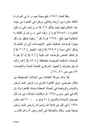 ‫ﻭﻓ ﹰﺎ ﻟﺘﻌﺩﺍﺩ ٦٨٩١، ﺘﻘﻊ ﻤﺩﻴﻨﺔ ﻨﺼـﺭ ﻓـﻲ ﺍﻟﻤﺭﺘﺒـﺔ‬
                                          ‫ﻘ‬
‫ﺍﻟﺜﺎﻟﺜﺔ ﻋﺸﺭﺓ ﺒﻴﻥ ﺃﺭﺒﻌﺔ ﻭﺜﻼﺜﻴﻥ ﻤﺭﻜ ‪‬ﺍ ﻓﻲ ﺍﻟﻘﺎﻫﺭﺓ ﻤﻥ ﺤﻴﺙ‬
                   ‫ﺯ‬
‫ﻋﺩﺩ ﺍﻟﺴﻜﺎﻥ ﻓﻴﻬﺎ ﺤﻴﺙ ﻴﺸﻜل ٧,٢ % ﻤـﻥ ﺇﺠﻤـﺎﻟﻲ ﺴـﻜﺎﻥ‬
‫ﺍﻟﻘﺎﻫﺭﺓ ) ٠٢٨٨٧٩ ﻓﺭ ‪‬ﺍ (. ﻭﻜﻤﺎ ﺃﺸﻴﺭ ﻤـﻥ ﻗﺒـل ﺍﻟﻜﺜﺎﻓـﺔ‬
                                ‫ﺩ‬
‫ﺍﻟﺴﻜﺎﻨﻴﺔ ﻓﻴﻬﺎ ﺘﺒﻠﻎ ٠٤٩٢١ ﻓﺭ ‪‬ﺍ/ ﻜﻡ ٢. ﻭﻓﻴﻤﺎ ﻴﺘﻌﻠﻕ ﺒﺸـﻜل‬
                          ‫ﺩ‬
‫ﺤﻴﺎﺯﺓ ﺍﻟﻭﺤﺩﺍﺕ ﺍﻟﺴﻜﻨﻴﺔ، ﺘﺸﻴﺭ ﺍﻹﺤﺼﺎﺀﺍﺕ ﺇﻟﻰ ﺃﻥ ﺍﻟﺘﻤﻠﻴـﻙ‬
‫ﻴﺸﻜل ﺃﻋﻠﻰ ﻨﺴﺒﺔ ) ٩,٥٦٢ % ( ﻴﻠﻴﻪ ﺍﻹﻴﺠﺎﺭ ) ٣,١٢ % (‬
‫ﺜﻡ ﺍﻟﻤﻠﻙ ﺍﻟﺨﺎﺹ ﻟﻠﻭﺤﺩﺍﺕ ﺍﻟﺴـﻜﻨﻴﺔ ) ٦,٥ % (، ﺃ/ﺍ ﺒﻘﻴـﺔ‬
‫ﺍﻟﻭﺤﺩﺍﺕ ﺍﻟﺴﻜﻨﻴﺔ ﺍﻟﻤﻭﺠﻭﺩﺓ ﺒﺎﻟﻤﻨﻁﻘﺔ ) ٤,٢٤ % ( ﻓﻤﺎ ﺯﺍﻟﺕ‬
‫ﻟﻡ ﻴﺘﻡ ﺤﻴﺎﺯﺘﻬﺎ ) ﺍﻟﺠﻬﺎﺯ ﺍﻟﻤﺭﻜﺯﻱ ﻟﻠﺘﻌﺒﺌﺔ ﺍﻟﻌﺎﻤﺔ ﻭﺍﻹﺤﺼﺎﺀ،‬
                               ‫٧٨، ﺹ ﺹ ١٢، ٤٣ (.‬
‫ﻟﻘﺩ ﺒﺩﺃﺕ ﺤﺭﻜﺔ ﺍﻟﺘﻨﻘﻼﺕ ﺒﻴﻥ ﺍﻟﺤﺎﻻﺕ ﺍﻟﻤﺴﺘﻬﺩﻓﺔ ﻤﻥ‬
‫ﺨﻼل ﻤﻌﺭﻀﻲ ﺴﻭﻕ ﺍﻟﻘﺎﻫﺭﺓ ﺍﻟﺩﻭﻟﻲ ﻭﺒـﺄﺭﺽ ﺍﻟﻤﻌـﺎﺭﺽ‬
‫ﻭﺍﻟﺸﺒﺎﺏ ﻭﺍﻟﺭﻴﺎﻀﺔ ﻓﻲ ﺍﻟﺼﺎﻟﺔ ﺍﻟﻤﻐﻁﺎﺓ ﺒﺎﺴﺘﺎﺩ ﺍﻟﻘﺎﻫﺭﺓ ﻭﻜـﺎﻥ‬
‫ﺫﻟﻙ ﻓﻲ ﺸﻬﺭ ﻤﺎﺭﺱ ٨٩٩١ ﺜﻡ ﺍﺴﺘﻜﻤﻠﺕ ﺍﻟﺤﺎﻻﺕ ﻤﻥ ﺨـﻼل‬
‫ﻤﻬﺭﺠﺎﻥ ﺍﻟﺴﻴﺎﺤﺔ ﻭﺍﻟﺘﺴﻭﻕ ) ٠٢ ﻴﻭﻟﻴـﻭ ـ ٠٢ ﺃﻏﺴـﻁﺱ‬
‫٨٩٩١ ( ﻓﻲ ﻜل ﻤﻥ ﻗﺎﻋﺔ ﺍﻟﻤـﺅﺘﻤﺭﺍﺕ ﻭﺃﺭﺽ ﺍﻟﻤﻌـﺎﺭﺽ‬
‫ﺒﻤﺩﻴﻨﺔ ﻨﺼﺭ ﻭﺫﻟﻙ ﺒﺎﻹﻀﺎﻓﺔ ﺇﻟﻰ ﺍﻟﻤﻌـﺭﺽ ﺍﻟـﺩﺍﺌﻡ ﻟﻸﺴـﺭ‬


‫٣٢٣‬
 