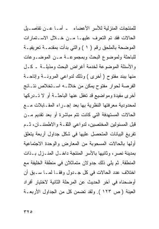 ‫ﻟﻠﻤﻨﺘﺠﺎﺕ ﺍﻟﻤﻨﺯﻟﻴﺔ ﻟﻸﺴﺭ ﺍﻷﻋﻀﺎﺀ ـ ﺃﻤـﺎ ﻋـﻥ ﺘﻔﺎﺼـﻴل‬
‫ﺍﻟﺤﺎﻻﺕ ﻓﻘﺩ ﺘﻡ ﺍﻟﺘﻌﺭﻑ ﻋﻠﻴﻬـﺎ ﻤـﻥ ﺨـﻼل ﺍﻻﺴـﺘﻤﺎﺭﺍﺕ‬
‫ﺍﻟﻤﻭﻀﺤﺔ ﺒﺎﻟﻤﻠﺤﻕ ﺭﻗﻡ ) ١ ( ﻭﺍﻟﺘﻲ ﺒﺩﺃﺕ ﺒﻤﻘﺩﻤـﺔ ﺘﻌﺭﻴﻔﻴـﺔ‬
‫ﻟﻠﺒﺎﺤﺜﺔ ﻭﻟﻤﻭﻀﻭﻉ ﺍﻟﺒﺤﺙ ﻭﺒﻤﺠﻤﻭﻋـﺔ ﻤـﻥ ﺍﻟﻤﻭﻀـﻭﻋﺎﺕ‬
‫ﻭﺍﻷﺴﺌﻠﺔ ﺍﻟﻤﻭﻀﻭﻋﺔ ﻟﺨﺩﻤﺔ ﺃﻏﺭﺍﺽ ﺍﻟﺒﺤﺙ ﻭﻤﺫﻴﻠـﺔ ـ ﻜـل‬
‫ﻤﻨﻬﺎ ﺒﺒﻨﺩ ﻤﻔﺘﻭﺡ ) ﺃﺨﺭﻯ ( ﻭﺫﻟﻙ ﻟﺩﻭﺍﻋﻲ ﺍﻟﻤﺭﻭﻨـﺔ ﻭﺇﺘﺎﺤـﺔ‬
‫ﺍﻟﻔﺭﺼﺔ ﻟﺤﻭﺍﺭ ﻤﻔﺘﻭﺡ ﻴﻤﻜﻥ ﻤﻥ ﺨﻼﻟـﻪ ﺍﺴـﺘﺨﻼﺹ ﻨﺘـﺎﺌﺞ‬
‫ﺃﺨﺭﻯ ﻤﻔﻴﺩﺓ ﻭﻤﻭﺍﻀﻴﻊ ﻗﺩ ﺘﻐﻔل ﻋﻨﻬﺎ ﺍﻟﺒﺎﺤﺜـﺔ ﺃﻭ ﻻ ﺘـﺩﺭﻜﻬﺎ‬
‫ﻟﻤﺤﺩﻭﺩﻴﺔ ﻤﻌﺭﻓﺘﻬﺎ ﺍﻟﻨﻅﺭﻴﺔ ﺒﻬﺎ ﺒﻌﺩ ﺇﺠـﺭﺍﺀ ﺍﻟﻤﻘـﺎﺒﻼﺕ ﻤـﻊ‬
‫ﺍﻟﺤﺎﻻﺕ ﺍﻟﻤﺴﺘﻬﺩﻓﺔ ﺍﻟﺘﻲ ﻜﺎﻨﺕ ﺘﺘﻡ ﻤﺒﺎﺸﺭﺓ ﺃﻭ ﺒﻌﺩ ﺘﻘﺩﻴﻡ ﻤـﻥ‬
‫ﻗﺒل ﺍﻟﻤﺴﺌﻭﻟﻴﻥ ﺍﻟﻤﺨﺘﺼﻴﻥ، ﻟﺩﻭﺍﻋﻲ ﺍﻟﺜﻘـﺔ ﻭﺍﻻﻁﻤﺌﻨـﺎﻥ، ﺜـﻡ‬
‫ﺘﻔﺭﻴﻎ ﺍﻟﺒﻴﺎﻨﺎﺕ ﺍﻟﻤﺘﺤﺼل ﻋﻠﻴﻬﺎ ﻓﻲ ﺸﻜل ﺠﺩﺍﻭل ﺃﺭﺒﻌﺔ ﻴﺘﻌﻠﻕ‬
‫ﺃﻭﻟﻬﺎ ﺒﺎﻟﺤﺎﻻﺕ ﺍﻟﻤﺴﺤﻭﺒﺔ ﻤﻥ ﺍﻟﻤﻌﺎﺭﺽ ﻭﺍﻟﻭﺤﺩﺓ ﺍﻻﺠﺘﻤﺎﻋﻴﺔ‬
‫ﺒﻤﺩﻴﻨﺔ ﻨﺼﺭ، ﻭﺜﺎﻨﻴﻬﺎ ﺒﺎﻷﺴﺭ ﺍﻟﻤﻨﺘﺠﺔ ﺩﺍﺨـل ﺍﻟﻤﻨـﺯل ﺒـﺫﺍﺕ‬
‫ﺍﻟﻤﻨﻁﻘﺔ. ﺜﻡ ﻴﻠﻲ ﺫﻟﻙ ﺠﺩﻭﻻﻥ ﻤﺘﻤﺎﺜﻼﻥ ﻓﻲ ﻤﻨﻁﻘﺔ ﺍﻟﺨﻠﻴﻔﺔ ﻤﻊ‬
‫ﺍﺨﺘﻼﻑ ﻋﺩﺩ ﺍﻟﺤﺎﻻﺕ ﻓﻲ ﻜل ﺠـﺩﻭل ﻭﻓ ﹰـﺎ ﻟﻤـﺎ ﺴـﺒﻕ ﺃﻥ‬
               ‫ﻘ‬
‫ﺃﻭﻀﺤﻨﺎﻩ ﻓﻲ ﺁﺨﺭ ﺍﻟﺤﺩﻴﺙ ﻋﻥ ﺍﻟﻤﺭﺤﻠﺔ ﺍﻟﺜﺎﻨﻴﺔ ﻻﺨﺘﻴﺎﺭ ﺃﻓﺭﺍﺩ‬
‫ﺍﻟﻌﻴﻨﺔ ) ﺹ ٣٢١ (. ﻭﻟﻘﺩ ﺘﻀﻤﻥ ﻜل ﻤﻥ ﺍﻟﺠﺩﺍﻭل ﺍﻷﺭﺒﻌـﺔ‬


‫٥٢٣‬
 